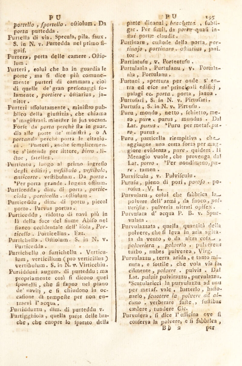 portello ) jportello « oftiofutn « Da * porta purtedda . Fimeila di via. Specula, pila, faux. 5, in N. v. Purtedda nel primo fi- gnif. Purtera* porta delle camere . Oftio- Ivaì . Funeri, colui che ha in guardia le porte , ma fi dice più comune- mente purteri di ammara , cioè di quelle de* gran perfonaggi fo~ lamente , portiere • ófiiarius, ja~ nitor . Purteri a fio lutaro ente K minifìro pub- blico della giuftizia , che chiama a’ magistrati. minifier io jus vocans. Forte da yurta perchè fia io guar. dia alle porte de* noimftri , o A portando perché porta le citazio- ni . Funeri, anche femplicemen- te s’intende per littore, birro . li- ètor , fatélles , Purticatu , luogo al primo ingrefio degli edifizj , vefiìbulo , veftibolo, ariti corte e veftibuluro . Da porta» *Per porta grande . Ingens ofiium. Purticedda , dim. di porta , portic- elo la , porticella . olìiolum ♦ Flirticeddu , dim. di porui , picco! porto. Parvus portus. Purticeddu > ridotto di navi più in là della foce del fiume Abifo nel I fianco occidentale dell3 itola, Por- ti ce Ilo . Por tic e lius . Faz. PunicheiJa , Ditioìum. S. in N. V. Purticedda . Furticheliu o furtichellu » Verticu- lum, verticillum (pro verticillus ) vertibulum . S. in N. v. Virticchiu. Purtidtluni auguro, di purteddu ; ma propriamente cosi fi dicono quei fpottelli, che fi fanno nel piano de’ navi!) } e fi chiudono in oc- catione di tempefte per non en- trarvi V acqua . Punidduzzu , dim. di purteddu v. Pimigghiola , quella parte delle bra- che j che cuopre lo iparato delia parte dinanzi, trac (ietta , fublU gar. Per firmi, da por#?r-quafi in* ilar port?a claudit» Purtinaru , cuftode della porta, por« tinajo , portinaio » ofiiarius , jani- tor . Purtintufu, v. Portentufu . Purttilania , Purlulauu , v, Fottuta- nìa , Portolanu . Purtuni , apertura per onde s* ena- rra ed elee ne’ principali edific; , palagi ec. porta . porta , jaaua * Purtufari, S. in N. v. Pirtufari. Purtufu , S. in N. v. Pìrtufu . Pura, mondo, netto, fchietto, m-e- ro , pur& . purus , mundus • Dal Lat» purus . *Puru per metaf.pu- ro . purus . Punì, particella riempitiva , che^ aggiugne una certa forza per mag- giore evidenza, pure. quidem» il Menagio vuole, che provenga da! Lat. porro . *Per nondimeno,^- re . tamen . Purvifculu , v. Pulvifculu » Putti fu, pieno di pori, porojo . po* rofus „ V» L. Pnrvularu , colui che fabbrica ht-* polvere dell* armi , da fuoco, poi- verìfta . pulveris nitrati opifex . Pur vaiata d* acqua P. B. v. Spur* vaiata . Pnrvulazzata , quella quantità della polvere, che fi leva in aria agita* ta da vento , o da altra cola-* , polveriera , polverìo , pulvereus turbo , nubes pulverea , Virg, Purvulazzu , terra arida , e tanto mi-* nata , e fonile , che vola via fa* cìlmente , polvere . pulvis . Dal Lat. pulvis pulyirazzu, purvulazzu, *Scuttilaricci Ut purvulazzu ad una per metaf. vale, batterlo, bido- narlo, fcuotere la polvere ad al- cuno . verberare fufie ? fufiibus csedere , tundere Gic. Pur volerà , fi dice 1’ officina ove fi conferva la polvere, e fi fabbrica # Uh % per