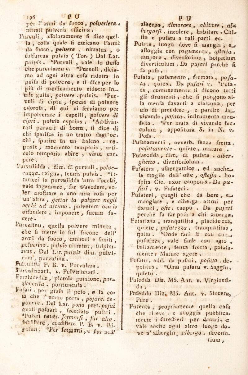 i$6 ^ ‘PU per T armi da fuoco , polveriera • mirati pulveris officina « Parvuli, afiblutaraente fi dice quei- la , colla quale fi caricano Tarmi da fuoco , polvere . nitratus , o fulfuréus pulvis ( Tor. ) Dal Lat. pulvis . *Purvuli , vale Io (tettò che purvula2zu v» *Purvuli, dicia- mo ad ogni altra cofa ridotta in guifa di polvere, e fi dice per Io più di medicamento ridotto in_ tale guifa, polvere .pulvis. *Pur~ vuli di cipru , fpezie di polvere otlorofa, di cui ci ferviamo per impolverare i capelli, polvere di cipri . pulvis cyprius . *Addiviu- tari pur vii li di bottu , fi dice di chi fparifce in un tratto dagl*oc. chi, Iparire in un baleno . re- pente, momento temporis , arti- culo tempons abire , viam car- pere . Purvulidda , dirti, di purvuli , polve- ruqqa, exigua, tenuis pulvis . *It- taricci la purvulidda 'utra Tocchi, ?ale ingannare , far travedere, vo- ler moflrare a uno »una cofa per un’altra, gettar la polvere negli occhi ad alcuno . pulverem oculis offundere , Imponere , fucum fa* cere • Lurvulinu , quella polvere minuta , che fi mette in fui focone dell* armi da fuoco, cannoni e firn ili , polverino. pulvis nitratus, fulpbu- ireiis . Dal Lat, pulvis dira, pulvi- tìim\ purvuliou . Pulyoiifia P. B. v. Purvulera . JPumdtzzari, v. Fulvirizzari . ì inzjunedda , piccola porzione, por* foriceli a . portiuncula . Su aa , por giufo il pefo , e la co- la die 1’ nomo porta , polare, de- ponefe. D«1 Lat. porro pret.pof,ai fniafi polnari , fcorciato puftri . /Il “tutr- , far alto. fiu filiere, cofififlere P. p. v, Ri. pufari » ''Ter fcri»ari], e fiai* ne]p P II albergo, dimorare , abitare , ai<* bergarji . incolere , habitare . Chi. fin e pufatu a tali parti ec. Pufata, luogo dove fi mangia, o alloggia con pagamento, ofterìa « caupona , diverforium , holpitium diverticulum • Da pujari perchè li fa pofa . Pufata , pofaroento , fermata, pofa- ta , quìes . Da pufari v, bufa- ta , comunemente li dicono tutti gli finimenti , che fi pongono al- la menfia davanti a ciaicuno* per ufo di prendere , e partire 1^. vivanda ypo(ata . ìnfiruraenta men- falla . *Per muta dì vivande fer* culum , appolitura S. in N. v» Pofa . Pufatamenti , avverbs feoza fretta « pofatamente . quiete , mature . Pulatedda , dim. di pufata . alber- ghetto • diverforiolura . Pufatera , albergatrice , ed anche-* la moglie dell* olle , oftejja . ho - fpita Cic. uxor caupoms . Da pu- fari . v. Pufateri. Pufateri, quegli che dà bere , mangiare , e alberga altrui per danari, ofte. caupo . Da pujari perchè fa far po.a a chi alberga» Polarizza , tranquillità , placidezza, quiete , pò fatela • tranquillitas , quies . *Onde fari li coli cum^ pufatizza , vale farle con agio , bellamente , lenza fretta , periata- mente * Mature agere • Pufatu , add. da pufari, pofato . de. politus. *Oimt pufatu r. Saggio , quietu . Pufedda Diz. MS. Ant. v. Virgiuetl- da , Pufeddu Diz, MS. Ant. v. Sincera, Puru . Pnfentu , propriamente quella cafa che riceve , e alloggia pubblica, mente i foreftieri per danari , -e vale anche ogni altro luogo do- V® ‘i’ alberghi9 .albergo , diverto. rìura 9