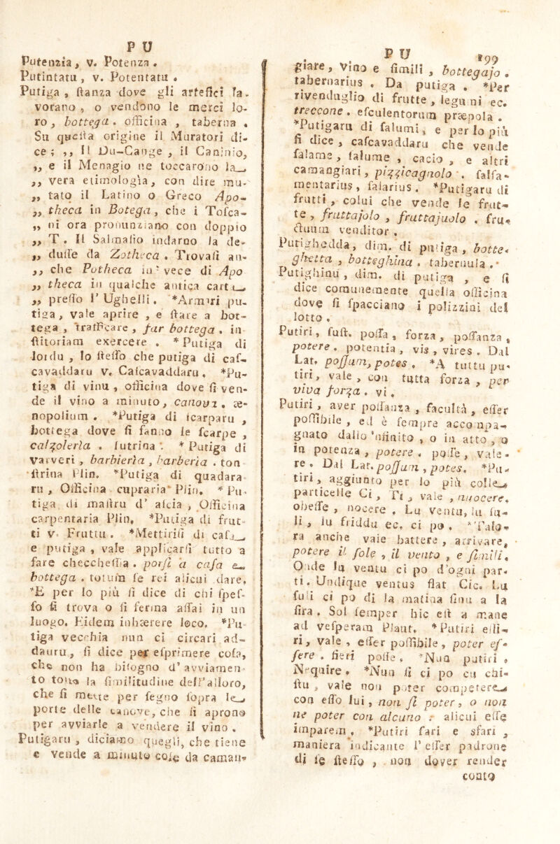 Pjutintatu., v. Potentatu. Putiga, ftanza dove gli artefici la- vorano 9 o vendono le merci lo- ro ^ bottega . officina , taberna . Su quella origine il Muratori di- ce; ,, H Du-Cange , ii Caninio, ,9 e il Menagio ne toccarono la_# 99 vera etimologìa, con dire mu-v 9, tato il Latino o Greco Ado- 99 theca in Botega, che i Tofcà- 99 ni ora pronunziano con doppio 99 T . li Sai ma fio indarno la de- i, dulie da Zotheca . Trovali au- 99 che Putbeca ind vece di Ago ,9 theca in qualche amica carter 99 predo V Ugbelli. *Armiri pu- tida, vale aprire , e date a bot- tega , trafficare , far bottega . in bitoriam exercere . * Putiga di loi du , lo belìo che ponga di caf- cavaddaru v. Caicavaddaru , *Pu- tiga di vinu , officina dove fi ven- de il vino a minuto, canova , ce~ nopolium . *Putiga di ^carparti , bottega dove fi fanno le fcarpe , calzoleria . luuina \ * Putiga di Va r ve ri , barbieria , barò eri a . ton brina Plin. *Putiga di quadara» rii , Officina cupra ria Pi in, * Pu- tiga di martru d’ alcia , Officina carpentaria Piin, *Pmiga di frut- ti v- Fiutai . *Mettirifi di cafj_, e putiga, vale appIfcarfiT..tutto a fare checcheffia . porji a cafa eu, bottega . totum fe rei alicui dare. *E per Io più lì dice di chi fpef- fo iì trova o lì ferma affai in un luogo. Eidem inhaerere loco. *Pu tiga vecchia ima ci circa ri ad» dauru , fi dice per cipri mere cola, non ha bilogno a’avviamen- to tou<» la fimilitudine deff'alloro, che fi mette per fegno fopra porte delle canove, che iì aprono per avviarle a vendere il vino . Lutìgaru , diciamo quegli, che tiene e vende a minuto cole da carnali* giare. Vino e fienili , bottegaio . tabernarius , Da putida • *Per rivenduglio di frutte, legumi ec. treccone . efculentonim prsepola . ♦Putigarn di fallimi, e perlopiù n dice , cafcavaddaru che vende falame , lalume , cacio , e altri ca mangia ri, pizzicagnolo . fa!fa* mentarlus > faiarius. *Putigaru di frutti , colui che vende le fruì-, te , fruttajolo , fruttajuolo , fru- uuin venditor . Purighe.dda, dim. di putiga, botte* g,ietta 9 botteghina . tabernula , • Funghitili, dim. di putiga , e fi dice comunemente quella officina dove fi fpacciano 1 polizziaì del lotto , Punri, fuft, polla, forza, portanza » potere . potentia , vis , vires . Dal Uu pojjum, potes , *A tutta pu- un, vale , con tutta forza , per- vi va forza . vi, Putiri , aver portanza 9 facultà, eller polii bile , ed è tempra accampa- guato dallo nfiuito , o ìji atto 3 o tu potenza , potere* polle, vale- re. Dal bar.pojjwn , potes\ *Pu- tiri, aggiunto per lo più collegi particelle Ci, Ft , vale , nuocere* oDelie , nocere . Lu ventu, lu fu- li, iu tiidda ec. ci po . tx anche vaie battere , arrivare, potere il fole , il vento , e finii li* O ude lu ventu ci po dogai par- ti. Undique ventus flat Cie/ Lu fu i ci po di fa matiaa fina a la fifa , Sol feraper hìc eb 4 mane ad vefperam Piant, * Putir! elfi- ri, vale , elfer poflìbile, poter ef« fere .fieri polle, *Nua potai. Nequire, *Nuo fi ci po cu cbs- bu , vale non p mer competerti eoa elfo lui, noti fi poter, o non ne poter con alcuno ? alieni effe imparem^ *Put?ri fari e sfan , maniera indicante F elfer padrone di le Ile fio , non dover render coatQ