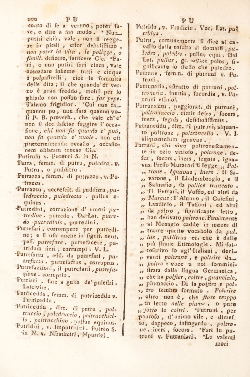 eoo p U cento di fe a veruno, poter fa- ‘i'e, e dire a tao modo* * Nini—> putiri chiù, vale , non fi regge- re in piedi , etter deboliffimo , non poter la vita , le polì^qe y o firn ili. deficere, fatifcere Cic. *Fa« ri, o nun putiri fari cinca , vale accozzare inlieme tutti e cinque i polpattrelli , cioè le fommità delle dita ; il ciré quando di ver- no è gran freddo , molti per lo ghiado non potton fare . far pepe. Talerao frigidior. 'Cui nun fa— quannn po , nun farà quanmi vo- li P. B. proverb., che vaie chve* non fi dee Jafciar fuggire P occa- sione, chi nan fa quando e* può, non fa quando e’ vuole . non eli praetermittenda oceafìo , occafio» nem oblatam teneas Cic» Ptitirufu v. Putenti S. in N« Putra , femm. di putru, puledra, , v* Putru , o pudditru . Putrazza , femm. di putrazzu , v*Pu- frazzo . dPutrazzu , accrefcit. di pudditru ,pa- ledroccio, puledrotto . pullus e- quinus . “Putredini, corruzione d* umori pu- tredine. putredo . DafLat. putre- do putredinis , putredini. Putrefar! , corrompere per putredi- ì ne; e fi ufa anche in fignff. ne ut. -paiT, putrefare . putrefacere , pu- tridum neri , corrumpi . V. L. •Putrefatta , axitl. da putrefar! , pu- 1 trefatto . putrefaéfus , corruptus • - Putretazzìoni, il putrefarli, putrefa* glorie . corruptio . Putnari , fare a guifa de* puledri. Laici vi re . Putricedda , femm. di pufnceddu v. Pu tri cechi u . ‘Pittriceddu , dim. di putrii , poi- truccio , poledriicclo , poltracfhiel• ,td P^lracc^no • pujlus equinus. # Fu tridui , v. Imputridir». Potrco S. I v. ’*n v. Sfratti dii, Mpurrtd. * P O PLifrjda>v. Fradicia « Voc# Lat. puS tridui . r Putrii, comunemente fi dice al ca- vallo dalla nafeita al domarli, pn« ledro , poledro . pullus equi . Bai Lar. pullus, gr. mreoX o« polos, fi- g nifi carne lo ite fio che puledro. Putrnna , femm. di putruai y. Pu* t r u ni. Putrunaria , attratto di putruoi ,poi. troneria . inertia , focordia , v. Pu- truni etimo). Putrunazzii , peggiorat. .di putrirai, pottronaccio . nimis deies , focors , iners , fegnis , defidiofiffimus . Putruneddu, dim, di putruni,alquan- to poltrone , poltroncello • V. I. aliquantulum ignavus . Pntrnni , chi vive poltronefcamen— te in ozio viziofo , poltrone . de- fes , focors , iners , lego is , igna- vus. Pretto Muratori fi legge Pol- ii trone . Ignavus , Iners . Il Sa- ,, varone , il Lindembrogio , e il ,, Salmafìo, da pollice truncato . ,5fi Ferrari, il Vofiio, ed altri da ,, Marcus ;T Alunno ,Si Gaiefini , ,, Lauditi io , fi Tatto ni , ed altri pi tla poltro , lignificante letto, . „ han derivato poltrone. Finalmente ,5 al Menagio cadde in mente di ,> trarre • quelle vocabolo da puL „ lus , pullitrus ee. che è dell© „ più ttrane Etimologie . Mi fot** „ toferivo io agi* Italiani , deri-. vanti poltrone , e poltrire da_ ,, poltro : voce a noi foramini- „ ftrata dalla lingua Germanica, „ che ha poljter, coltre , guanciale, p, piumaccio . Di la poljtro e poi- p, tro fe rubra formato . Poltrire „ alrro non è , che Jture troppo ,, in Ietto nelle piume , o -pure ,, fatto le coltri. *Putruni , per paurofo , d* animo vile , e dirneL io, dappoco, infingardo , poltro« ne , iners , focors. *Fari iu pu- trii ni v. Putruniari, *Lii valenti mori