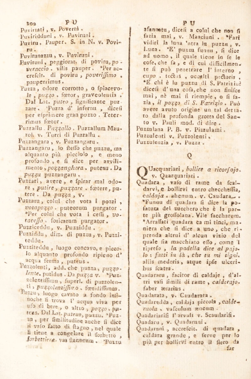 Piivirretit , v* Povertà » Pu viriti cluni » v» Pu virimi o Puviruo Paupere S® in N® v. Po vi* ru Puvhrnnazzu , v, Puvlruni » Fuviruni, peggiorata di povira, po'. Vtraccio « vilis pauper * *Per ac- ere fcìt» di poviru , poveri [fimo . pauperrimus • Puzza > odore corrotto , o fpiacevo- le , puffo » feetor, graveolentia . Dal Lat. putto , figmficante puz za re » *Puzza d’ infermi , diedi per eiprimere gran puzzo , Teter » rim us foetor. Puzzalìu .. V uff allò » Puzzallum Mau- roK v». Turri di Puzzalìu * Puzzangara , v. Puzzangaru « Pazzangaru, lo fìefiò che puzzu, ma alquanto più picciolo , e meno profondo , e fi dice per avvili- mento , pozzanghera • puteum. Da puzza puzzangaru . Puzzar!, avere, e fpirar ma! odo- re , patire > puzzare • foetere, pu- tere » Da puzza , V. Puzzarti, colui che vota I pozzi , votapozzo » puteorum purgator , *Per colui che vota i celli , vo- taeejjo , foricarum purgator « Puzz iceddu, v. Puzziddu . Puzziddu 5 dim» di puzzu, ya Puzzi. ce ddu Puzziteddu , luogo concavo, e picco* lo alquanto profondo ripieno d* v5s ^cqua ferma , puteus • Puzzolenti, add» che puzza, puzza- lente, putidus . Da puzza v. *Puz* sdenticirou , fuperh di puzzolen— ti , puzzohntìjjìiro * foetidiffimus. * il 22 U 2 luògo .. cavato a fondo ìnlì nociis il trova [ ufo di bere acqua viva per - ò , pozzo , p*i- *éSu ^ puteus, puzzu, *Puz- 'z5 5 !d'3‘ fioQilitirdine anche li dice il vaio fatto di fi agno , nel quale h uèire a congelare il forbotto , sorbentem* vas {Uneenat • Tuxxu sfumnatu, dicefi a colui che non fi fazia mai, v. Manciuni . *Farf Vidiri la luna *ntra lu puzzu , v. Luca « *E puzzu Filami , fi dice ad uomo , il quale tiene io fe le cofe, che fa, e di cui didìcilmen- te fi può penetrare I’ interno , cupo . ttaffus , occulti pedforis , *E chi è lu puzzu di S. Patrizi^ dicefi d’ima cofa, che non finifee mai, nè mai fi riempie, o lì fa- zia , il pozzo ài S. Pattrizio . Può avere avuto orìgine un tal detta» to dalia profonda grotta del San- to v. Pauìi mod. di dire . Puzza lana P, B. v. Pizzuiami* Puzzulenti v. Puzzolenti • Puzzulenzia , v* Puzza 9 Q QUacquariari, bollire a rlcorfojo* v. Quarquariati * Quadara , vafo dì rame da fca!« darvi, e bollirvi entro checcheffia, caldaja • ahenum. v\ Caudara— • *Funuu di quadara fi dice la po- fatuca del zucchero che è la par- te più grolTolana . Vile faecharum. ♦Arraffati quadara ca mi tinci, ma- niera che fi dice a uno, che ri* prenda altrui ds alcun vizio del quale fia macchiato elfo, come i riprefo , la padella dice al pajo- lo : fatti in là , che tu mi tigni* aiiis mederis, atque ipfe ulceri- bus fcates. Quadararu , facitoi* di caldaje , d’al- tri vali limili di rame , caldtrajo® faber serarius . Quadarata, v. Caudarata • Quadaredda , caldaja piccola >calde^ mola % va feti!u ai asneum - Quadariarifi Larvali v. Scaudarifì# Quadaru , v, Quadaruni » Quadaruni , accrefcit* di qua (tara , caldara grande , e ferve per lo più per bollirvi entro ii fiero da far i