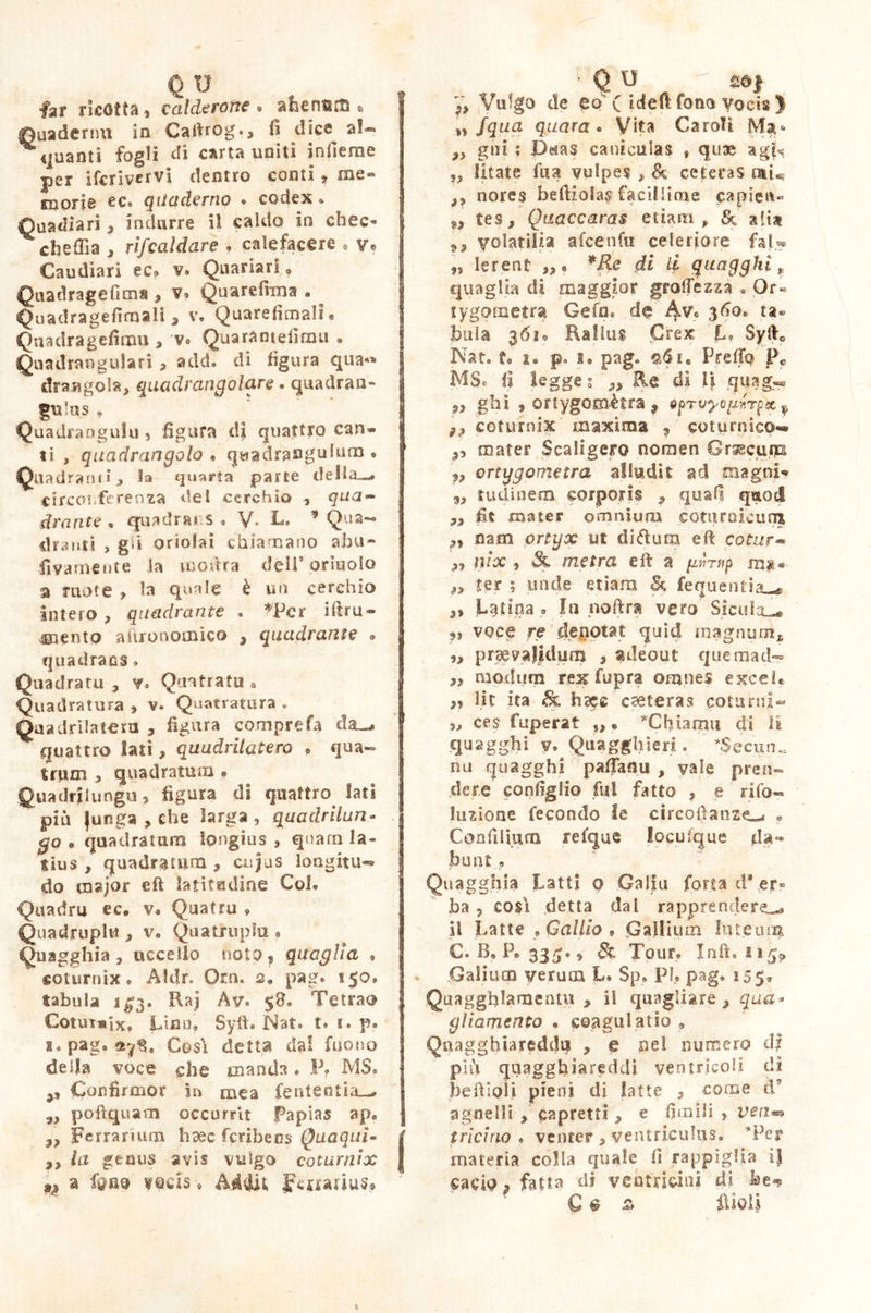 far ricotta, calderone • ahenaffi « Quaderni! in Cafirog., fi dice^ al** ^quanti fogli di carta uniti in fiero e per ifcrivervi dentro conti» me« suem ec, quaderno ® codex » Cuadiari 3 indurre il caldo in chec- che fila , rifcaldare , calefacere • ve Caudiarì éc* v. Quariari ? Quadragefìms > v* Quarefixna . Quadragefiroali, v. Quarefiraalh Qtiadragefirrm , v® Quarantèiimo • Quadrangulari , add. di figura qua** draagola, quadrangolare. quadran- gulus * Quadraogulu , figura di quattro can- ti , quadrangolo « quadrangulum • Quadranti > la quarta parte della—# circo!.ferenza del cerchio , qua- drante , quadrai.* ® V* L, f Qua- dranti , gii oriolai chiamano alni- fivarnente la morirà dell’orinolo a ruote , la quale è un cerchio intero, quadrante , *Per iftru- •mento aitrooomico * quadrante • quadrans » Quadratu * v. Qua tra tu . Quadratura , v. Quatratura * Quadrilatera , figura -comprefa da_* quattro lati, quadrilatero • qua- trum y quadratum » Quadrilungo, figura di quattro lati più |unga , che larga, quadrilun- go . quadratum longius , quarn la- tius , quadratum , cujus longitu- do major eft latitudine Coi, Quadra ec, v® Quatru , Quadrupla , v, Quadrupla * Quagghia , uccello noto, quaglia , coturnix, Aldr. Orn. s. pag, 150, tabula 1^3, Raj Av* $8» Tetrao Cotur»ixt Lino» Syft. Nat. t, i, p. 1. pag, Cosi detta dal fuono della voce che manda, P» MS. Confirmor in mea fententia-, yy pofìquatn occurrit Papias ap, 22 Ferrarium haec fcribens Quaquì- 2, la genus avis vulgo coturnix n a fono toris, fenarius® y, Vuigo de eo'( iddi fono vocis > „ /qua quara « Vita Caroli Ma» fy gni ; Daas caniculas $ quae ag|< „ litate fila vulpes , & ceteras ni« ,, nore$ beft}o!a$ facillime capien- 9> tes, Quaccaras etiam, & alia 9, yolatiìàa afcenfu celeriore fa!U „ lerent ,>• *Re di li quagghì, quaglia di maggior gramezza . Or« tygoraetrst Gè fa, de 4Vc 3&>« buia 3610 Rallus Crex L, Syfr0 Nat, t, i. p. 1, page Pretto Pc MSc fi legge ; 9> Re di li quag«« 9, ghi , ortygomètra 9 tpTvyop*rpecy 32 coturnix maxima , coturnieo- ,, mater Scaligero nornen Grsecuip v ortygometra alludit ad magni* 9, tudinem corporii , quafi qaod ,, fit mater omniura coturnicum nam ortyx ut didimi efi: cotur« 22 nix , 3l metra e fi; a gvTnp m% * 22 ter ; unde etiam & fequentia-* 22 Latina , In noftra vero Sicilia-* ,, voce re denotat quid magnum* „ praevalidum , adeout que ma d- 22 modum rex fupra omnes excel. ,, lir ita & h^e caeteras coturni- )j ces fuperat f, • *Chiamu di li quagghi v. Quagghieri. *Sec«n„ nu quagghì pafifanu , vale pren- dere configlio fui fatto , e rifo« luzione fecondo le circofianz^ . Confiliura refqae locufque da- fiunt ? Quagghia Latti 0 Galla forta dVer» ha 7 così detta dal rapprendere-* il Latte 9 Gallio 9 Gailium Int.eum C. B0P»33-;., 81 Tour, Inft. 115* Galium verum L, Sp, PI, pag, 155® Quagghlanaentu y il quagliare 3 qua* gl lamento , coagulatio » Qnagghiareddq , e nel numero dj più quagghiareddi ventricoli di fiefiipli pieni di latte 3 come d agnelli y capretti , e limili , ven** tricino , venter, ventriculus. *Pej? materia colla quale fi rappiglia ij cacio, fatta di vcnfricini di he-® C ^ & iìioli