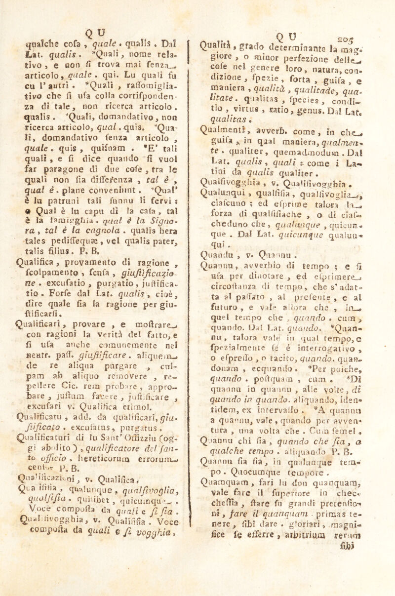 qualche cofa , quale * qualfs • Dal Lat. qualis . *QuaIi, nome rela- tivo 5 e aon /I trova mai fenza_-* articolo, quale . qui. Lu quali fu cu r antri • *Qu«\li , rattomiglia- tivo che lì ufa colla corrifpondea- za di tate, non ricerca articolo, qualis . *Quali, domandativo , non ricerca articolo, qual.quis. 'Qua* li, domandativo fenza articolo , quale • quis , quifnam . *E* tali quali , e fi dice quando fi vuoi far paragone di due cole , tra le quali non fia differenza , tal è , qual empiane conveniunt. ‘Qual* è in patruni tali funnu H fervi s • Qual è lo capii di la cala , tal è ìa farnigghia . qual è la Signo- ra , tal è la cagnaia . qualis hera fales pedifTeqiise , vel qualis patetq talis filius» P. B. Qualifica , provamento di ragione , fcolpamento , fcnfa , gìuftìficafio ne • excufatio , purgatio, juftifica. fio® Forfè dal La t. qualis , cioè, dire quale fia la ragione per giu- •ftificarfi. Qualificar!, provare , e moftrare^ con ragioni la verità del fatto, e fi ufa anche comunemente nel Keutr. pali, gì ufi'ficare . aliquem-» de re aliqua purgare , cul- pam ab aliquo re [nove re , re- pellere Cic. rem probare , appro- bare , jultum fave re , fortificare , excufari v. Qualifica etimo!. Qualificato , adii, da qv'alificari, giu- Jììficaio . excufatus, purgatus. Qualificatori di lu Sant* Offizzm (og- gi abilito) qualificatore del /an- ta officio . herencorunì erroruro-» cenivi i\ S. QnaUficazìotii, v. Qualifica» QL a *33 u} > unque , qualfivoglìa, quolfijia ® quilibet , quicumqu *_. « Voce compoib da quali e fi fia . Qu*il livogghia, v» Qn alili fia . Voce compofia da quaii e fi voggkia* t Q TJ f> Qualità , grado determinante la mag* giore , o minor perfezione dellsL cole nel genere loro, natura, con» dizione , fpezie , Torta , guifa , q maniera , qualità , qualitade, qua« litate^ qualitas , fpecies , condì* tio , virtus , ratio, genus. Dal Lafe qualitas . Qualmente, avverb. coma, in che-, guifa ,, in qual maniera, qual meri* te. qualiter, quemadmodum . Dal Lat. qualis , quali z- come i La*» tini da qualis qualiter • Qualfivogghia , v. Quaiiiivogghia • Qualmnqui, qualfifia , quaìfivoglia-** eia leu no ; ed efprìrne talora la^ forza di quaHìfiache , o di ciaf- coeduno che , qualunque , q incuti* que . Dal Lat. quìcunque qualuu» qui . Qua oda , v» Qiiannu « Quatuiu, avverbio di tempo « e fi ufa per dinotare , ed eiprimere-* circodanza di tempo, che s’ adat- ta a! pattato , al preferite , e al futuro , e vale adora che , in ,ff quel tempo che , quando . cara , quando. IJat Lat. quando., *Qaan- tur, talora vale) in qual tempo, e fpez’almente (é è interrogativo » o efpretto , o tacito, quando. quan» donam , ecquando. *Per poiché* quando . pò II qua m , cuoi • *01 quaanu in quannti , alle volte, di quando in quando, aliquando, iden« tidem, ex intervallo . *A quannti a quannu, vale , quando per avven* tura , una volta che . Cura femel • Quannu chi fia, quando che fia, a qualche tempo * aliquando P. B. Qaannti fia fia, in qualunque tern« po. Quocumque tempore. Quamquam, fari hi don quanquaitJ, vale fare il fupefiore in choc*’ cheffia , dare fu grandi pretendo** ni, fare il quanquam . primas te- nere , iìh 1 tiare, gloriari, ,magqi« lice fq efferre 7 aibiuium re rum fxhì
