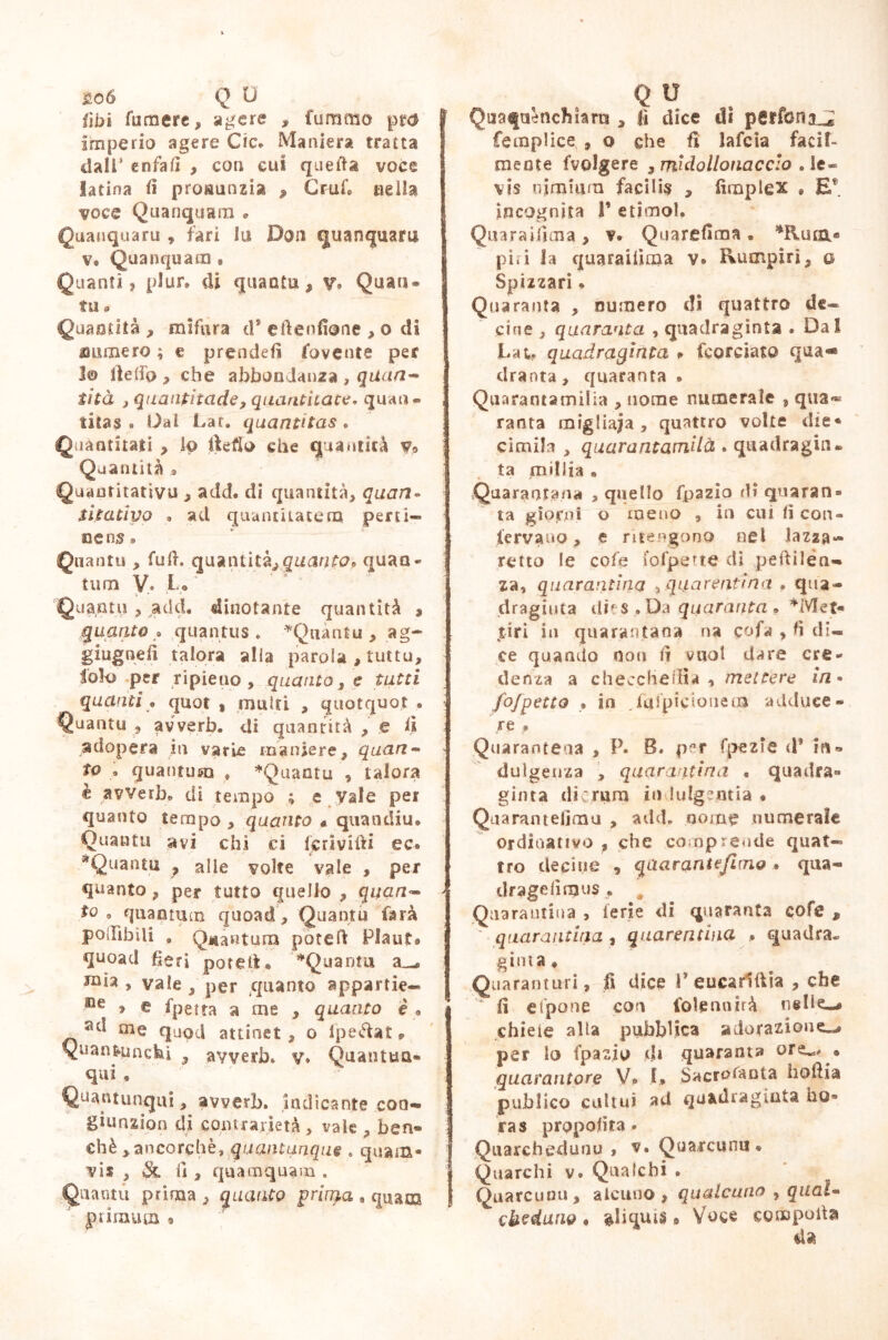 £06 Q 0 libi fumere, agere , fummo pr$ imperio agere Cic» Maniera tratta dall’ enfafi , con cui quella voce latina il pronunzia , Grufo ueììa voce Quanquam • Quanquaru , fari lu Don quanquam Ve Quanquam » Quanti, plure di quanti!, v. Quan- ti! a Quantità , mi far a d* eflenfione , o di munero ; e prendefi fovente per j© Ile (io , che abbondanza , qiiaa- iità j quanpitade, quantitate. quan- titas o Dai Lar. quantitas. Quantitati , io fìefìo che quantica v» Quantità » Quantitativo , add. di quantità, quarta sitativo » ad quantitatem perti- nens » Quanti» , fu fi. qua n tic^quantoP quan- tum V* Lo Quantu, add. dinotante quantità , guanto * quantus „ *Qnàntu,ag- giugnefi talora alla parola , tutto, lolo per ripieno, quanto, e tutti quanti « quot , mutti , quotquot • Quantu , avverò, di quantità , e fi adopera in varie maniere, quarta to . quantum , *Quantu , talora è avverò» di tempo ; e vale per quanto tempo , quanto « quandiu® Quantu avi chi ci fcrivifti ec® ^Quanta , alle volte vale , per quanto , per tutto quello , quan- to , quantum quoad, Quantu farà pO'Iibili . Quantum pòteft Plaut® quoad fieri poteil® *Quanra > vale , per quanto appartie— Be > e fpetta a me , quanto è a sd oie quod attinet , o Ipeéìat , Quan&uncfei , avverò» v® Quantua- qui , Quautunqui, avverò, indicante coa- giunzion di contrarietà , vale , ben- ché ,ancorché, quantunque . quam- vis , Sl i1 , quamquam . Quantu prima , quanto prima , quam p rimam ® q il f Quafuénchìam , fi dice di psrfena^* femplice , o che fi lafcia faci! mente fvolgere , midollonacclo . le- vis nimium facilis , fimplex » Ef. incognita 1’ etimol. Quaraiiima , v. Quarefima . *Rura® pi»i la quarailìma v® Rumpiri, o Spizzari * Quaranta , numero di quattro de- cine , quaranta , quadraginta . Dal Lai. quadraginta * fcorciato qua- drarla , quaranta » Quarantamilia , nome numerale , qua* ranta migliaia , quattro volte die- cimila , quarantamiià. quadragli ta millia • Quarantena , quello fpazio di quaran® ta giorni o meno , in cui fi con- ferva no , e ritengono nel lazza- retto le cole fofperte di pedi len- za, quarantina ,quarantina , qua- draginta ilies .Da quaranta . *Met« tìri in qua ran tana na cofa , fi di« ce quando non fi vuol dare cre- denza a checche ili a , mettere in• fofpetto » in Jafpicionem adduce - ; re * Quarantena , P. B. p*r fpezie cì* in- dulgenza , quarantina * quadra- ginta dì : rum in lulgeutià * Quarantèiimo , add. nome numerale ordinativo , che comprende quat« tro decine , quaranta fimo » qua- dragelìmus . Quarantina , ferie di quaranta cofe , ' quarantina , quarantina ® quadra- ginta, .Qua ran turi., fi dice V eucarlttia , che ‘ li e (pone con fole ridirà nelle-* chieie alla pubblica adorazione^ per lo fpazio d» quaranta ore^/ » quarantore V® 1, Sacrosanta hodia publico cultui ad qa&dragiuta ho® ras proposta * ÌQuarchedunu , v. Quarcunu « Quarchi v. Quaicbi . Quarcunu, alcuno, qualcuno , qual- cheduno • aliquis 9 Voce comporta da