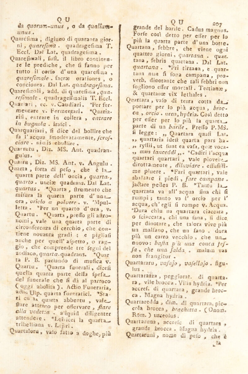 quomm-unus , o da qualium» unus , Qua réfi ma , digiuno di quaranta gior» ni , quarefima . qua il rag e fi ma T* Eccf. Da/ Lat. quadragefima * Quare limali, fiuti. il libro contines * te le prediche * che fi fanno per tutto il corto d* una quarefima , quarefimate . facrse orationes , o conciones. Dal Lat. qttadragejìma, Quarefiroalt, add. di quarefima ,qua- refimale. quadragefimalis T. Eccl. Quarari , ec. v. Caudiari. Ter fer» mestare v. Fermentari# *Quaria. riti, entrare in collera , entrare in bugnola . ira lei . Quarquariari, fi dice del bollire che fa l'acqua Innoder attenente, fcrofi dare . nimis ebullire , Quarrutu , Diz# MS. Ant. quadran- gulus» Quarm > Diz. MS. Ant» v. Angulu . Quarta , forra di pefo , che è ia— quarta parte deir oncia , quarta , quarto . unciae quadtans. Dal Lat. quartus . ^Quarta , fi rumente che mitiira la quarta parte d' aaL- ora , ondo a polvere , v. ’Mpul- Ietta . Ter un quarto d’ora , v. Qnartu . ^Quarta , predo gli agro- nomi 9 vale una quarta parte di circonferenza di cerchio, che con- tiene novanta gradi ; e pigliati anche per quell’ afpetto, o rag- gio, che comprende tre legni del zodiaco, quarta.quadrans. *Quar ila P. B. parlando di mufica v. Quarta « Quarta funerali, dicefi quella quarta parte della fpefa_» del funerale che fi dà al parroco C oggi abolita), AdUo Funeraria, vfiuà Ulp. quarta funeratici. Fi cu ti, quarta abbentu , val^ ftare attento per ode ivate , fi are c\a vedetta . aliquid diligenter attendere. ^Leiucct la quarti-» tribelliana v, Ltjiri» Qvwrtaleru , vaio fa tu» a doghe, piu r Q 17 2.07 grartde del barde. Cadus magnus® Foris cosìi detto per efier per lo più la quarta parte i!’una borre. Quartana, febbre, che viene ogni quattro giorni, quartana . quar„ tana, febris quartana. Dal Lat® qua)tana , Tri tirzaia, è-quar- tana mia fi fona campana , pro- verà dinotante che tali febbri noti fogliano effer mortali. Tertianae, & quartanae vix Jethales » Qmtttara , vaio eli terra cotta da^' portare per lo pili acqua , broc- ca , orcio . urna,hydria. Cosi detto per etler per Io più la quarta—, parte di un barile. Prelfo P, MS. fi legge: „ Quartara quali Lai» quartaria idefi quarta pars ha» ,, ryllii, ut funt ea vafa, quae voca- ,, mus lanceddi,, « *Cadin Fa equa quartari quartari , Vale piovere dirottamente , diluviare . «ffufifll. me pluere . *Fari quartari , vale sbalzale i piedi , fare campane * ja&are pedes P. B. *Tantu la^, quartata va all* acqua fina chi fi rumpi 5 tanto va F orcio per F acqua, eh’egli fi rompe v* Acqua» *Dura chiù na quartata ciaccata , o fci&ccata, chi una lana, fi dice, per dinotare , che talora vive più un malfano, che un fano » dura più un carro vecchio , che uiu nuovo: bajta p'u una cotica fé/* fa , che una. falda malum vas non frangitur . Qua ria rara, vafajo , %lafellajo , figa» ìus . Quartarazza , peggiorai, di quarta * ra , vile biocca . Ylhs hydria. *Per accret. di quartata , grande broc-** ca » Magna hydria . Quarta re dia , dim. di quartata pie-» cria brocca , brachetta , ( Onoin» Rem. ) urceolus. Quarta runa , acerete di quartata , .grande brocca , Magna hydria Quattaruni, nome di pelo , che è