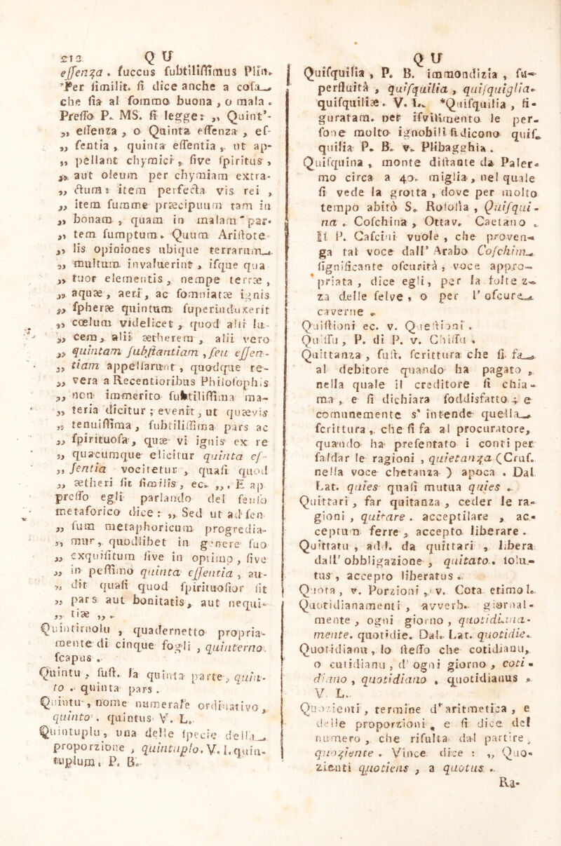 £12; Q U e[fen%a . fuccus fubtilifliaius PIiih j *j®er fimilit. fi dice anche a cofiu* che fia al fomrno buona , o mala . Predò P„ MS. fi legge? ,, Qtiint’* „ etfenza , o Quinta, fffenza , ef- ,, fentia » quinta eflentia ,, ut ap- „ pellant chyrnici ? live fpiritus , ** aut oleum per cliymiam extra* 5, (dura § item perfetta vis rei » t> item funame praecipuum tam in » bonam , quam in malanx~pas> , „ tem fum p tum* Quum Ari fio te lis opiniones ubique terraruitw 5, multum invaluerint , ifque qua tuor elementis, nempe terrai, ss aquae , aeri , ac fomniatse i 4nis fpherae quintum fuperiuduxerit *» coelum videlicet , quod ahi lu~ zj cem, sdii serbe rem,. alii vero quintam fubjtantìam , feti ejjen- 3? ti am appellarunt , quodque re~ vera a Recentioribus Philofophis „ non- ira merito fufetiliflfima ma- te.ria dicitur ; evenir, ut quaevis ,5 tenui filma, fubtilifiima pars ac s> fpirituofa , quce vi ignis* ex re 5, quacumque’ elicitur quinta ef~ lentia vocitetur , qua fi quod „ se thè ri fit firoiiis, ec. E ap- pretto egli: parlando del fendo metaforico dice: Sed utadfen | ,, fum metaphoricum progredia- 3} murquod libet in genere fao „ exquifitura live in optirap, live ,, in peffimo quinta cjjentia , air- n c*5*t quali quod fpirituofior fit »» Pars aut bonitatis, aut nequi*» ,?r 11 ae ,, o- Quintiruolu , quadernetto propria- mente di cinque fogli , quinterno, fcapus . • » Quinto, fufi. la quinta' parte-, quin- to quinta pars «, Qiiintu-, nome numerale ordinativo, quinto . quintus V. Lo Quintupli! s una delle fpecie deir,i_ j proporzione , quintuplo, V. 1. quin! I faqttum* P. B. Q li Quifquilìa , P. B, immondizia , fu-*- perfluità , quifqailia , quijquiglia« quifquilicS. v. Lw *Quifqui!ia , fi- guratam. oer ifvUirnento le per- fone molto ignobili ridicono quifi, quilia P* B. v. Plibagehìa . Quifqtiina , monte dittante da Paler- mo circa a 4o. miglia, ne! quale fi vede la grotta , dove per molto tempo abitò S. Rololia , Quifquim na . Cofchina , Ottav. Gaetano 6. 11 P. Cafciui vuole , che prove n«* ga tal voce dall* Arabo Co/chi lignificante ofcurdtà , voce app.ro- ’priata, dice egli, per la tolte z^ za delle felve » o per P ofcurtug. caverne Qnifiioni ec. v. Qjefiioni . Qufiu, P. di P. v. Gbiffa . Quittanz», fufi. fcrittura che fi. al debitore quando ha pagato , nella quale il creditore fi chia- ma, e fi dichiara foddisfatto 4 e comunemente s' intende quella^ fcrittura,. che fi fa al procuratore, qua-ndo ha* preferitalo i conti per fafdar le ragioni , quietanza (Criifi nella voce chetanza ) apoca . Dal fiat, quies quali mutua quies c- Quittarl, far quitaoza , ceder le ra- gioni , quifare .. acceptilare , ac- ceptum ferre , accepto liberare . Quittatu , ad f. da quittari , libera dall'obbligazione , quitato . lo’u- tus , accepto liberatus . Quota, v. Porzioni v. Gota etimo L. Quotidianamenti , -avverb. giornal- mente , ogni giorno , quotidiana- mente* quotidie. Dal.- fiat, quotidie.. Quotidianu, lo fiedo che cotidiauu, o cuudianu , d1 ogni giorno , coti • diano , quotidiano . quotidianus ... V, L.. Quozienti, termine d’aritmetica, e delle proporzioni ^ e fi dice def numero , che ri fulta dal partire > quoziente . Vince dice : ,, Quo- zi miti quotiens , a quotus ... Pia-