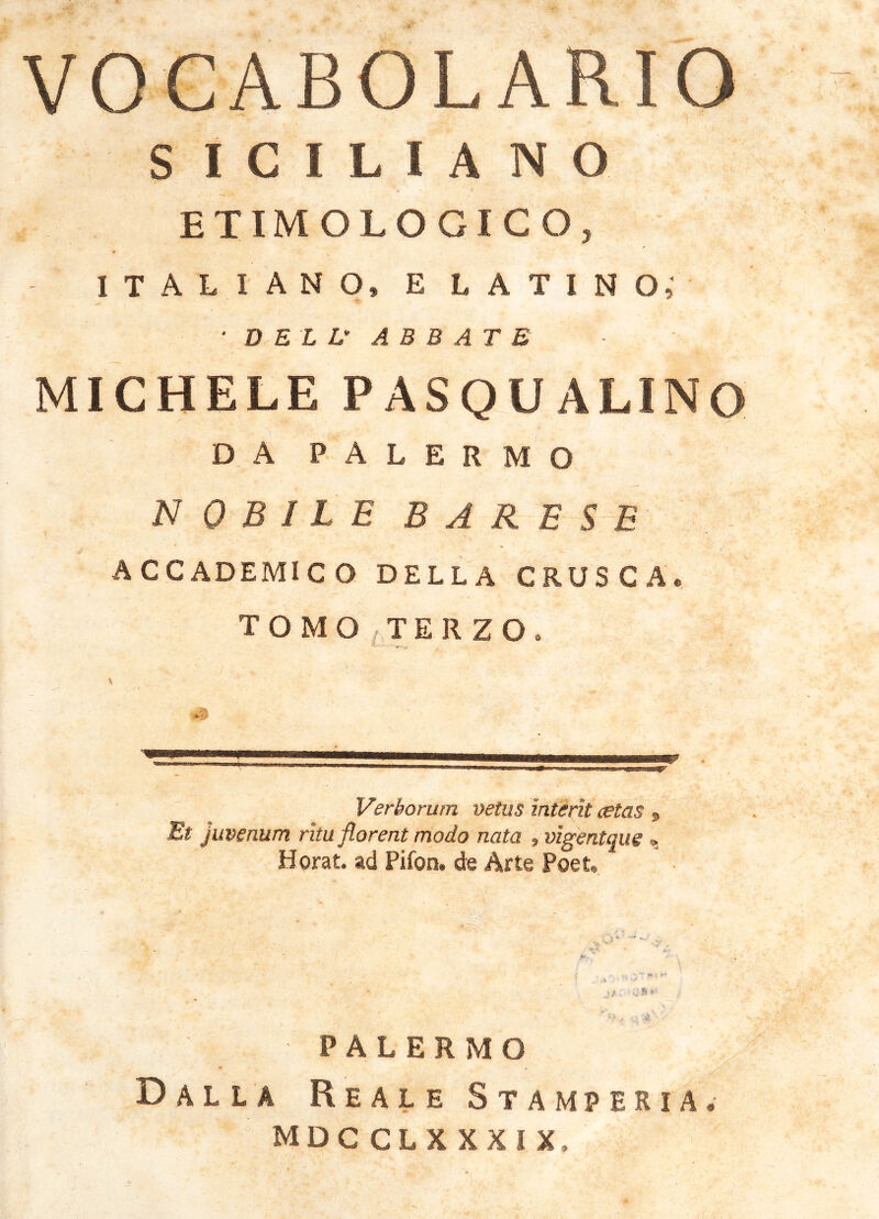 VOCABOLARIO S I C I L I A N O ETIMOLOGICO, ITALIANO, E L A T I N or ■ DE LL^ ABBATE MICHELE PASQUALINO DA PALERMO NOBILE BARESE ACCADEMICO DELLA CRUSCA. TOMO^TERZOo Verborum vetus interit aetas , Et juvenum ritu florent modo nata , vigentque ^ Horat. ad Pifon. de Arte Poet, PALERMO » Dalla Reale Stamperia. mdcclxxxix.