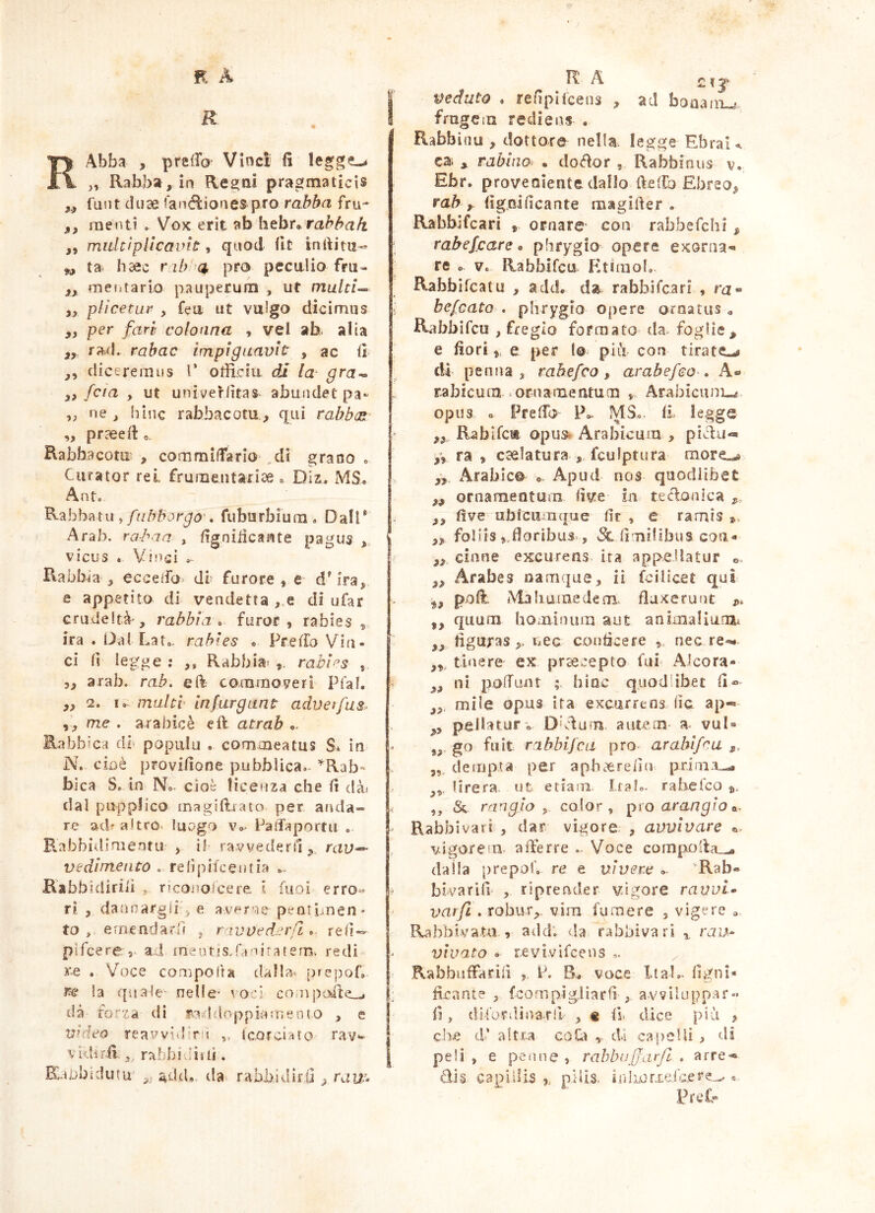 RAbba , pretro Vìnci fi „ Rabba, ia Rea^ni pragmaticis funt duse lanélioaes prò rabba fru- j, menti ^ Vox erit ab htht^ rahhak ,, multiplicavit quod fit infiitii-» ^ ta bsec nhvci prò peculio fru- j,, mefitario pauperum , ut multl^ yy plìcetar , feo ut vulgo dicimus yy per fari colonna , vel ab. alla yy rad. rabac impiguavit , ac fi yy diceremus 1’ ofiiciu. di la- gta^ yy fcta y ut univeHìtas abundet pa- yy ne y bine rabbacotu., qui rabh(R- „ praeefi Rabbacom? , commilTario ,dì grano o Curator rei frumentariae o Dii. MS. Ant. y fiilrborgo-, fiiburbiura. Dall* Arab. rorbaa , figniiicante pagus ,, j vicus . Vinci .. j. Rabbia* 5 eccefe db furore, e- d^ira, e appetito di vendetta , e di ufar Gnideltà-, rabbia^ furor, rabies, ira. Dal Lato, rabies « Prefio Vin- ci fi legge : ,, Rabbias tabi>^3 , 3, arab. rab, eft commoveri Pfaf. ,, 2. I, malti infurgLint aduetfus^ yy me . arabicè eft atrab Rabbica db popiilu . comcneatus S» in N. cioè provinone pubblica.. ’^Rab~ bica S. in N.. cioè licenza che fi clài dal puppfico magitbato per anda- re acb altro, luogo v». Paifaportu « Rabbidimentu , il' ravvederu, rau— vedi mento . refipifcentia Kabbidiriii , rieonoicere l fuoi erro^ ^ ri , dannargii, e averle pentLnen* to , emendarff ^ r ivoedsn'/l ». re<ì-= pìfeere,. ax! meutis.raniratem, redi i'.e . Voce comporta dalla. prepoL m la qìiale'- nelle- voci coììipesiteli ; dà rorza di fO;ddoppiarneoto , e V’deo reavvidir!! „ tcorciato ray- j vid4r.fi; rabbi dir li. | Ràubidutu add., da^ rabbidirO raw- veduto . refiplfcens , ad bouanw frugem rediens . Rabbinu , dottore nella legge Ebrai^ ca; * rabino: • do(iìor , Rabbinus v. Ebr. proveniente dallo ftetro Ebreo^ rab y figoificante raagifter . Rabbifcari , ornare- con rabbefehi y rabefeare » phrygio opere exorna- re o Ve Rabbifcu Pitimol. Rabbìfeatu , add. da rabbifeari , ru- befeato , phrygio opere ornatus , Rabbifeu , fregio formato da. foglie^ e fiori,, e per lo piiV con tirate-.# dì penna, rab efco , arabefeo» A® rabicura .ornamentum , Arabicum-^, opus o Preffo P». MS., fi legge yy Rabifca opus* Arabicum , pièìu-» y, ra , caelatura , fculptura more--# yy. xArabic©^ • Apud nos quodlibet yy ornamentum live in te (iconica y, yy fi ve ubicituque lir , e ramis », yy follis floribus. , fimilibus con- yy ciane excurens, ira appellatur yy Arabes namque, ii fc il Icet qui ^y p-oft. Ma buine (lem fluxerunt p, yy quum hominum aut anixnaliurUi ,, figuras >> uec conficere nec re-^ tinere ex praecepto fui< Alcora- yy ni poiTuiit ; bine quodlibet fi« yy, mile opus ita excurrens fic ap« yy pellatur» Dbdum autem a vuD go fiiit rabbijea prò. arabifru y, yy, demp.ta per a pb aere fin priin:u-. lirera. ut etiam Irai.- rabelco », ,, & rangio y color, pxoarangio^. Rabbivari , dar vigore , avvivare e. vdgorein. afferre .. Voce comporla.-, dalla prepot'o re e vivere »- 'Rab- bi va ri fi , riprender vdgore ravvi» vat/l e robuTy vim fumere , vigere <, RahbivaUi , add‘. da rabbivari ^ rau» vivato » revìvlfcens ^ RabbnfFarifi P. B. voce ItaL- figni- firant? , fcornpigJiarfi , avviluppar- fi, dii'urdinarll , % fi. dice più » che d’ altra coQ) , dì capelii , di peli , e peline , rahbujfarjl . arre- dis- capillis ,, pilis. inliorxe.lh..ere^ « PreC-