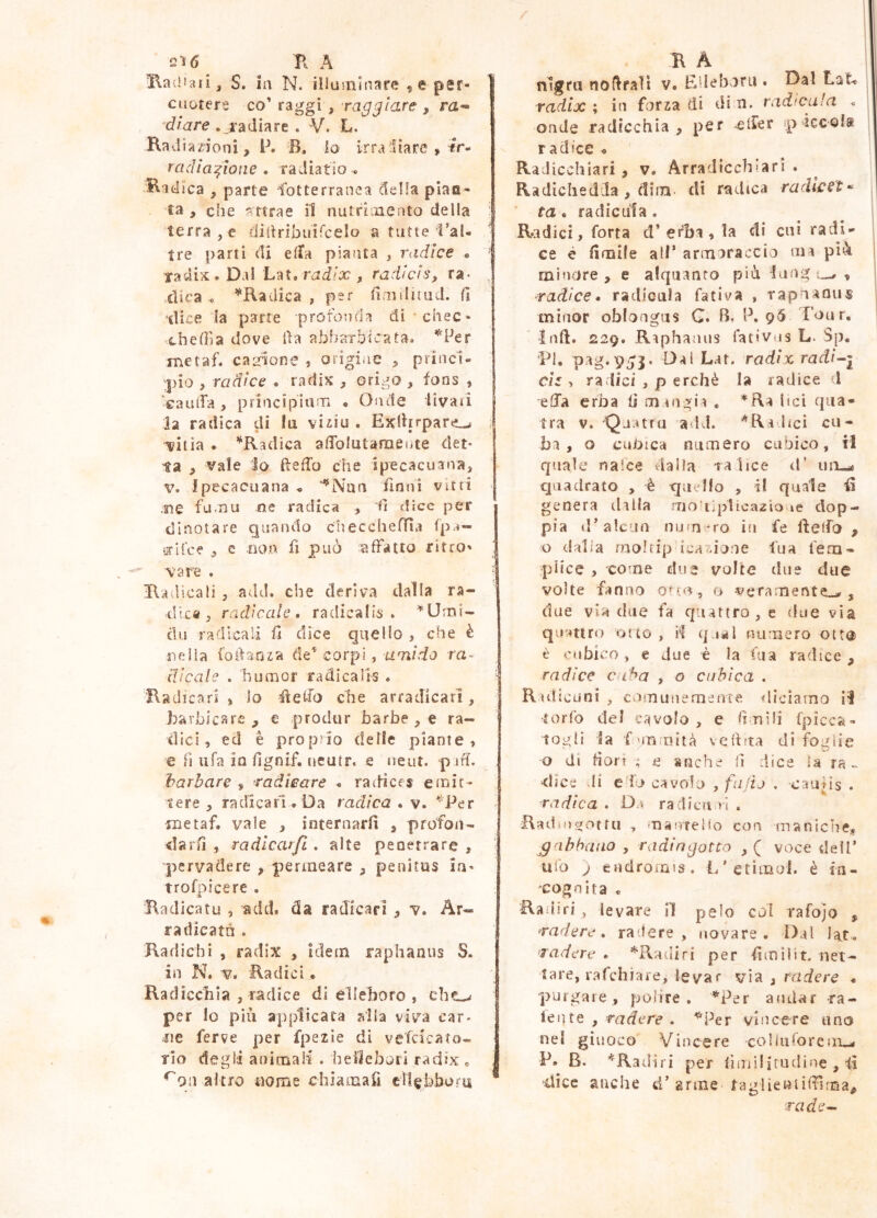 2ì6 B A Baiiìari, S. in N. illuminare , e per- cuotere co’ rai^gi , raqqicLre , m- dì are . radiare . V. L. Rad ia/ioni, P. B. lo irradiare , tr- rcidia:^ione . radiatio « Radica , parte fotterranea della pian- ta , che attrae il nutrimento della tefra,c didribuiTcelo a tutte l’al- tre parti di elfa pianta , radice • ' radix . Dal Lat. rai/x , radìcìs, ra- , dica , ^Radica , per timiliiud. G ilice la parte profonda di -chec- xhefììa dove Oa abbarbicata» metaf. ca^fione , origiiie ^ priiic1« ;pio , radice . radis , origo , fons , ‘cauiTa, principium « Oiìde livaii la radica di la viiiu . Exlhrpare^ ^ i?itia . ‘^Radica alToIutaraeute det- ta , vale lo ftefTo che ipecacuana, V. Ipecacuana ‘‘Nan finni vitti me fuma me radica ^ d dice per dinotare quando diecchefììa fpa- grifee , e non fi può :affatto ritro' vare . Radicali , add. che deriva dalla ra- dica, radicale, radicalis . ^Urrii- clu radicali fi dice quello , che è nella foifanza de^ corpi, uni rio ra- dicale . humor radicails . 'Radicari , lo fìelfo che arradicari, Barbicare , e produr barbe , e ra- dici, ed è proprio delle piante, e fi tifa io fignif. ueutr. e ueut. p ih. barbare $ radicare < radices emit- tere , radicari. Da radica . v. '^Per metaf. vale , internarli , profon- darli , radlcarfi . alte penetrare , 'pervadere , permeare , penitus in- trofpicere . Radicatu , acid, da radicari , v. Ar- radicata . Radichi , radix , idem raphanus S. in N. V. Radici • Radicchia , radice di elleboro , che^ per Io più applicata alla viva car- me ferve per fpezìe di vefcicato- rio degli animali . beilebori radix . ^Qu altro nome chiamafi cil^bbora R A nigra noflrali v. Edeboru . Dal Lat-. radix ; in forza di di n. radicula « onde radicchia, per ^^Ifer spiccolf r a dice . Radiceli iati , v. Arra die eh‘ari . Radichedda , dilli- di riadica radlcst-^ ta. radicula . Radici, forra d’erba , la di cui radi- ce è limile all* armoraccio mi pic\ minore , e alquanto piò lung ^ radice, radicala fati va , rapnaous minor oblongus G. B, P. 9^ Tour, ìnft. 229. Riphaaus fativus L- Sp. Tl. pag.p^j. Dai L-it. radix radiai eh , radici , p erchè la radice 1 eha erba li muigii , *Ra lici qiia- tra V. 'Qj:ura add. *Radici cu- ba , o cuOica numero cubico, il quale nalce dalia 1 a lice d’ ini-* quadrato , è quello , il quale genera dilla rrjo‘ti])lica2ÌOMe dop- pia d’alcun numero in fe ftelfo , o dalia raol tip Ica Telone fu a fem- pHce , come due volte due due volte fanno o veramente.^, due via due fa quattro, e due via quattro otto, il qual numero ott@ è vnbico, e due è la fiia radice, radice Ciiba , o cubica . Ridlcunl , comunemente !flìciamo H ìorfo del cavolo, e IitììIì fpicca- togli la fvmu'ità vefifta di foglie o di fiori i e anche (ì dice la ra- dice di edò cavolo , fiido . ciuiis . radica . Da radi e iti ri . Rad:o)t;ottu , 'nanreho con maniche^ £'ibhauo , radingotto ,( voce dell’ ufo j endromis. L'etimol. è in- 'COgnita . Railiri , levare il pelo col rafojo , radere, radere, novare. Dal lat.» radere . *Radiri per firn Hit. net- tare, rafehiaie, levar via , radere . purgare, polire, *Per andar ra- lente , radere . ^Per vincere uno nel giuoco Vincere co liti loream-» P. B. ^Radil i per limilifudine , fi dice anche d’arme taglieriiffìma, rade-