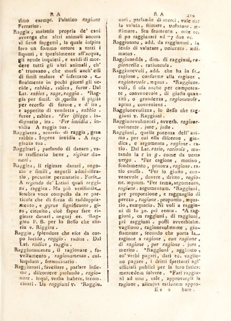 timo cxemjpl. Palatico raglunt Ferrarius. Raggia , malattia propria de’ cani avvenga che altri auimaii ancora vi Tieiio foggetti > la quale int'pira loro un fommo orrore a tatti i liquori , e fpeziairnente all’acqua, gii rende inquieti, e avidi di mor- dere tutti gli altri animali, eh* e’ truovano , che morii aoch’ elli di fimil malore s* infettano » finalmente in pochi è^iorni gli uc* cide , rabbia* rables , furor. Dal Lat. rabies , rag e, raggia , *Rag- già per iimil. di ^quella fi piglia per eccelTo di furore , e d’ ira , e appetito di vendetta , rabbia * furor , rabies . ìjti^^a . in- dignatio , ira . ^Per invidia • in- vidia A raggia tua . Raggiaisza ^ accrefe. di raggia , graia rabbia . Ingens invidia • A rag- giazza tua . Raggirari, parlando di danaro,va- le trafficar io bene , rigirar da» nari . Raggiru, il rigirare danari, nego- zio e fimili, negotii adminifira- tio , pecuniae permutatio . Forfè—• A rtgendo de’ Latini quafi reggi- ru , raggiro . Ma pih verifuniie-* femhra voce compofta da re par- ticola che dà forza di raddoppia- Kieuto, e gyrus fignificante, gi- ro , circuito, cioè faper fare ri- girare danari, negozj ec. ^Rag- giro P. B. per lo flefib che stìr- riu V. Riggiru • Raggiu, fplendore che efee da cor- po lucido , raggio . ladius • Dal Lat. radius , raggiu . Raggiunamentu , il ragionare , fa- veliameoto , ragionamento « col- loquium , fermociuatio . Raggiunari, favellare , parlare iniìe- me , difeorrere parlando , ragia» Ilare . loqui, verba habere, fermo- cinari. Da raggiarli v> ^Raggio. il. t % nari, jjarlando di mci’ci , vale dar ìa valuta, fiimare , valutare, :e- fiimare* Stii frumentii , oriu ec. fi po raggiunari ad **7 due ec. Raggiunatu , add. da raggiunari , ii\ fenfo di valutare , valutato . aedi- matus . Raggiunedda , dim. di raggiiini, r.f- gìoncella , ratiuncula. Raggiunevuli, add. che ha in ragione , conforme alla ragione ^ ragionevole . scqims . *Raggtune- vuli, fi tifa anche per competen- te , convenevole , di giufia quan«j tìtà , o grandezza, ragionevole aptus , conveniens • Raggiunevulizza , lo fielTo che rag- giuRÌ V. Raggiunio Raggiunevulmenti, avverb. ragione- volmente . jure , ;ufie • Raggiuni, quella potenza dell’ant- rna , per cui ella difeerue , giu- dica , e argomenta , ragione . ra- tio. Dal Lat. raf/o, rationis y tando la r in ^ . come da verto vergo , *Per cagione , motivo, fondamento , pruova , ragione. ra- tio caufia . ^jPer io gì ulto , con- venevole , dovere , dritto , ragion ne, 2equitm. *Per tema,argomento, ragione . argumentum. *Raggiuiii ^ per proporzione , e ragguaglio di prezzo , ragione . proportio , «qua- tio, exaequatio. Ni voli a raggia-» ni di !u 30. pri centu • *A rag- giuni, cu raggiuni, di raggìuni* pri raggiuni , polii avverbialiH. vagliono, ragionevolmente , giu- fiaraente , fecondo che porta Ia_-. ragione a ragione , con ragione , di ragione , per ragione . jure , inerirò • ^Raggiuni , aggiunto ^ co* Verbi pagari, dari ec. vaglio- no pagare , i dritti fpettanti agl* officiali publici per la loro fatica; raercedem folvere . ^Fari raggiu- ni ad unii , vale , approvargli la ragione , aiìcujus rationem appio- E e bare ,