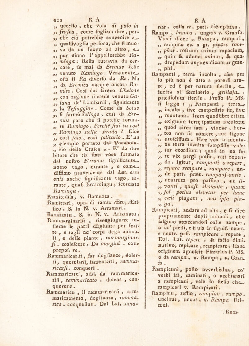 ùt2 R A 5, uccello , che Vola di palo in ,, frajoa, come fogliam dire, per- 3, chè ciò potrebbe eonyeoire a— qaallìvoglia perfona^ che fi muo- va da un luogo axl altro ^ ^ pur oiano 1* appellerebbe Ra^ „ minga % Refta tuttavia da cer- s, care , fe mai da Eremus fode venuto Ramingo . Veramente-* ,, oda il Ra diverfo da Re» Ma y, da Eremita cacque ancora Ro- mito » Cosli dal (areeo Chelone con ragione (ì crede venuto la- lana de* Lombardi , lìgnitìcanie la Tejtuggine .. Come da Solus fi formò Sollngo 5 cosi da jErc- f72/^9 pare che ii potelie forma- re Ramingo » Perchè Jtai tu così „ Ramingo nella firada i Cioè cosi/0/0 , così folltarlo • E’un efempio portato dal Vocabola- cfy rio deila Crulca 3» * E* da du- bitare che ila data voce formata dal ooflfo E'rramu iìgni/icaiijte- uomo vago 3 errante , e come-* didimo proveniente dal Ear. erro onls anche llgnidcantc vago, er- rante 3 quali Èlramìngii, Icorciato Raminga . Ramltedda, v. Ramuzza , Ramittarl, opra di ramu. i^iro3 /Eri* fico • S. in N. V. Arramari. Bamittatu , S* in N. v. Arramaiu • Rammarginarllì , rieongiugnere in- fierae le parti diigiume per feri* te , e tagli ne* corpi degìi anima* li 3 e delle piante, rai? marginar^ fi » coalefcere . Da margini . colle prepof. re » Raramaricarilì, far doglianze, doler- li, querelarli, jarnemarii 3 ramina- ^ìcarft» conqueri . Raramaricatu , add. da rammarica- nfi 3 rammaricato . doiens , con- querens « Rarnmaricu , il rammaricarfi , ram- marìcaraento, doglianza, ramma» fico » conqueduS * Dal Lat» urna- R A ras» colla re» part. riempitiva. Rampa 3 branca » unguis v. Granfa. Vinci dice; ,, Rampa, rampari, „ rampinu ^c. a gr. ram** 3, phos . rottrum a^fium rapacium, ,, quin & adunci avium , & qua- ,3 drupedum ungues dicantur gran* ,3 phi * Rampanti , terra incolta , che pel 10 piò non è atta a poterli ara- re , ed è per natura lleiilc , e— inetta al femioerio , grilla]• prcediolum lleriìe . Prelfo P. MS. ! 11 legge 8 ,, Rampanti , terra-^ ,, inculta 3 live campeiiris fit, live 33 montana « Item quodlibet etìam 3, exiguum terr^ fpatium incultum „ quod circa fata , vineas , hor- ,3 tos non lit vomere, aut ligone „ profcilTuni • Haec vox a monta*. ,3 na terra incalta fvicopfi{Tg vìde- 33 tur exordium ; quod in ea fe^ 3, re vix pergi poOit, nifi repen- ,3 do. Igìtur, rampanti nreperc,, ,3 repare rempare , rampare , un- ,, de part- prses. rampanf antls . „ neutrum pro palavo , ut //- 3, vanti , qua/i elevante , quum 33 Jol potias elevetur per hanc ,3 cceli plagam , non ìpja pla^ • Rampicari, andare ad alto, e fi dice propriamente degli animali, che falgono attaccandoli colle zampe , o co’ piedi, e lì ufa in lignif. netitr. e neutr. pad. rampleare » repere , Dal. Lat. repere • & faBo dimi» nativo, repicare , rcmpicare. Hane originem agnofert Firrarius P. MS. o da rampa » v. Rampa , v. Gran, fa . Rampicuni, porto avverbialm., co* verbi iri, caminari , o acchianari a rampicuni , vale lo ftelfo che-» rampicari v. Rampicari. Rampimi, raffio, rampino , rampo» uncinus 3 uncus, v. Rampa Eti- moi* . Ram*