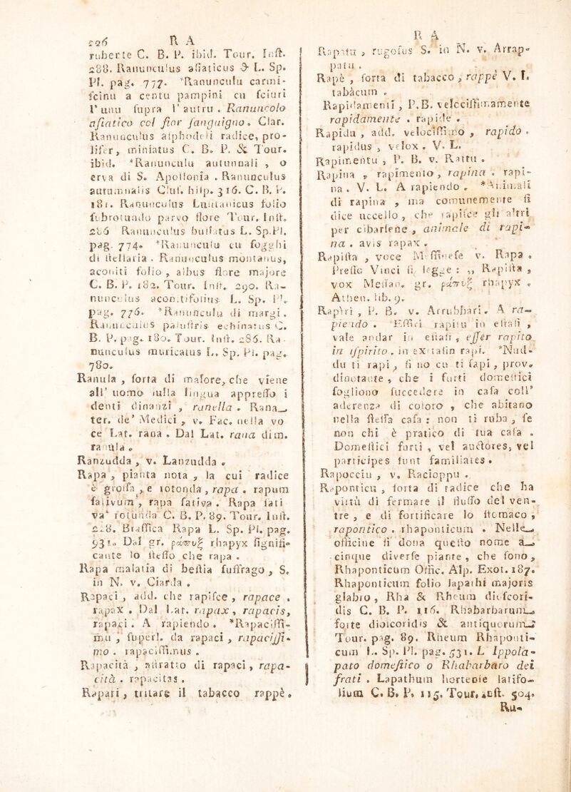 !ì:q6 n. A ruberie C. B. B. iblei. Tour. fuft. 1288. Ranunculus a'Iacicus A L. Sp. Bl. pag. 7 77- Tv.anuncu!u canni* fcìfiu a centii pampini cu feiuri r unii fupra V 2uiru . Puinancoìo aflatlco col fior jafigaigno o Clar. KanuucukìS aiphodfii radice, pro- lifer, miniatus C. B» P. Tour, ibid. *Rai»uncnlu autunnaii , o erva di S. Apollonia . Raiuiaculus aufiimjiaus Clul. hiip. 316. C. B. P. iBi. Rvaoiiucutos Liiiuaiiicus folio li'brotiiiulu parvo More IViir. Ini't, n86 Ranunculus bullatus L. Sp.Fi, pag. 774«- Ulaiiunculii cu foggili eli ùeìiaiia . Ranunculus moiuanus, aconiti folio ^ a!bus flore majore C. B. P. ì82. Tour, in ir., 290, Ra» nuDCilus acon.tjfoiìuj. L, Sp. l'b p'àg. 776. ^Ranuoculu di margi. RaouLCiiins paiuUris echin^ntus »^7. B. P. pag.. iBo. Tour. hoK cSS. Ra • nuuculus aiuricatus !.. Sp. Pi. pag, 780. Ranula, forra di mafore, che viene alP uomo lulia lingua apprelTo i denti dinanzi , runella . Rana,^ ter. tie’ Medici , v. Fac. uclla vo ce Laf, rana . Dai Lat, rana din), ranùla Ranzudda , v. Lanzudda «r Rapa , pianta nota , la cui ' radice è groifn ,. e rotonda , nzpcf . rapuin faiivum , rapa fatica . Rapa lati va^ lotunda C. B. P. 89. Tour. luli. ^*-8. Br^nica Rapa L. Sp. Pi. pag. 93!,) Dal gr. pci<T^v^ rhapyx ligniii» caute lo fttffo che rapa . Rapa malatia di belila fuffrago, S. in N> V. Ciarda , Rapaci , add. che rapifee , rapace . rapax , Dal Par. rapax-t rapacis, rapaci . A rapiendo . ^'RapacflTi- mu , fu pe ri. da rapaci , rapacijfi^ mo . lapaciUimiis . Rjjracità , adrat-o di rapaci, rapa^ Lìtà . rapacitas . Rapitn > R fi tiipoiiìs $• iu N. patii . Rapè , forra di tabacco, rappè V. ì. tabàcurn . Rapidamenii , P.B. \ efcciffiinamente rapidamente . rapide • Rapida , adcL veiociBuro , rapido . rapi<lus 5 vflox « V» B* Rapimentu , P. B. v. Pvattu . Rapina rapimenio, rapina . rapi» na . V. P. A rapiendo r ^Aniu.aii di rapina , ina comunem.enre li dice uccelio , ch^' sapiice gli a’tiT per cibarlrne , animale di rapi-^ na . avis rapax . Peapitia , voce iVr rHuefe v. Rapa . Prede Vinci i*y * ■»» R'^pB'ta , vox Meifan. gr. puTrv^ rlaapyx « Allien. lib. 9. Rapir! , P. B. V. Arrubini ri. A ra^ pie ido . IvAu-i rapito in e itali , vale andar in eltalt , ejjer rnpita_ in i/pirico , ìii txn^iìn rapi. *Niid» tiu ti rapi, lì no cu Eì tapi, proVi. cliootaute , che i furti tiomeltici faglionor fuccei’ere io cafa colP aderenza (il coloro , che abitano nella deifa cafa : non lì ruba, fe aon chi è pratico di tua cala . Domenici funi , ve! audÌores> vei participes tunt famììiaies • Rapocciu , V. Piacloppu . R^*por)tlcu 5 torta dì radice che ha viltà dì fermare il Hidfo del ven- tre , e tli fortiheare Io Itomaco , raponiico . rhapontìcum . Nelle».* officine tì dona queUo nome a—» cifupie diverfe piante, che fono, Rhaponticum Offic. AIp. Exot.187. Rhaponticum folio lapaihi majoris glabro, Kha & Pvheum diufcoil- dis G. B. P. I l'5. Rhabarbaruni^ forte dioicoridis aiuiquorum-J“ Tour, p.ig» 89, Rlieiim Rhapouti- cuui !.. Sp. Id. pag. ^31. L Ippola^ pato domeftico 0 Rfiabarbaro dei frati . Lapathum horteoie larifo-