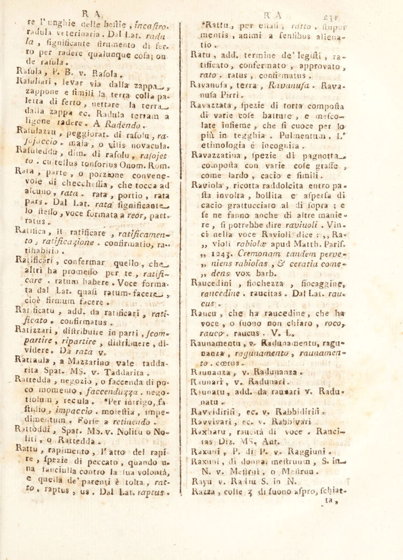 Pt A re r unghie «elle /jeiKs , tncaftro. r,ulul,i vueriiiaria . Dal l.af. rada la , figniiicaiite (ini,nento di fer- TO per radere qualunque eofa; oa «le failiU. Ralui.1, K B. V. p.afola, Ksiul.ari, levar via dalla zapn.i_,. za|q>one e (imili la terra colla pa. Ietta di ferro, „e,tare la terrai dada zappa ec. Radula teriam a Itgone radere. A Radendo,- Ralulaz-rii, peggiorai, di rafolu , ra- Jvj^iccio „ inaia , o vid$- licvacula. Raluieiiflu, dilli, di rafolu, ra/ojet fd. cu,tellus tùnforiusOnom.Rom. naia , parte, o porzione convene- vole di checchclìia , che tocca ad aieuiio, tata, rata, portio, rata pats. Dal Rat, rata' flgnifieante., lo delio , voce formata areor, part. ratus. '■ Raiiiica, jl ratificare , ratificamen- to , ratificazione . confinuaiìo, ra-i tiiiabifii.) . Ranficarr ^ confermar quello ^ altri ha promeiìo per te, ratifi-^ care , ratum liabere . Voce forma- ta dal Late qua/i ratum»facere_* cioè tìrmurn facere e Rar.tìcatu , add, da ratitìcari , ratl^ ficato p- coiifìrrnatus « Raiizzari, diiìr.bime in parti ,/co^.r partire , ripartire , diiirljuere , di- videre. Da rata v. Ratiauia , a Mazzarino vale tadda- rua Spat. MS. v. Taddarira . Ratredda , iieiiozio , o faccenda di po* co momeufo , faccendu'^:^a . ne-jo- tioiuiii , recula. ^Per intrigo,/a- l'tidio , impaccio . moielHa , impe- dimeittum ♦ Forfè » retìiLcudo . Rattòddi, Spaf. Mo. V* ISoIìtu o No«^ liti 1 Q Kattedda . Rattu , rapimento , 1' atta del rapi te , fpezie dì peccato , quando u. na tviuciulla contro Ja ina volontà, ^ queda de’parenti è tolta, mf- , raptus 5 US . Dal Lar. raptus • 5 V *Rattii,, per eiLiii , ratto , lluper- raeniis , animi a fenlibus aliena- tio . Rari! , atld. terrnifie de’ legifìi , Itificato, confermato , approvato , rato\ ratus , confi'matus . R.nanufa , terra , Ravanufa . Rava- nuTa Pirri c Ravazzata , fpezie di torta cornpofta di’ varie eofe battute , e mefco-» late infierae , che fi cuoce per la* pili im tegghia' , Pulmeautum . I/ etimologia é iocogidia o Ravazzatìua , ipezie di pagnotfa^^ h compoda con varie cole graffe , come lardo ^ cacio e fimilio 1 Raviola , ricotta raddolcita entro pa* Ila involta , bollita e* afperfa di cacio graitucciaro al di l'opra ; e fe ne fanno anche cH altre manie « re , fi potrebbe dire ravhioU . Vin« ci nella voce Ravioli dice : Ra« ,, violi ro/?/o/f:e apud Matth. Parifo „ 124|. Cremonam tandem perve^ ,, niens rabiolas y & ceratia come*^' ,, dens vox barb. Raucedini , fiochezza- , fibcaggineit raucedine . raucitas . Dal Lat. cus c Rauca , che ha raucedine , che ha voce , o fuono eoa chiaro , vocOy rauca, raucus'. V. L. Raunameotu , Radmiamentu, ragii» Danza , raguaamenta ^ raunamen^ r<o, coetus« Rauoaaza , v. Radunanza . R ì u n a ri , v. Ra du uàr i. Rujoatu, add. da rauiafi Rada® nata Ravvidiriil, ec. v. Rabbidirill Ravvivar!, ec. v. Rabbiva'ri K-ixharu , rauvità di voce . Ranci-* las Usz. MS. Rrfxuni , P. di P. vt^ Rai^gluni a IRaxuui, dì donna, meibuiiin , S. iu-rf N. V. Mclbr.vii, o Mehruu. Rayii V. Rafm S. in N. , Razza 5 colie ^ di (uono afpra, fchiat- la »