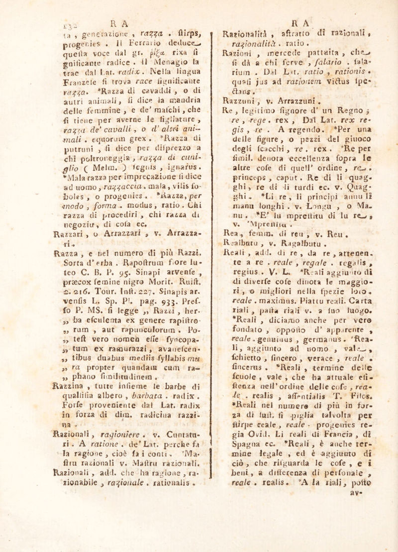 ta i generazione , ra^:^a • ftlrps^ progenies . H Ferrano dediiccL-. tjucUa voce tlal gr. pj^<2Z rixa ii goiiicanie radice . 11 Men^igto la trae (ÌTìÌ L^t, radix . Nella lingua Franzele ii trova race iìgnilic^iite ra^^a» *Raz2a di cavaddi , o di antri animali, lì dioe ia mandria delle femmine, e de’raafchi, che ii tiene per averne le figliature , ra:^^a de' cavalli , o d' alùri ani-- mali . eqaor jm grex . ila zza di putruni > li dice per dilprezzo a chi poltror-eggia , ra^'^a di curii- giro C Melm. ) legnis , ignafus . ’^Mala razza per imprecazione lì dice ad uomo, ra^^accia^ mala , vilis fo* i)OÌts , o progenies . *iiazza, per modo , forma modus, ratio. Chi razza di procedirì , chi razza di negoziir, di cola ec. Razzar! , o Ariazzari , v. Arrazza- ti o Razza , e nel numero di più Razzi. Sorta d’f^rha . Rapoftrmn Fore lu- teo C. B, P. 95. Sinapi arvenle , praecox femine nigro Morit. Rtiili, iz. 216. Tour, lnli.227. Sinapis ar. venlìs L. Sp. PU pag. 935. Pref- fo P. MS. li legge ,, Razzi , her« 3, ha efculenta ex genere rapiltro- 5, ru m , a ut rapunculorum . Po- 5, teli vero nomei» elle fyncopa- tum ex ratnurazzi, avanefcen- 3, tibms dnabus tnediis fyllabis rnu „ ra propter quandaiE cura ra- 3, phano fivnilituJinem » Razzina , tutte infìerae le barbe di quallìlìa albero , barbata . radix , Forfè ])roveQÌente dal Lat. radix in forza di dim. radiciua razzi- «a V Razionali, ragioniere . v. Cuntatii- ri . A rat ione * de’Lat. perche fa la ragione , cioè fa i conti. *Ma- lini razionali v. Mafìru razionali. Razionali , add. che ha ragione , ra- zionabile 3 ra^ionak . rationalis • Razionalità , aftà-atto di razionali « ra:^ionalità . rauo . Razioni , mercede pattuita , che^ fi dà a chi ferve , fatar io . fa la- riuITI . Dai Lu. ratio , rationis • quali ;as ad ratlousni ViRus Ipe* da 115. Razzimi, V» Arrazzimi * Re , legitimo fignore d’ un Regno y re , xege . rex , Dal Lat. rex re- gis , re . A Tegendo. *Per una delle figure, o pezzi del giuoco degli fcacchi, re . rex . *R.e per fimil. denota eccellenza fopra le altre cofe di quell’ ordine , re-». princeps , caput . Re di li quag. ghi, re di li turdi ec. v. Qnag- ghi ^ *Li re , li principi annu li inanu longhi . v. Longu , o Ma- nu . lu mpreltitu di lu re-./ $ ’:Mpreàin.i . Rea 5 femm. di reu , v. Reti, R^albatu , V. Rjgalbutu . Reali , add. di re , da re , attenen. te a re . reale , regate . regaiis , regius . V» L« *Reali aggiiinto di di diverfe cofe dinota le maggio- ri , o migliori nella fpezie loto« reale . maximus. Piattu reali. Carta riaiì , pafia riaii v. a Ino luogo. *ReaÌ! , diciamo anche per vero fondato , oppofto d‘ apparente , rea/e . genuiiius , germanus. 'Rea- li, aggiunto ad uomo , vafe_, Ichietto , lineerò , verace , reale • fincerus . '^‘Reali , termine delie fcuoJe , vale , che ha attuale eli- llenza nell’ordine delie cofe j, rea- le . realis , afif/^ntialis T. Filos. •'Reali nei numero di più in for- za di luti, fi piglia talvolta per llirpe reale , reale - progenies re- gia Ovid. Li reali di Francia , dE Spagna cc. ’^Reali, è anche ter- mine legale , ed è 'aggiunto di ciò , che rifguarda le cofe , e i beni, a differenza di perfonate , recil€ . realis. ''A la liali^ poli© av