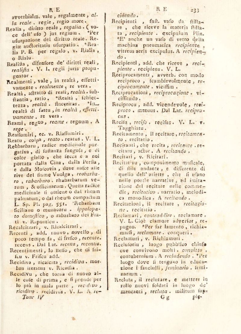 avverhìalm. vale, regalmente, aU la reale . regie, regio more. Realìa, diritto reale, regalia . Q vo^ ce dell’ufo) jas regia m *Per iifurpazione del diritto reale. Re* ^ise auctoritatis ufurpatio ^Rea- fia P. B- per regalo , v. Rialia , o Rialu. Realitia , difeofore de’ diritti, reali, realifta • V. K regii juris propu- goator . ' . Realmenti , vale , in realtà, effetti' vameote , realmente . re vera . Realtà, afiratto di reali, reató . lub* Rantia , ratio. ^Realtà lehiet- tezza , fealtcì • finceriias » realtà di fatta , m realtà , effetti- vamente • re vera . Reami, reg^^ > reame i regnum, A rege . • Reali'umiri, ec. v. RiafTumlrì • Reatu , colpa , reato . reatus . V. L. Rebbarbaru , radice medicinale pur^ gativa , di foltanza fungosa ^ e dì color giallo > che lecca e a coi portata dalla Cina, dalla Perda, e dalla Molcovia , dove uafce alle rive del lìume Vuolga » reobciìha • ro , rabarbaro » rhaharbarum ve- rum , & otìicinarum , Quella radice rnedicinale lì ottiene o dal rhetim palmatuiD, odal rheum compacfum L. Sp. PI. pag, 5SI. ^Rebarbaai lìcllianu o raunacoru - ippolopa* to doìTif-Jtìco y o rabarbaro dei pra- ti V. Rapontìcu . Recalcitrari, v. KìcalcUrari « Recenti , add, iuìovo , novello , di poco tempo fa , di frefco , recente^ ruceus . Dal far. recens, repentis, Recentimenu , Io belìo , che di fri- leu V. Frifeu add. Recidiva , ricalcata , recidiva, mor- bus Iteratus v. Ritadla . Recidivu , che lorua di nuovo al- le cole dì prima , e h prende per lo più in mala parte , recidivo , rìcidivo . recidivur » V. .C» A. re— Joiw f/ cìàendo « Recipienti , fnb. vafo da re , che riceve la materia ìlilla- ta , recipiente , excipulum PUo. anche un vafo di vetro cìella machina pneumatica recipiente, , vitreus aeris excipulas. A recipler%^ do , Recipienti, add. che riceve , reaV piente, recipiens. V. L. I^eciprocanienti , avverh. con modo reciproco , fcambievolrncnte , re* Cipro campente , vicifìlra « Reciprocazioni, reciprocatone . vi- cifìuiulo o Reciprocu , add. vicendevole, proco « mctuus • Dal Lat. rccìpra* ctis , Reciln 5 recifo , recifu? « V* E.’ Tagghiatu. Recitamentu , il recitare , refftamcit* to , recitatio . Recitanti , che recita , recitante .re« cstans , aclor . A recitando , Recitari, v. Ricirari. Reciiat'vu , compooimento mulicales di bile andante , q differente di queiio deli’ ariette , che il ufano nelle poes'ie narrative , ?ul irnira’» zione del recitare nelle comme^ die, recitativo . narratio, melodi^- ca monodica . A recitando . RecUazioni, il recitare , recitato* ne , recitatio . Reciarnari, contraddire, reclamare ^ y. L. Ciqè clamore advertor, re- pugno. *Per far lamento , richia- marli, reclamare , cooqueri . Reclamuri, v. Richìamuri . Rccluloriu , luogo pubblico cliiufsi ove convivono moki . convitto , eontiiberniura . A recludendo . ''i^er luogo dove fi tengoi«:o in educa- zione i fanciiilii,/c/u/uano , temi- nanum . Recluta, il reclutare, e mettere iu rollo nuovi foklati in luogo do’ mancanti ^ recluta . militum tbp- G g pl«-