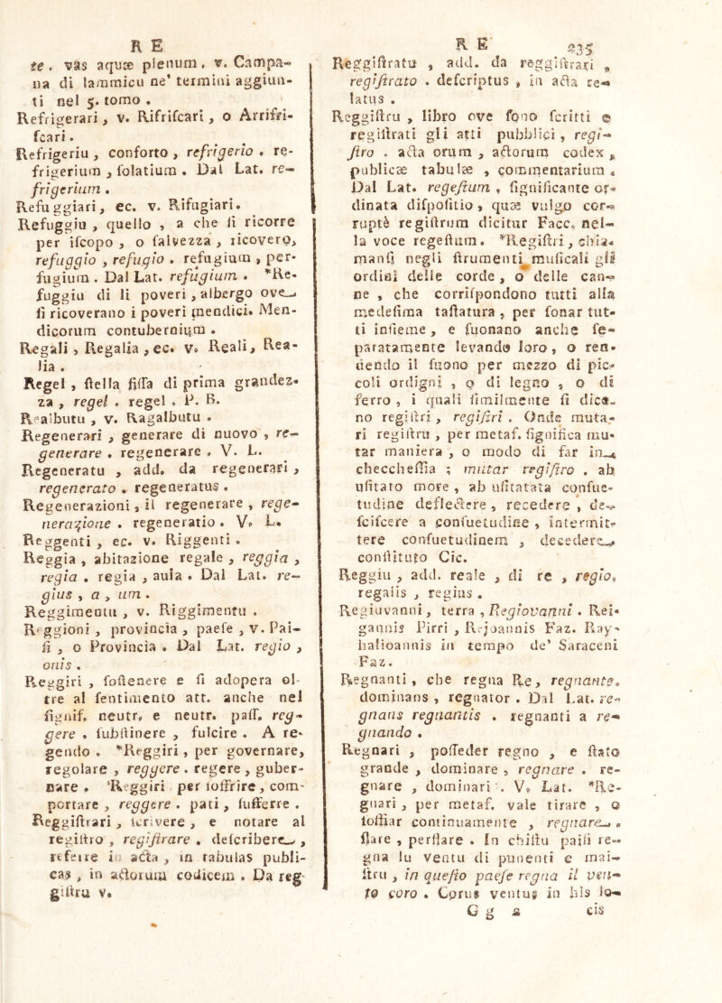 9 te» v^s aquce plenum. ^«Campa- na di lammicu ne’ teimiiù aggiun- ti nel 5« tomo • Refrigerari, v. Rifrifcari, o Arrìfn- fcari. Refrigeriu , conforto , refrigerio , re- frigerium , folatium . Dal Lat. re- frigerium . Refuggìari, ec. v. Rìfiigìarì. Refuggiu > quello , a che lì ricorre per ifeopo , o falvezza , licoverQ, refaggio , refugio . refugium , per- fugium . Dal Lat. refugium • ’^Rc- fuggiu di lì poveri , albergo ove_-. lì ricoverano i poveri mendici» Men- dicorum contubernium . Regali 5 Regalia , ec* v» Reali, Rea- lia . Regel , fìella filfa di prima graudez» za , regel . regel . P. B. Realbutu , v. Ragalbutu . Regenerari , generare di nuovo , re- generare . regenerare , V. L. Regeneratu , add* da regenerari > regenerato . regeneratus . Regenerazioni, il regenerare , rege- ne rafia ne • regeneratio. L* Reggenti, ec. v. Riggenti . Reggia , abitazione regale , reggia , regia • regia , aula . Dal Lat. re- gius , a , Lim . Reggimeotu , v. Riggimentu . R^ggioni , provincia , paefe , v. Pai- li , o Provincia • Dal Lat. regio , onis . Reggiri , foiìenere e fi adopera oh tre al fentiaiento att. anche nel fìgiiif, ncutr. e neutr. pafL reg- cere . fubhinere , fulcire . A re- gendo . ^Reggiri, per governare, regolare , reggere . regere , guber- nare * ‘Reggiri - per ioffrire, com- portare , reggere . pati, lufferre . Reggidrarì , Icrivere , e notare al regiitro , regìjirare . delcriberc^ , refeue in aéta , in rabulas publi- cas , in aftoruiu codicem . Da reg- gittru V. Reggidratu , add. da reggiftrari regijirato . deferiptus # in ada re-» latus . Reggidru , libro ove fono fcritti @ reglilrati gli ani pubblici, re^/- Jiro . acla orura , aftorum codex ^ publì cse tabulae , commentarium* Dal Lat. regefium , fignilìcante or- dinata difpolìtìo ) quae vulgo cor-? ruptè regilìrurn dicitur Facc« nel- la voce regeftura. ^'llegifai, chia.» mani] negli fìruraenti^mulìcall gli ordini deile corde, o delle can«p ne , che corrifpondono tutti alla medeflma tadatura , per fonar tut- ti iofìeme, e fuonaoo anche fe« paratamente levando loro, o ren- dendo il fiiono per mezzo di pic- coli ordigni , o di legno , o di ferro , i quali iimihnente d dìct« no regidri, regifirì . Onde rauta,- ri regidru , per raetaf. dgnifica mu- tar maniera , o modo di far checchedìa ; imitar regìfìro . ab ufitato more , ab udtatata confiie- tudine deficidere , recedere , de-s» fcilcere a confueludine , incenniti- tere confuetudinem , decedere^ condituto Cic. Reggili , add. reale , di re , regio, regalis , regius . Regiiivanni, terra , Regiovannl. Rei» gaaais Pirri , Rejoanois Faz. P»ay- iialioaiinis hi tempo de* Saraceni Faz. Regnanti, che regna R.e> regnante* dominans , regnator . Dal i.at. re-* gnans regnantis . regnanti a gnando • Regnari , pofTeder regno , e flato grande , dominare , regnare , re- gnare , dominari'. V, Lat. '^Re- gnari , per raetaf. vale tirare , o loffiar continuamente , regnare^ « ilare , perflare . In chiflu pailì re- gna lu Veatu di punenti e inai- Itru , in quejìo paefe regna il vsn- t9 coro . Cpru§ ventu® in bis lo— G g a cis