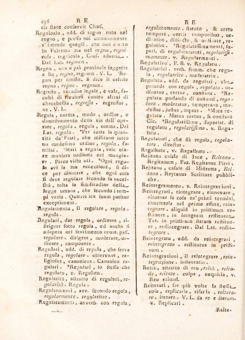 235 R E cìs fi» re confile vi t Chsef, | Regniculu-5 adcL di rcgao nato nel I regno , e p»eiTo noi corauiie/nente j s^intende quegli, che non è n.iio in Palenno mii nel regno, €olo . regnìcoSa , Ci uf. adveno-^ . Dal Lat. reyniiin^ Regoli ^ Lììia o più provincie foggetfe a He re^fiOj reguuin . V. L. Re- Huu per iìo^ìHi. ii dice il. celede regno » tcqho . regnum . 'Regreilu , teraiine legale e vale^ fa- coltà di flvakrii contro altrui dì checchefiìa , regrejjo . regreiTus , • US . V' R» Regula , norma , modo , ordine , o dimodrainento deila via dell’ ope- rare , regola • règula , norma , Dal Lat. regala . ’^Per tutta la quan- | tità de’Prati, che militano lotto un me de dm o or dine , regola . fa- mi lìa . ^Stari a reguia , vale ula- re maniera ordinata nel mangia- a*e . Parco vifiu uti, ^Ogni regu-» lia avi la lua eccezzioni,^ ti di- ce per dinotare , che ogni cola lì deve regolare lecondo la necef» ) iìtà , tolta la tìmdkudìae della»^ legge umana, che lecondo item^ •sV C? pi varia . Qu^vts iex luam patitur exceptionem. Regulatoentu , il regolare, regola, ' regula . Regulaii, dar regola, ordinare , ri- ilrigner folto regola , ed anche lì ' adopera nel fentiraecto neuir. pali. regolaredirigere , moderare,^or- , di care , componere . Regulari , add. di regula , che ferva regola , regolare « obiervans , re- llgiofus , canonicus . Canooicu re- gulari , ^Regulari , lo delfo che regolato , v. Pvegulatu . Regidarità , adraito di regularb, re- goiantà.. ■R.egula . Regularmerui , avv. fecondo regola, ^ regolarmente , regulariter. 'Regulatamenti, .avverbi con -regoìa , RE regolatamente , ttatuto , Se cerRj tempore , cenis temporibus , or^ di^'.arim, didincìe , Se or ri.,ate , re- guiatJin, R'gala!ilììmamenti, fu- perf. di regni uamenti, - inamente. 'v« R egularmefìti . Regulativu’, P. B. v. Regulatu . Reguìatrici , verb. femm. che rego- la , regolatrice . moderatrix . Rsgiilatu , add. da regula ri , eli e procede con regola , regolato . or« disiatus , certus , conilans • gulatu parlando di cotiinni , - iato . moderatus, temperans , mo^ deiìus , judiis , teqiius . *:\latu re- gulatu . Motus certus , Se coadans Ciic. *ReguIatiflimu , fuperlat. dì regulatu , regolatìjjìino , v. Regu-' dato. ReguUturì, che (tà regola, regola» tore . direcìor . Regalhutti , V, Ragalbutu • • Rejitaou cafale di Jace , Reìtano „ Regitanum , Faz, Regitanus Pirri ^ Rejitanu , cafale di Milìretta , ReR> tana . Reytanus Scritture pubbli- ci! e , Reintegramentii, v. Reintegrazioni-. Reintegrarla rintegrare , rinnovare^ ^ritornar la cofa ne’,primi terrmoi, rimetterla nel primo etfere, rein» tegrare , aliquid in pridinum re« da nere , in integrum rellitiiere^ Ter. in prilUimm llatuna reftitue- re, redintegrare . Dal Lat. redia-» tegrare Reintegrato , add. da reintegrali , reintegrato , reiìitutus in prilii- num . Reintegrazioni , il reintegrare ,rein» tegra^ione . inilauratio . Reità-,, attratto di r e u ita , re ita» ‘de , reitate . culpa , nequitia , v. Reu eiìmol. Reiterari , far -ym volte la iteiTa_^ • cola , replicarla , rifarla , reitera» re, iterare. V. L. da re e durarne -V, Replicari . -Reite-