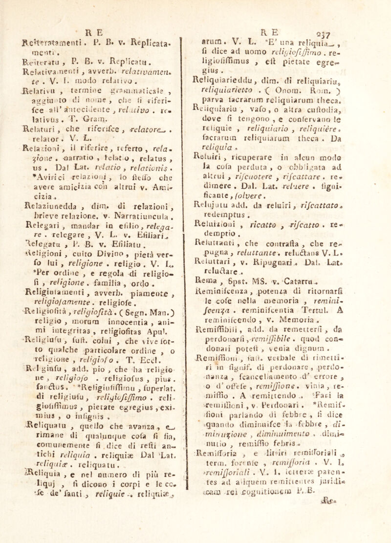 menti. i\ B. v. Rèpllcata- menti . P^fìttr^jtu , P. B. V. RepHcatu, Relatìvanienii , avverb. relativanieiu ie • V» E modo reijiivo. Relarivii , termine g*?mauiticsle , aggiunto di (ìoioe , ciie d riferi- fce aìi’àntecidente ^ re/.4i/i;u . rr- lativiis. T. Graai. Relaturi , che rlterrfce } relatore^ . re lai or. V. L. ReUiioni, il riferire, referto, rela» ■^^ione . oarratio , telat o, relatus , US . Dal telai io , relationis • *Av i ri c i relazioni, lo iìt (io oh e avere araic*2.ia con altrui v. AkiI-- cizia . Relaziunedda , dim,. di relazioni , brieve relazione, v. Narratiuncula , Relegari, mandar in efilio, re/c-^a- re . relegare , V. E, v, Efiliari^ Relegatu , P. B. v. Eiìiiatu . Religioni , culto Divino , pietà ver- fo lui , religione . religio . V. E, *Per ordine , e regola di religio- fi , religione . faraliìa , ordo . Religiuiamenti , avverb. piamente , religio/amente . religiofe . 'Religiofirà y relìgiojltà % (Sego. Man.) relìgio , morum innocentia , ani- mi integritas , religiofitas Apuh ‘Re li giu Ri, fu ih colui , che vive fot- te qualche particolare ordine , o Telìgioue , religio/o . T. Eccl. Rel’giufu , add, pio , che ha religio' iie , relìgiofo . relii^iofus , pius . farcìuS, ^Religiultfìirnu , fuperlat. di reJigiufu, religiojl/jimo • reli- ^ giolifiìmus , pietate egregius ,exi» : suius , o inlìgnis , Reliquatu , quello che avanza , rimane di qualuoijue cofa fi fia, Gomunemeate fi.dice di refii an« ^ tichi reliquia . reliquiae Dai ’Lat. reliqui:^, reE’quatu. ^Reliquia , e nel mimero di più re- ^ liquj , fi dicoHo i corpi e le cc* Re de’ fanti reliquie -, reliqniae,^^ anim. V. L. *E’ una reliquia^ , fi dice ad uomo religiofLjJìmo . re- lìgiiilìlììmus , efi pietate egre^ gius . Reliquìarieddu, dira, di reliqitiaritig re ligula rie Ito . ( Onora. Rora. ) parva lacrarum reliquiarum theca* Rciiquiarki , vafo, o altra cufiodia, dove fi tengono , e conlervano le reliquie , reliquiario y reliquiére» facrarura reliquiarum theca . Da reliquia ® Rciuiri , ricuperare in alcun modo la cola perduta , o obbligata ad altrui , rifeuotere , rìfeactare • re?» di mere , Dai. Lat. reluere • figni- ficaute, (olvere. Relujuiu add. da reluiri^ rlfcattato^ redemptus , Reluizioui , ricatto , rifcatto . re« demptio . Rekittanti , che contrada , che re-* pugna , reluttante • reluiRans V. E* Reluitari , v. Ripugnari « Dal. Lato reluidarc-. Rema ^ 6pst. MS. v.'Catarru^ Rerainifeenza , .potenza di ritornar^ le cofe nella a> e moria , rem ini» Jcen:^a . rerainilcentia TertuL A reminifeendo , v. Memoria , Reraifiìbiii , add. da remeiterfi , da perdonarli yrernijjibile . quod eoa- donari potell , venia dìgnuin . Remiffioni , fa(L verbale di riraeiti- ri in fignif. di jjerdonare , .perilo- .nanza , fcaacelkmento -d' errore ^ ra d* oPefe , reniijjione * vinia , re* niiifilo . A remittendo .. ^Fard la feraìlFionì , v- Peidonari . ’^Remif- dìoui parlando di febbre , lì dice «.quando diminuìfee febbre , dì» min urlone , dimìniiimeiito . dirai- mulo , remiffio febr^s^ “Rerailforia , e lit'dri FeraiiTorlaii terra, forenie <» remi^foria . V. R =‘remiJjoriall . Y, 1. icneice paten- tes ad adquera reraitieuies jaridl® eoam -rei ^oguRioiitm P.-B*