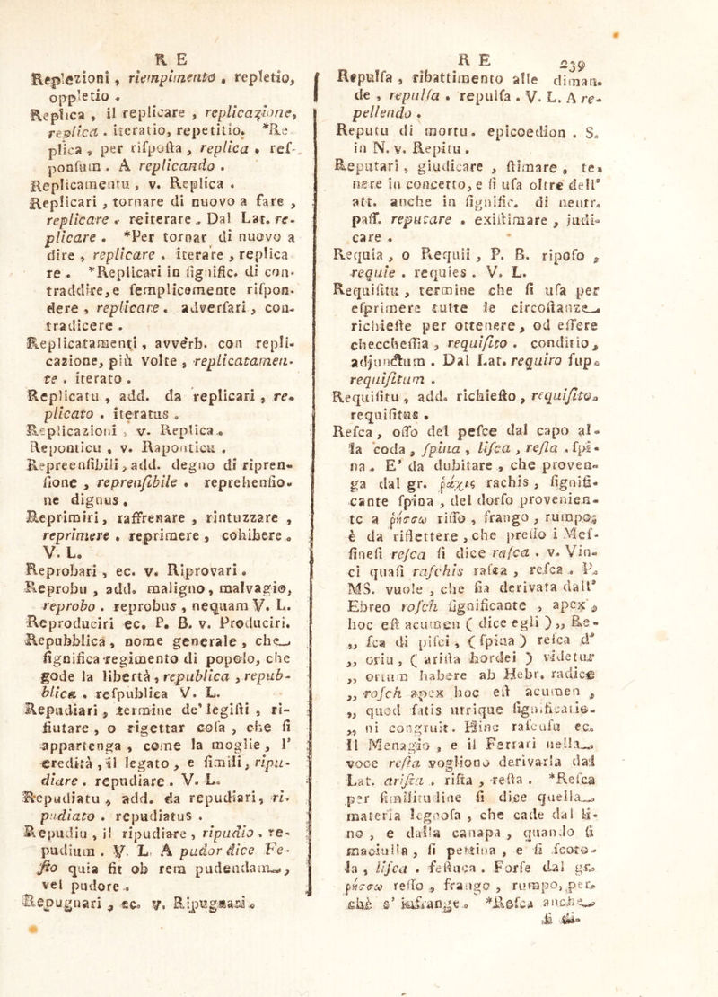 ♦ rìetnpliTzentó , repletio, oppletio < Replica » il replicare , replica:^Ioney replica • itcratio, repetitio* He plica , per rifpofta , replica • ref^, ponfum . A replicando , Keplicamentu , v. Replica. Replicari , tornare di nuovo a fare , replicare . reiterare .. Dal Lat, re- pUcare . *Per tornar di nuovo a dire , replicare . iterare , replica re . ^Replicari in lìgnific. di con* traddire,e fempHcemente rirpon. eie re 5 replicare, adverfari, con- tradicere . ReplicatamentI, avvérb. con repli- cazione, più Volte , repllcatafnea- te . iterato . Replicatu , add. da replicari , re. plicato , iteratus . R-^plicazioiii 5 V. Replica,. Repontìcu , v. Raponticu , Repreeniìbili > add. degno di ripren- iione , repren/lblle • reprehenfio- ne dignus . Eeprirairi, raffrenare , rintuzzare , reprimere • reprimere , cohibere . V. L. Reprobari, ec. v« Riprovari. Reprobo, add. maligno, malvagi®^ reprobo . reprobus , nequam V. L. Rcproduciri ec. P. B. v. Procluciri. Repubblica, nome generale, lignifica regimento di popolo, che gode la Whtrt^‘ìrepuhllca i repub• hllc& . refpubliea V. L. Repudiari , termine de’legilìi , rl- tiutare , o rigettar cola , che fi appartenga , come la moglie , 1* eredità, il legato, e fìmili^npu- diare. repudiare. V. Lo Repudiatu^ add. da repudiari, rL piidlato . repudiatus . Repudia , il ripudiare , ripudio . re- pudium . L. A pador dice Fe- fto quia fit ob rem pudendam^*, vel pudore . li RepuTfa , rìbattimento alle diman. de , repulfa . repuifa . V. L. A re- pelìendo . Reputa di mortu. epicoedion . S. in N. V. Repi tu , Reputari, giudicare , ftìmare ., te» nere in concetto, e fi ufa oltre dell® att. anche in figoific, di neutr. pafiT. reputare • exiitimare , judi« care . Requia , o R-Cquii , P. B, ripofo , requie . requies . V. L. Re qui fi tu , termine che fi tifa per elprtrnere tutte le circolìanze.-. riebiefie per ottenere, od effere che.cchefTìa , requl/lto . conditio, adjundlum .Dai Lat. reguiro fiip® reqalfuum . Requifitu , add. richiedo , requlJltOa requifitus • Refca , oiTo del pefee dal capo al. la coda , /pitia , llfca , refla . fpl- na. E* da dubitare , che proven. ga dal gr. rachìs , fignifi- cante fpiDa , del dorfo provenien- te a pViTiy rilTo , frango , riimpoi da riflettere , che predo 1 Mef- fìnefi rejca fi dice rafea * v. Vin« cì quali rafchls ratea , refca . MS. vuole , che fia derivata dall® Ebreo rofcfi lignificante , 5, hoc e fi: acumen ( dice egli ) „ Rs« „ fca di pi Tei, (fpiua) refca tV „ oriu, Q arida liordei ^ videtur ,, ortum habere ab Hebr, radice „ rojch i5^pex hoc eli acumen , „ quod fatis iirriqiie figinficado- „ !ìì congruit. Hinc ralcufu ec. II Menagdo , e ii Ferrari voce refi a vogliono derivarla dad 'Lat. arifia riha , -refla , *Reica .per fimiiita line fi dice gviella^o materia legnofa , che cade dal li- no , e dalla canapa , quando {i maoialla , fi pectina , e fi feoro- la , iljca . fefluca . Forfè dal reffo „ fra-ngo , rumpo, ehè fl kifrafìge .o =^ile.fca aacli^ ■M '.»4“