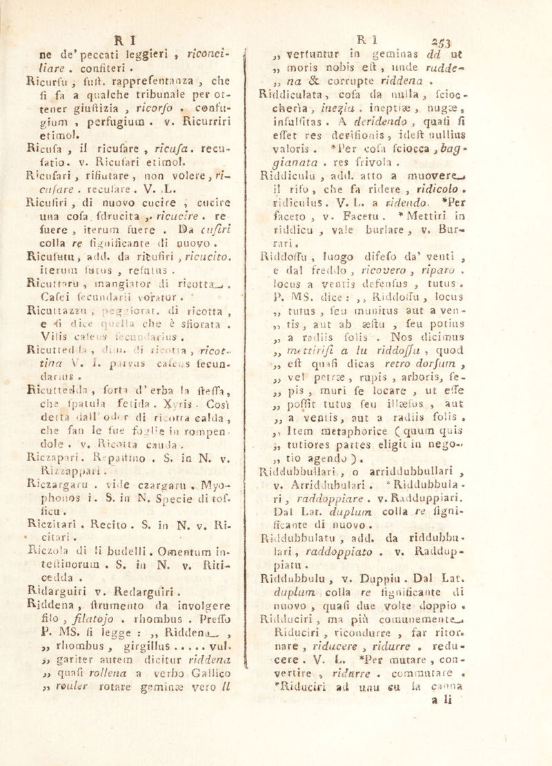 RI ne de'peccati leggieri , rlconci- * Ilare , confiteri . Ricurfu , full, rapprefentanza , che fi fa a qualche tribunale per ot- tener giuiìizia , ricorfo . confu- gium , pcrfugiuin . V. Ricurrirì etimo!. Ricufa , il rlcufare , rlcufa. reca- farlo. V. Ricufari etimo!. Pvlcufari , rifiutare, non volere ciifare . reculare . V. -L. Pvicufiri , di nuovo cucire , cucire una cofa. fdrucita ,* ricucire . re fuere , iterum luere . cii/lri colla re lignificante di nuovo . Ricufuui, add. da ritufiri , r/cac/fo. iteri)in lutus , relatus . Riditfari) , mangiaror di rieotta_w . Cafeì fecunda rii voratur . Rìcuitaz2u , peg-^iorar. di ricotta , e -^i dice quclU die ò sfiorata . Vi!is caie US iecon-^ar/us . Ricutte<ida , di iì. di .ncotra , ncoZ- tìna V'. i. pai viis caìt- s fecun- dat ìli s . Ricutteelda , forti d’erba la firefTa, che Ipatuia fetida . Xyris . Cosi detta iialPodor di ri .orra calda , che fan le fue fijil’s in rompen- dole . V. Ricolta caiivla , Riczapari. R^pafinio . S. in N. v. Rizzappaii . Riczargaru . vide czargaru • Myo- | phofios i. S. in N. Specie di foR fica . Riczitarì . Recito . S. in N. v. Ri- • citar; . • ! Riczo’a dì li budelli . Omentum in* telHnoruin . S, in N. v. Riti*» cedda . Rìdarguiri v. Redargulri , Riddena , firumenio da involgere filo . filatojo . rhombus . PrefTo F. MS. fi legge : ,, Riddena.. , 3, rhombus , girgilhis vul. gariter autem dicitur riddena I 3) quafi rolleiia a verbo Gallico py roaUr rotare gemince vero il R i 5^3 vertuntur in geminas dd ut ,, raoris nobis e fi: » unde nidde-^ „ na <& corrupte riddena . Riddiculata, cofa da nulla;, fcioc- cheria , ine:^la . inepnae , nugae, infalfitas . A. deridendo , quali fi effet res derìfionis , idelf nuUiiis valoris . *Per cola (ciocca ^bag gianata . res frivola . Riddiculu , add, atto a mìuovere»^ il rifu , che fa ridere , ridicolo • ridiculus . V. 1>. a rìdendo- ’^'Per faceto, V. Faceta. Mettlri in riddicu , vale burlare , v. Bar- ra ri e RiddolTu , luogo difefo da’ venti , e da! freihlo , ricovero , riparo . ìociis a ventis defenfas , tutus . P. MS. dice: ,, RiddoiTa , locus ,, tutus , leu munitus aut a ven- ,5 tLs, aut ab aeltii , feu potius ,, a ro'diis folis . Nos dicimus ,, m^ ttìrìfl a hi riddojfu , quod ,, eli qnifi dicas retro dorfum , vel per ree , riipis , arboris^ fe- pis , muri fe locare , ut elle „ poffit tutus_ feu ill^ìus , aiiÈ ,, a venlis, aut a radiis folis , ,, Item metaphorice ( c|iiu!n quis ,, tutiores partes eligit in nego- „ rio agendo ) . RiddubbuUari , o arriddubbuUari , V. Arriddubuiari . *Rìddubbula- ri , raddoppiare , v. Radduppiari. Dal Laf. duplum colla re iìgni- ficaote di nuovo • Puddubbuiatu , add. da riddubbu» lari , raddoppiato . V. Ratldup- piatii . Rìddubbulu , v. Duppiii . Dal Lat. duplurn colla re fignificante di nuovo , quafi due volte doppio • Pvidduciri 5 ma più comiinemefiteL-. Riduciri , ricondurre , far ritor. nare , riducere , ridurre . redu- cere . V. R. *Per mutare , con- vertire , ridnrre • commiirare • ^Riduciri ad una m la canna a li