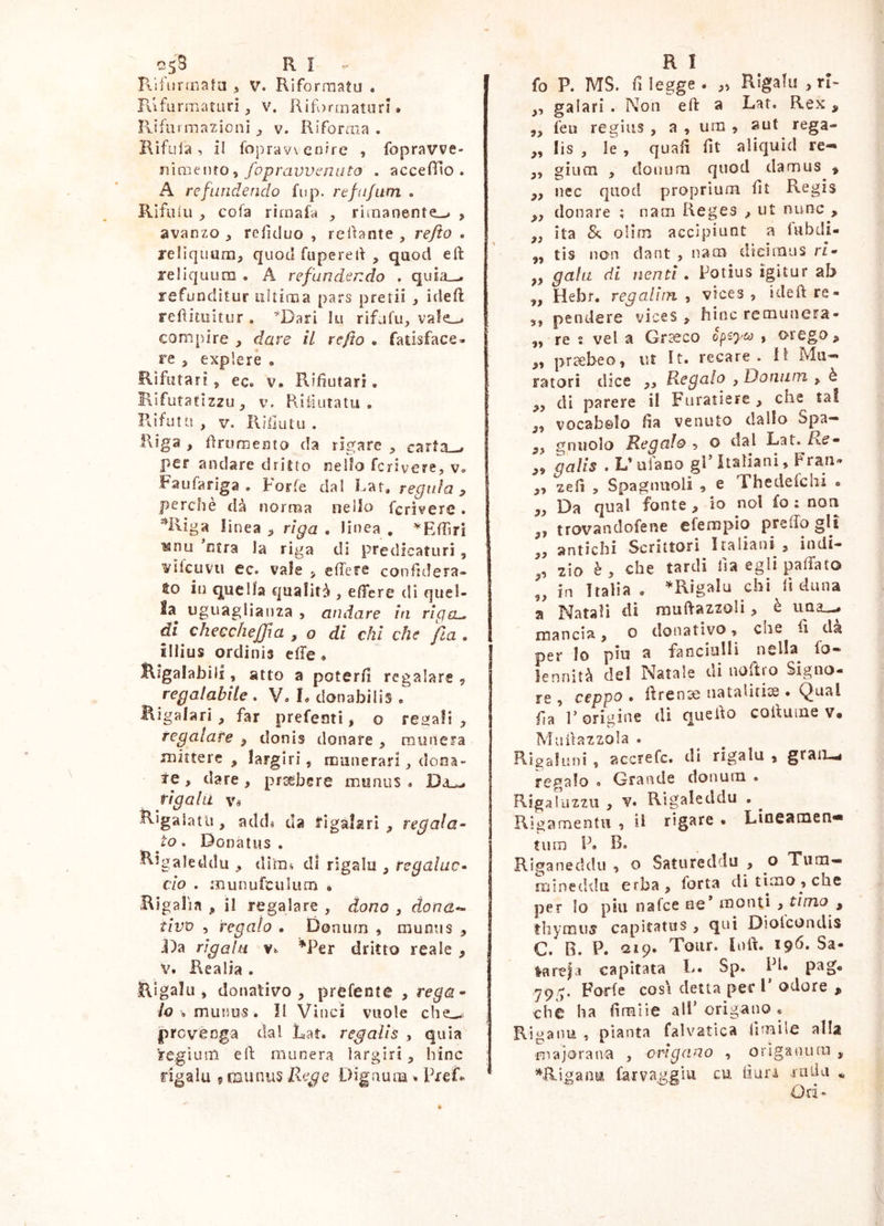 c5;3 ri RifiinTiata ^ v. Riformati! . K'ifurrnatiiri, v. Riformatori • Rifurmazioiii v. Riforma. Kìfuia, il foprav\enfre , fopravve- mmt\no ^ fopravvcniito . accefiìo . A refundendo fup. refufum . Rifuiu , cofa rirnafa rimanente-^ , avanzo ^ relìduo , redante , refto • reliqimra, quod fupered , qaod eft reliquum • A refundendo . quL'i_-. refunditur ultima pars pretii , ideft reditiiitur . ^Dari lu rifafu, va!e_-^ compire , dare il refto • fatisface- re y explere . Rifiitari 5 ec. V. Rifiutari, Hifutatizzu, V, Pu'fiutatu . Rifutti , V. R/liutu . Riga , frumento da rigare carta—» per andare dritto nelio fcrivere, v. Faufariga . Porle dai Lat* reputa ^ perchè dà norma nello fcrivere. ^Riga linea riga . linea , ^Effiri ^nu ntra la riga di predicaturi , vllcuvu ec. vale ^ edere conddera- to in quella cjualità , effere di quel- la^ uguaglianza , andare in riga^ ài checchejfa , o di chi che fia . illius ordinis effe * lligalabili, atto a poterli regalare , regalabile . V. L donabilis « Bigalari, far prefeoti, o rei^all , regalate ^ donis donare , munera mittere , largiri, munerari;, dona- re , dare, praebere munus <. Da—. rigala \u Rigalatii, atkls da figalari , regala- to . Donatus . Rigaleddii, diras dì rigala , regalac- elo . munufculiim * Rigalìa , il regalare , dono , dona-- tivv , regalo . Donura , munus , J)a rigala Vs ^Per dritto reale , V. Realia . Rigala, donativo, prefente , rega- lo , munus. Il Vinci vuole che— jprcvèoga dal Lat. regalis , quia 'ire,giura eli munera largiri, hinc rigala ? taiinus Bege Digaura ^ PreR R I fo P. MS. rilegge. „ Rigala , rR ,, galari . Non eft a Lat. Rex , „ feu regius , a , ura , sut rega- ,, lis , le , quali fit aliquid re«« ,, giura , donura quod damus » ,, nec quod proprium fit Regis ,, donare ; nam Reges , ut nunc , ,, ita & olira accipiunt a fubdi- „ tis non dant , nara dicimus ri- „ gala di nenti • Potius igitur ab „ Hebr. regaliin , vices , ideft re- 3, pendere vices, hinc remunera- „ re s vel a Gr^co , orego, „ praebeo, ut It. recare. II Mu- ratori dice ,, Regalo , Doniun , è „ di parere il Furatiere , che tal ,, vocabolo fta venuto dallo Spa- „ gnuolo Regalo , o dal Lat. Re- „ galls . V ufano gP italiani, Frati- ,3 zefì , Spagnuoli , e Thedefchi • ,, Da qual fonte , io noi fo : non ,, trovandofene efempio preffo gli „ antichi Scrittori Italiani, indi- ,, zio è, che tardi fta egli palla to „ in Italia . ^Rigala chi lì duna a Natali dì muftazzoli, è uq2_«.« mancia, o donativo, che fi da per lo piu a fanciulli nella fo» lennità del Natale di noftro Signo- re , ceppo, ftrense uataliti^ . Qual fa r origine di quefto cofturae v. Muftazzola . Rigafuni , accrefe. di rigala , grau-.^ regalo « Grande donura . Rigaluzzii , V. Rigaleddu . Rigaraentu , il rigare . Lioeacnen* tura P. B. Riganeddu, o Satureddu , o Tura- mineddu erba, forta di timo, che per Io piu nafee oe* monti ,timo ^ thymuff capitatus , qui Diolcondis C. B. P. -uip* Tour. loft. 19^* Sa- latela capitata L. Sp. PI* 79 y. Forfè cosi detta per 1’ odore , che ha fìraiie alF origano . Riganu , pianta falvatica firaile alla ■majorana , origano , orlgaiiura , ^Rigania farvaggìu cu ftun ruLia * O ri •