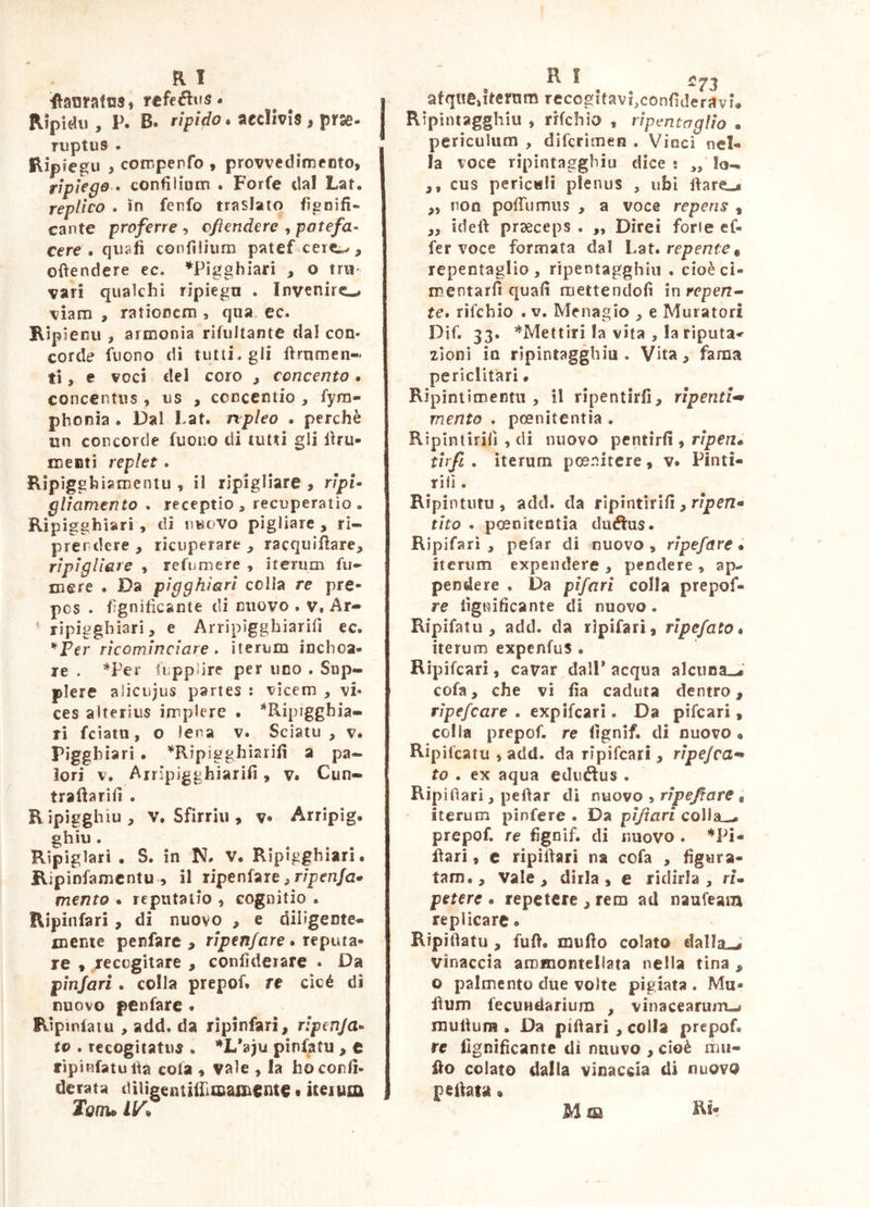 flanratus, refeflus. Ripidi!, P. B. rìpido. aecìlvis, prse. TUptUS . Ripfegii ^ cofcpepfo » provvedimento, ripiego • confiiium . Forfè dal Lat. replico . in fenfo traslato fisnifi- cante proferre-y cftendere ^patefa^ cere . qusfi confìliiim patef ceie^, oftendere ec. ^Pigghiari , o trii- vari quakhi ripiegn . Invenirc-^ viam , ratioDcm , qua. ec. Kipienu , armonia rifiiltante dal con- corde fiiono di tutti, gli firnmen- ti, e voci del coro , concento. concentus, us , concentio , fyra- phonia . Dal Lat. npUo . perchè un concorde fuoiio di tutti gli lUu- menti replet. Rìpjgghisroentu , il ripigliare , r/pi- glìamento . receptio, recuperatio. Ripigghiari, di nuovo pigliare , ri- prendere , ricuperare , racquiUare, ripigliare , refu mere , iterum fu- mere . Da pigghiari colla re pre- pcs . fìgnihcante di nuovo . v. Ar- ' rìpiggbiari, e Arripigghiarìfi ec. ^^Per ricominciare » iterum inchoa- re . *Per fuppìire per uno . Sup- plere alicujus partes : vicem , vi* ces alterius implere . *Ripigghia- ri fciatu, o lena v. Scìatu , v. pigghiari • ^Ripigghìarifi a pa- iori V. Arripigghiarifi, v. Cun- trafìarifi . Ripigghiu, V. Sfirriii, v Arripig. ghiu. Ripiglari • S. in N. V. Ripigghiari. Kipinfamcntu , il ripenfare, r/prn/a* mento • reputatio , cognitio . Ripinfari, di nuovo , e diligente^ mente penfare , ripen/are ^ reputa» re , recogitare , confìdeiare • Da pìnjari. colla prepof. re cìcé di nuovo penfare • Eipinlaiu , add. da ripinfari, ripenja» tv . recogitatus . *L*^)u pìnfatu , c ripinfatuifa cola , vale , la ho confi- derata dUigcutiiIliiiani€nte • iteium Tonu afquejternra rccogitavi^confìderavi# Ripìntagghiu , rrfchio , rìpentagììo . periculum , difcrimen . Vinci nel- la voce rìpintaggbiu dice ; „ lo- ,, cus periculi plenus , ubi l\are-4 ,, non poiTumns , a voce repens , ,, ideft praeceps . ,, Direi forte ef- fer voce formata dal Lat. repente^ repentaglio, ripentagghiu . cioè ci- mentarfi quali mettendoli ìnrepen^ te* rìfchio .v. Menagio , e Muratori Dif. 33. ^'^Mettiri la vita , la riputa^ zioni in ripintagghiu . Vita, fama periclitari * Ripintimentn , il ripentirli, ripentii mento . poenitentia . Ripintirili , di nuovo pentirli, tirfi . iterum pmnitcre, v. Pinti- Tifi . Ripìntiitu , add. da ripintirili, rìpen* tho . poenitentia duéius. Ripifari , pefar di nuovo, ripefare • Iterum expendere , pendere , ap- pendere . Da pifari colla prepof- re lignificante di nuovo. Ripifatu , add. da ripifari, rìpefato * iterurn expenfus • Ripifcari, cavar dall* acqua alcuna-^' cofa, che vi lìa caduta dentro, rìpefcare . expifcari. Da pifcari, colla prepof. re lignif. di nuovo « Ripilcatu , add. da ripifcari, ripejca** to . ex aqua eduéìus . Ripifiari, pelìar di nuovo , ripesare . iterum pinfere . Da pi/tari colla,-, prepof. re fìgnìf. di nuovo . ’’‘Pi- ilari, c ripilfari na cofa , figura- tam., Vale, dirla, e ridirla, rU petere . repetere , rem ad naufeam replicare • Ripitìatu , fuli. mufìo colato dalla-J vinaccia ammontellata nella tina , o palmento due volte pigiata . Mu- hum fecuHdarium , vinacearujTL.* muitum • Da pifiarì , colla prepof. re lignificante di nuuvo , cioè nni- fto colato dalla vinaccia di nuovo pedata •