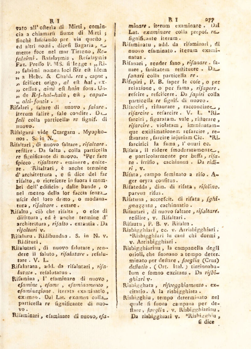 vato airofterìa dì Mirti , comia- eia a chiamarfi fiume dì Mini 5 finché lafciando per via qnefio , ed altri nomi, dicefi Bagaria, ^ mette foce nel mar Tirreno , Re^ falaiml-o Raialaymis , Refalayjnia Faz. PreCTo MS. fi legge : ,,Bui* falaimi nomea loci Ris eft idem a Hebr. Cha!d, res , caput , fcilicet origo, al efi ha/, ex- 3, ceffiìs , aìrni efi: ham fonsrUii- de Rej^haUhain , efi , caput- „ alti^fontis . ' Rihilari, talare di nuovo , fatare . iterum falire , tale condire . D fall colla particellaj re fignif. di nuovo. Rìfalgaru vide Czargaru . Myopho- nos . S. in N. Rifa Itari , dì nuovo faltare , ri fallare . refiUre . Da faltu , colla particella re fignìficante di nuovo. ’^Per fare fpicco » rifaltare • eminere, enite- re . 'Riialtari, è anche termine d’ architettura , e fi dice del far rifalto, o ricrefeere in fuora i mem* bri dell’ edificio , dalle bande , o nel mezzo della lor faccia fenza^ ufeir del loro dritto , o modana- tura , rifaltare . extare . Rifaltu, ciò che lifalta , o efee dì dirittura , ed è anche termine d* architeitura , rifallo . extantia . Da rìjaltari v. Rifaluru . Ridibundus . S. in N. v. Ridituri, Rilalutari , di nuovo fa^Iutare , reni- dere il faluto, rifalutare » reclu- tare . V. L. Rifaliitaru, add. da rifalutari, rifa’ lutata . reialutatus . Rifarnina , I* efamioare di nuovo , efamlne , efama , tfamlnamento , efamiaa:^ione . iterata exajainatio , examen?.. Dal Lat. examen colla^. particella re fignificante di nuo- vo . Rifamioari , efamiflare di nuovo^ e/a- RI minare , iterum examinare . Da! Lat. examinare colia prepof. ra-» fìgnifivante ìierum . Rifamioatu , add. da rifarainari, di nuovo efaminato • itermn exami- natus , Rifanari , render fano, rifanare . fa- nare , fanitatem refiituere . Da^ fanari colla particella re. Rifapiri , P. B. faper le cofe , o per relazione, o per fama, rìfapere, ffefeire , refcilcere. Da fapiri colla particella re fignif. di nuovo. Rifarcirì, rifiaurare , racconciare^ , rìfarche . refarcìre . V. L. *Ri- farciri , figuratam, vale , rifiorare , rifar che . violatam , imminutarn- que exifiimationenu refarcire , re-* ftaurare , farcire injuriam Cic. *Ri- farcirici la fama , 1’ onuri ec. Rifafa , il rìdere fmoderatamente-/, e particolarmente per beiFa , r//a- ta . irrido , cachiuniis . Da rìdi- ri , V- Rifata, campo feminato a rifo . A-* ger oryza coafitus. Rifatedda , dira, di rìfata , rifoUno^ parvus rifus. Rììatinia , accrefeit. di rifata , fghU gna:^^ata , caeliianatlo . Rilaiitari , di nuovo faltare , rìfallaréo rcfilire , v. Rifaìtari. Rifautu , P. B. V. Rifaltu • Risbigghìari, ec. v. Arrisbigghiari * =^Risbjgghiari fu cani chi dormi , V. Arrisbiggbiari . Rìsbigghiarinu , !a campanella degli orioli, che faonano a tempo deter-, minato per defiare , fneglìa (Crus) defìatlo . ( Ort. Ital. ) tìntinnabu» funi e forano excitans . Da rìjbì-i gkiari v Risnigghata , rifveggkiamento • ex- citatio. A la risbigajhiata . Risbieghiiì, tempo determinato ne! quale fi fuona campana per de* fìare , /veglia . v. Risbigghiarinu • Da lisbigghiaii v» ^Rishiavrh-a ^ U dice