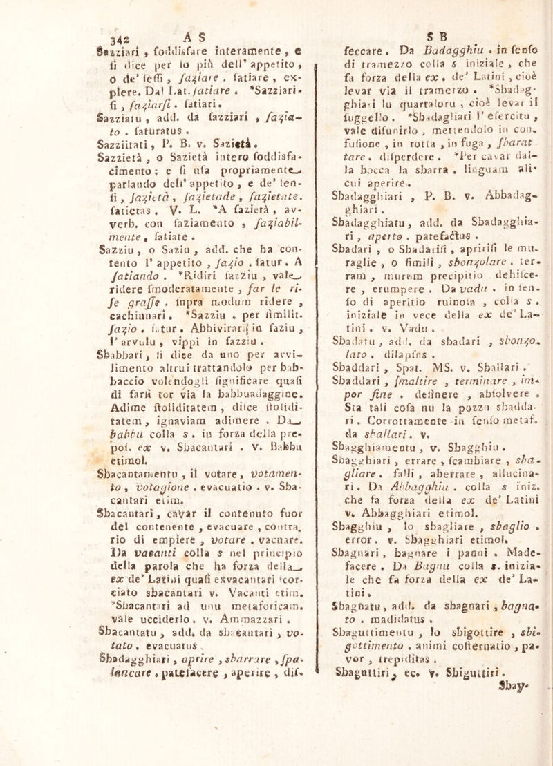 Ztiiafi f foddisfare interamente , e li èlice per io piiH deli’appetito, ò ite’ ièdì , /delate . fatiare , ex- piere. Da! Lkt,/atiare é *SaZ2Ìari- ^ fa^iarfi • latiari. Razziaiu , acid* da fazziari , fa^la^ to . laturatus * Sazziitati t P* Bi v. Sazittà • Sazzietà , o Sazietà intero foddisfa- cimento ^ e fi afa propriamente^ parlando dell’appetito, e de* len» fi, Ja'^utài fay^ktade y faT^letate, fatietas . V* L. 'A fazietà , av- verb, con faZìamento , fa^iabìl- mente, fatiate • SaZziu , o Saziu , add, che ha con- tento l* appetito , Ja^ìo » fatur . A /otiando . *Ridiri fazziu , val^ ridere frnoderatamente , far le ri- /e graffe * fupra modum ridere , cachinnari. *Sazziii * per iìmilit. fa:^ió . fi tur. Abbivirarina faziu , !’ arvulu , vippi in fazziu * Shafabari, lì dice da uno per arvi« limento altrui trattandolo per bab- baccio volendogli lignificare cjuafi di farli tor via la babbuadaggme* Adime ftolidiratem, ditee fiolidi» tatem, ignaviam adimere * Da^ habhd colla s * in forza della pre- pof. ex V. Sbacaiìiari • v*. Bafebii étimol. Sbacantarkentu , il votare, Votnrnen- to , voiagìone . evacuatio « v. Sba- cantarì eiim. Sbacantarì, csàVSir il contenuto fuor del contenente , evacuare , contra, rio di empiere , votare . vacuarf. IJa Vacatiti colla 5 nel principio della parola che ha forza della_, ex de* Latini quafi exvacantari kor» ciato sbacanlari v. Vacanti etìra, ‘^Sbacantarì ad unti metaforicam. vale ucciderlo, v. Ammazzari . Sbacantatu , addi da Sbaeantari , vo^ tato . evacuatus, Sbadagghiarì, aprire , sbarrare ^fpa^ imeare • paufacere , apenre , diL feccare . Da Badagghiu * in fecfo I di tramezzo colla 5 iniziale , che fa forza delia ex. de’ Latini , cioè levar via il trameizo • ’^Sbadag* gbia-i lu quartaloru , cioè levar il fnggel'o . *iSbadagliari V efercitu , vale cfifunirlo ^ rnetieodolo in con., fulione , in rotta , in fuga , /barat- tare , difperdere . cavar daU la bocca la sbarra * linguam ali'* cui aperire. Sbadagghiari , P. B. v. Abbadag» ghiari . Sbadagghiatii, add. da Sbadagghìa- ri , aperto . patefatfìus . Sbadati , o SbaJaiifi « aprirìfi le miu Taglie , 0 fimili , sbon:^olare . ter- ram , oiUfp/m precipitio clehìfce- re , erumpere . X)'èvadii . in leu- fo di aperitio ruicota , colia s . iniziale in vece delia ex de’ La- tini . Vé Vadii . Sbadati! , ad f, da sbadari , shon^o^ lato . dilapfns . Sbaddarl , Spat. MS. v. Sballar! . Sbaddari , fmaltire , terminare , im* por fine . delinere , abiolvere . Sta tali cofa nu la pozza sbadda- ri Corrottamente in fenfo me taf. da sballar!, v. Sbagghiamentu , v. Sbagghiu. Sbagghiari , errare , fearabiare , sba- gliare , falli, aberrare, allticina- ri. Da Abbaqoblia , colla s i'nis. che fa forza della ex de* Latini Abbagghiail erimol. Sbaggliiii , io sbagliare , sbaglio • error, v. Sba^t^hiarì etimol. « ' Sbagnari , bagnare i panni . Made- facere . Da Bagna colla #. inizia- le che fa forza della ex de’ La- « • tini. Sbagfiatu , adii, da sbaguari , ^rz^na- to . madidatus . Sbaguttimentu , Io sbigottire , sbl^ gottìmento . animi cofieniatio , pa- vor , trepulìtas . « Sbaguttirì^ ec. ?. Sbiguuiri. Sbay-