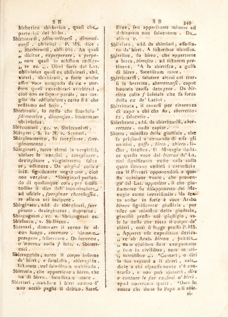 Bìrbeticu sbbbeucu , quad partecipi bifba . Sbirhirariil , Jdìm^^ntlcarfl , dimenti- carft , cb'ivitci . P. MS. (lice : ,, Sbirbirarilì , obbi ifci. Aa qiia(ì „ dicitur, experperare y a perpe- y, vam quatf in nibibim redi^e- ,, re ec. . Direi forfè dal Lar. ©biiviofus quali ex obiivirarì , sblì^ virar! , sbirbirari, o forfè anche effer voce caropoffa da ex e ver- hiim quali exverbirari svirbirari , cioè non oe Cape re paròla , ma me- glio da oblìvìofum : certo li è che relHamo oe! bujo . * Sbirbirtifu , lo fteffo che fcurdufa ’ /dimentico y dimentico* immemore obiìviofus . Sbircuniari , ec. v. Sbriccuoiiri » Sbirgari , S. io N. v.. Scasati « SbirginamentiT lo fvergin.asre , gin amento • Sbirgiuari, torre aìtrol la verginità, violare le ver gin I , sverginare , devirginare , virginitatem re y adimere • Da virgini colia s ìniz. fignibcante negaz one , cioè aoo vergine . ^Sbirginari parlan- do di quatufiqiie cofa,|>c? lirailb tudioe li dice defi’ inco‘nincrare^ ad ufcirle » fvergìnar checckejjìa , re aliena uri incipere. Sbirginatu , add. da sbirgtnari,/ver gìnato . devirginatus , ihspratus . Sbirgugnari, ecv v. Sbrigugnari ec. SbirIaccii, v. Sbdlacco . Sbirnari , dimorare il verno- io al- cun luogo , svernare . hiemem-^ peragere , hibernare . Da invern/i , o 'nverna colla / inii, v, Sbintri- c^n . Sfeirragghia , tuffo H corpo infienae de’ hirri , e famigba , sbirraglia . lìélorum ,ve! faf'eiliturn nittfirudo , Sbirraria , che appartiene a birro, che ha di birro . Sateliita a m-ors Sbirriari ,mao Iare i birri contro* d* »ao acciò paghi ii debUo*. SaceL o ts ^4^ lite? % feu apparitores mittere ad d‘biforefn non folventem , Dau^ shirnt v. Sbirriarti , add. da sbirriari, aifedia* to da’ birri , A lictoribus obleffus. birro , che a^pparciene a h\txo y trirrefco . ad Ii (florem per- tinens. ’^A fa s^birrifca, a guif^ di birro . Sarellitum mare . -» f^iutare aUiui coi trar« fi Ia berretta, sberrettarjl * caput honoris cauifa detegere . Da bit- ritta colia / iniziale che fa forza della ex de* Latini . Sb irricrata , il cavarli per riverenza di capo a chi che l^a , sberretta^ ta , fa! li taf io . Sbirrittatu , add. da sbirriturifi, sfer- re/Jrtfo . nudo capite . Sblrru , miniffro della gìulHzia , che fa prigioni a comando di elfa gU tiomini , griffa , birra , s^/rro.li- , fatcHes. li Menagio dedu- ce c|-ieila voce dal barrus de’ La- fini fignificartte vette roffa colla quale foie-ano veiVirfi ì carnefici s ma il Ferrari opponendoli a que- lla opioione vuole, che proveii- I g#dal Lat. apparitor , ì\ che giu- f ilamente fu difapprovato ilal Me» nagio come iiiverìlraiile * Ma fe»* za andar i-o forfè è voce Araba hirron figoifiennte giaffizìa , per |, eiTer un miniffro della giullizia^ giacché preffo coi gui/ii/m , va** le lo- lleffo che tutto il corpo de^ sbirri , così fi legge pr effo P.MS. „ Apparet eife expeditias deriva- ! >, re ab Arab. birron , „ nam’ ejufdem funt excquutores ,, tu.n in. civilibus , tum io cri- mhiaiibus' ,,. ’^Cantari o diri la tua 1 agi uni a li sbrrì , vale-* dirle a chi efpreffaojente t*è con* Itra-rio’ , e non può aiutarti , dirg 0' contare' le fne ragioni a'birri <> apuvl nove rea il qneri . *Ì3aTi ki euiitu chi duna la Papa ali sbk^