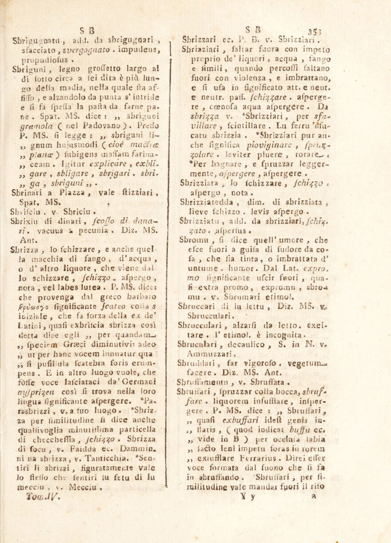 Sbrigu.<,^aata , adJ. th sbrlgugoafl ^ . sfacciato , svcrgognaco . ioipaclena, j propudiolus . Sbriguni , legno groffsuo largo a! di lotto circa a ieì dita è pili Ina- ilo delia madia, nella quale Ifa af- fiffc) , e alzandolo da puma s’intride e li fa fpeila la pad a da farne pa- j ne . Spat. MS. dice ; ,, sbriguoi gramola ( nel Padovano). Predo P. MS. fi legge : „ sbrigani !i- ,, gniim hniusnjodì (^cioé macriéS plance') fubigens mallam farina- ,, ceam . Igitur explicare , exblL yy gare , shlìgare , sbrigavi * sbri^ yy ga y sbrigunl „ . Sbrinar! a Piazza , vale ftizziari , Spat, MS, » Sbi ifelli . V. Sbriciu , Sbrixiu di dinari , /caffo di àana^ ri • vacuus a pecunia , Dlz. MS, j Ant. I Sbrizza lo fchizzare , e anche quel- la truicchia di fango» d*acqua, o d’ altro liquore , che viene liaì lo schizzare , /c/2/g?^> « afpergo , nota y vel labes lutea . P, MS. dice; che provenga da! greco barbaro p^vcòoyo figoitìcante /catto colia s iniziale , che fa forza della ejc de Latini, quali exbrilcia sbrizza cosi detta dice egli per quandaiix.^ yy fpecìem Grceci diminutivi: adeo yy ut per banc vocem Innuatur qua ' fi pufiiiiiia fcatebra foris enun- pens , E io altro luogo vuole, che fólfe voce lafciataci da’Germaci ayjpri^en cosi fi trova nella loro jìiìgua fignificante afpergere. rasbriz^i , v. a tuo luogo. ^Sbriz- za per limiiitudine fi dice anche qualiivoglia minuiiffima particella di checcbelTìa , Jchi^^o , Sbrizza di focu , V. Faidda ec. Daainn'n* ni na sb-izza, v. Tanticchia. *SeQ* tiri li sbrìzai , figuratamente vale lo fiefio che fentiri lu fetu di fu j meccui , V. Mecciii , - Tqu:.J\/. Sbrizzari cc. Ih B. v. Sbiizziari. Sbriaziari , falsar faora con impeto proprio de’ liquori , acqua , fango e firnili, quando percoffi faltano fuori con violenza , e imbrattano, e fi ufa io fignificato atc.eneut. e neutr. patì. fchi:'^are . afperge- re , cceDofa aqua aspergere . Da sbrr^:^a v. *Sbrizziari, per sfa<« villare^ fcintiliare . Lu ferro’dfu- cani sbrizzla . ^Sbrizziari pur an- che figoifica ploviginare , :^olarc . leviter pluere , rorare.^ « '''Per bagnare , e fpruzzar legger^ mente, afpergere , afpergere . Sbrizziata ,, lo fchizzare , /chr^:^o i afpergo , nota « Sbrizziatedda , dim. di sbrizziata y lieve le hi zzo . le vis afpergo . Sbrizziatis , add. da sbrizziarij/c/z/V* gufo . ,arperUis < Sbroinu , fi dice quell’ umore , che efee fuori a guila di fudore da co» fa , che Ila tìnta, o imbrattata d* iiQtume . humor. Dal Lat. expra. mo lignificante iifcìr fuori , qua- li extra promo , expromu , sbro-s mu . V. Sbrnmarl etimo!, Sbruccari dì in lettu , Diz. MS. Sbrucculari, Sbruccuiari, alzar/] da letto, exei» tare, l* etìraol. è incognita- Sbruculari , decaulsco , S, in N. v» Amrnuzzarìo Sbiiuldarì , far vigorofo . vegetum^ facere . Diz. MS. Ant. Sbruffa menrn , v. Sbruffata • Sbriiiiari , fpnizzar colia bocca, ri//- fare, liquorem ìnfufBare, inlper- gere . P. MS. dice 5 ,, Sbruffar], ,, quafi exhuffari ideff geois in- >, fiatis , ( quod iodicat bujfa ec* „ vide io B ) per occlma iabia „ iaéfo leni impetu toras in roreiu ,, exitifflare Perrarius . Direi effer voce formata dal faorio che lì fa in sbruffando * Sbruffari , per Ii- miìiiuUine vale mandar fuoti il Y y a