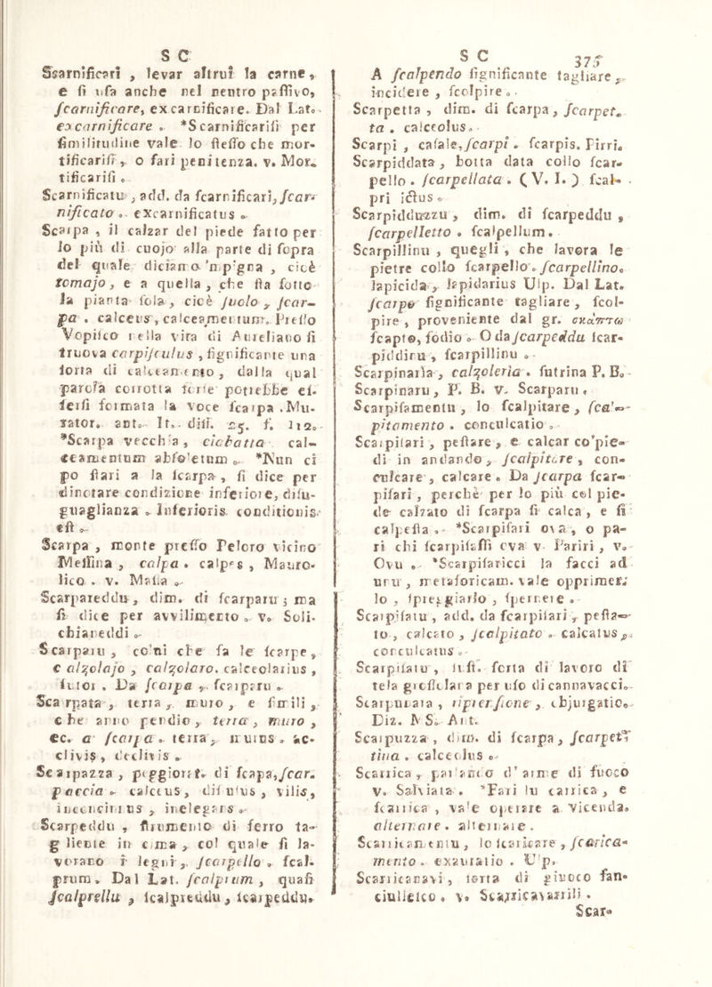 S5{irn!fic?»ri , levar altrui la carne, e lì iifa anche nel nentro p5fììv05 fcarnìfirarey ex carnificare. I)al Late * ey carnificare ^ *S carnifiCarIfi per fimilinitline vale Io fielTo che mur- tìfìcarìiì y o fari penitenza, v. Mor* tificarifi e. Scarnificatu^ ^ add. da fcarnjficarì^/cczr-f nificato cxcarnificatiis o. Scarpa , il calzar del piede fattoper lo più di. cuojo alla parte di fopra de! qtiafe dician o’n^p-gna , cioè temajo f e a quella , che fìa fotio- la pianta^ iola^ cicè judo y. feor-^ ]pa . caìcens^, calceamer>tunT,„Predo Vopitco iella vira di Atuefìanofi triiova carpìjculus ,fignificaine una lorta di caUtanento, dalla qual parcFa corrotta torte* potiehBc cL lerfi fciiTiata la voce lca?pa .Min sator» auto It». dilf. 2^, f, ^Scarpa vecch'a ^ cìebatta cal« «eamentam abfoietnin c* cl f)0 Ilari a la Icarpa^, fi dice per dìnciare condizione inferiore, difu- giiaglianza » Inferioris, cocditicnis. tft ^ Scarpa , monte preffo Pelerò vicino IVlelFina , caìpa * caip<=s , Mauro- lice . V. Malia Scarpareddir, dim» di fcarparu 5 ma fi dice per avvilin^crto ». v» Soli, cbianeddi »~ Scalparti, ccinl che fa le karpe, € al^dajo , cal^daro. calceolarius , liitOi * Da [colpa 5- fcaipani ». Scarpata,, terra, muro, e firn ili , che amo pendio, terra, muro, cc. G [tarpai terra, imics» ic* clivis , decitais • Scaipazza, ptggioiff»^ di kapa,fcarm p accia ^ calce US, dii utus , ìuccncit nus ìnelegf rs » Scarpeddti , frumeuio dì ferro ta- g Henie in Cima , col quale fi la- vorano 1' iegiii jcarpello ^ fcah jpriiniv Dal Lat. fcaipìtim, quali Jcalprfllu ^ Icaipieddu , icarpesidu» o 37'T A fcaJpendo fignificante fagliare ,r incidere , fcclpire ». Scarpetta , dim. di fcarpa, jearpet^ ta , calceolus» • Scarpi , cafale,/corp/ . fcarpis. PirrL Scsrpiddata, botta data collo fcar» pello . [carpellata . ( V. I. ) fcal- pri iéiuse Scarpiddu'zzu , dim» di fcarpeddu , fcarpdletto * fcalpelluni • Scarpinimi, quegli, che lavora le pietre collo fcarpello o/rorpe//rnoc lapicida , lapidarius Ulp. Dal Lat» I ' /corpo fignificante tagliare, fcol- pire , proveniente dal gr. cncxTr^oì fcapto, io^ìQ o-O ùaj carpe idei Icar- piddiru , fcarpillinii Scarpinarla , calzolerìa futrinaP. Bo ~ Scarpinaru, F. B. v- Scarparii » Scarpìfamenlii, Io fcalpitare , /C£i’«- pitemento • conculcatio » Scaipilari, pefìare , e calcar compie® dì in andando, Jcalpìtùre, con- culcare, calcare» Da jearpa fcar« pifarì, perchè per lo più c®l pie- de cal7ato di fcarpa fi calca , e fi calpefla ^Scarpìfari o\ a*, o pa- ri chi fcarpikfTì eva v Fariri, v®- Ovu 'Scaipifaricci la facci ad unr, jretaforicain. vale oppriraetv ' lo , Ipretgiarlo , fperneie <. Scatpjfaiu , add. da fcarpìtariy pefia-o- to , calcato , jeelpitato calcatus coreukatus » Scalpitalo, lift, fcrta di lavoro di tela grefìtiara per ufo di cannavacci» Scarpiuaia , ìipicrficne , cbjuigatiOe Diz. MS. A ut. Scaipuzza , <!)rD. di fcarpa,/corpetT tìiia . calceolus Scaiiica , paì'arico d'arme di fuoco V. Sahiaia% ’^Faii !ii cairics , e fcaiiica , va^e operare a viceuda» cìteivaie * alteiuare. Stariiean- tniu , lo tcsùcare , fcMica* mento, cj^auisiio . D'p. Scaiiitanavi, ioti» dì giuoco fan» cìulielco » \* Sca<rJÌca\arrili *