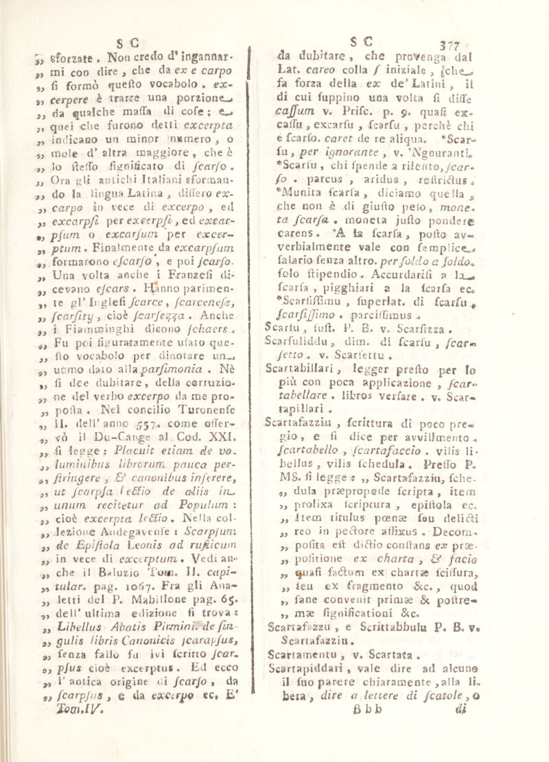 ;; sforzate . Non credo d’ingannar- ^ mi con dire , che da ex e carpo i, fi formò quefto vocabolo . ex- jj cerpere è trarre una porzione.^ da qualche maiTa ili cofe ; 55 quei che furono fletti excerpta 55 iodicaBO un minor nsernero , o 55 mole d’ altra maggiore , che è 55 io tìeifo iigniiicato di fcarfo, 55 Ora gli antichi Italiani sfornaan* ^5 do la lingua Latina > diilero jj carpo In vece di excerpo , ed 53 excarpfi per exeerpfi, ed exear- ,5 pfum o excarfum per eaccer- 5, ptum* FinaUnente da excarpfum 55 formarono ejaarjo , e poi fcarfo. 55 Una volta anche i Franzed di- 55 cevaiio ejcars . Hanno parimeo- 5, te gl’lr glelì fcarce ^ fcarcenefa, 55 fcarfity , cioè fcarfe7p^a . Anche 55 i Fiamtoinghl dicono jchaers , ^5 Fu poi figuratamente ufato que- 55 fio vocabolo per dinotare uii^ ,55 uomo ila IO parfimonia , Nè ,5 11 dee dubitare, delia corruzio* 55 ne del verbo excerpo da me prò- 55 polla . Nel concilio Turorienfe 55 II. deir anno ^57.0 come olfer- 55 vò il Dii-Cafige aJ Cod. XXL ,5. fi legge ; Flac.uit edam de 55 lumi ìli bus librcriim pauca per- 5, firìngere 5 £? canonibus ìrìferere, 5, ut JcarpJa ie&lo de afiis //l. 5, unum recitetur ad Populum ; 55 cioè excerpta lebdo „ Nella coL 55 Jeziou^ Andegavcofe s Scarpjum 55 de Epìftoia Leonis ad rufiicum 55 in vece di excerptum* Vedi an*' ,55 che i! Briluzio l'otii. IL capi-~ 5, tular. pag. 1067. Fra gli Aria* 5, letti del P. Mabillone pag. 6$. 55 dell’ ultima edizione fi trova s 5, Libellus Abads PìrmìnL de fta- sy pulìs iìbrìs Canonwìs jcarapjus, ^5 fenza fallo fu ivi {crino Jcar^ Q) p/t/s cioè excerptus . Ed ecco 55 1’ antica origine di fcarfo , da 55 fcarpfus 5 e da ec» E* da dubitare 5 che provenga da! Lat. carco colla / iniziale , |Che^ fa forza della ex de’Latini, il di cui fiippino una volta fi dille cajfum v« Prifc. p. 9^ quali -ex:- calfii 5 excarfu , fcarfu , perchè chi e fcarfo. caret de re aliqua. *Scar-^ fu, per ignorante , v. ’NgoitrarifL ’^Scarfu 5 chi fpende a riiantOfJcar- fo . parcus , aridus , refiriclus , ^iMunita fcarfa 5 diciamo quella^ jDhe non è di giurto pelo, mone^ ta fcarfa * moneta jufio pondere carens. la fcarfa, pollo av<« verbialmente vale con fs mplice^jj faiario feiiza altro, perfo fio a Joldo^ folo fiipendio . Accurdarilì a la_*# fcarfa , pigghiari a la fcarfa ec^ ^Scarfì/fimu > fiiperlat. di fearfu.^s jearfiffuno . parcilfimus -o Scarlu 5 iufi. ih B. v. Scarfizza • Scarfuikkiu , dim. di fcarfo , fear^ fetta.» V. Scarfettu , Scartabillari, legger prefio per fa pili con poca applicazione , fear*^ tabellare * iibros verfare , v« Seat-» tapiliari , -Scartafazziii , fcrittura dì poco pre« gio, e fi dice per avvilimento « Jcartabello , fcartafacclo . vilis li* hellns 5 vilis fcbedula- Predo F* MS. fi legge 5 ,5 Scartafazziu, febe- 5, dilla prsepropede fcripta , item 35 prolixa Icriptura , e pi fio la ec. 55 item titulus poen^ fau deìièfi 55 reo in pedore affixus , Decorn» 55 polita eit diflio confians ex pr^- 5, politione ex charta , & facio 55 quafi fa^fum ex chartse Icilfuraj 5, tea ex fragmento 3ic,, quod y, fané convenir primae & poltre-^ ,5 mae fignilìcatiooi &,c* Scartaf»2zu , e ScrittabbulB P. v» Scartafazziu, Scartamentu , v. Scartata « Scartapiddari , vale dire ad alcun® il filo parere chiaramente ,alla IL beta 5 dire a lettere di fcarole, o B b b di