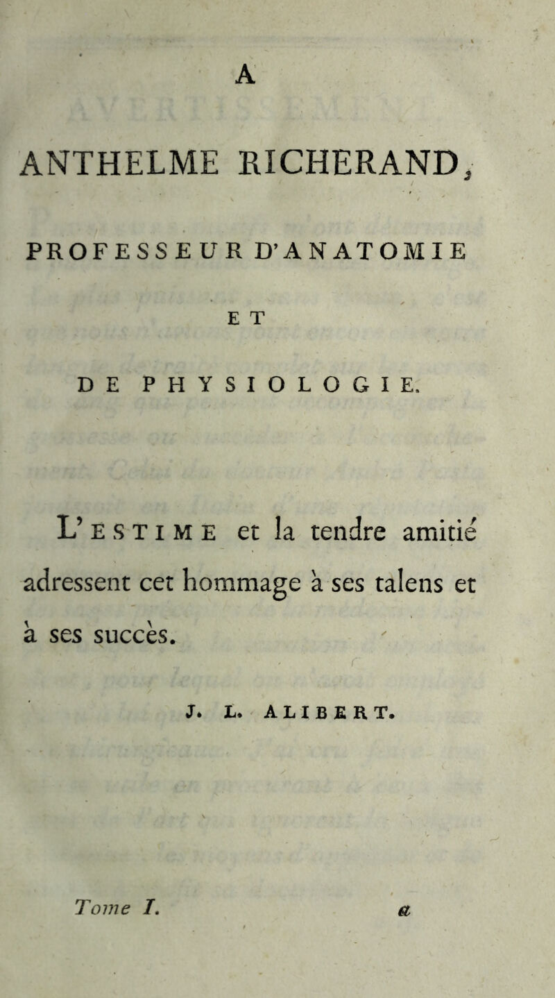 A ANTHELME RI CHER AND, PR OFESS EUR D’ANATOMIE E T DE PHYSIOLOGIE. L’ e s T i m e et la tendre amitié adressent cet hommage a ses talens et à ses succès. • - r J. L. A L I B E R T. Tome 7. a