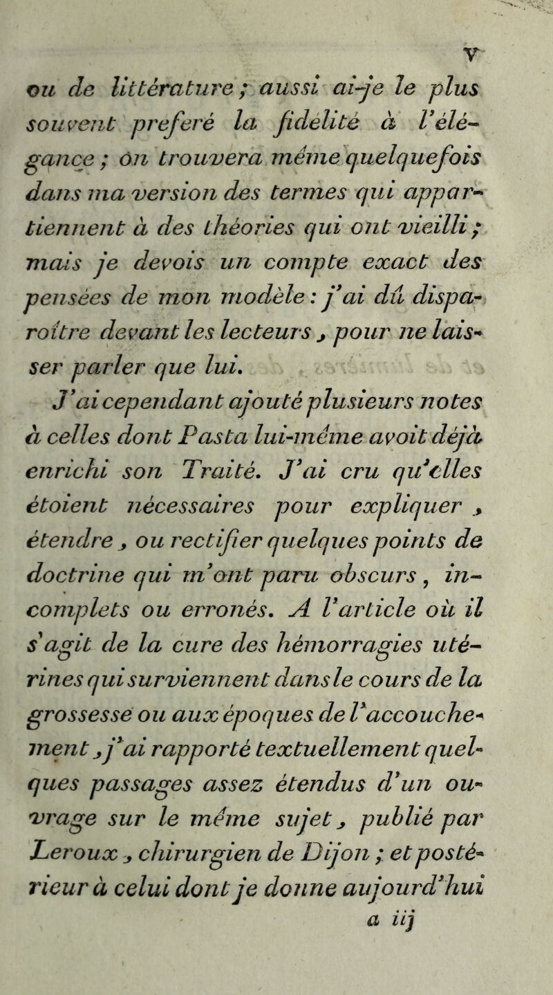 y ou de littérature ; aussi ai-je le plus souvent préféré la jidelitè à Vélé- gance ; on trouvera même quelquefois dans ma version des termes qui appar- tiennent à des théories qui ont vieilli ; mais je devois un compte exact des pensées de mon modèle : j'ai dû dispa- roître devant les lecteurs j pour ne lais- ser paider que lui. J’ad cependant ajouté plusieurs notes à celles dont Pasta lui-même avoit déjà enrichi son Traité. J'ai cru qu elles ètoient nécessaires pour expliquer étendre ou rectifier quelques points de doctrine qui m'ont paru obscurs , in- complets ou erronés. A Varticle ou il s'agit de la cure des hémorragies uté- rines qui surviennent dans le cours de la grossesse ou aux époques de l'accouche« ment j j'ai rapporté textuellement quel- ques passages assez étendus d'un ou- vrage sur le même sujet publié par Leroux j chirurgien de Dijon ; et posté- rieur à celui dont je donne aujourd'hui a iij