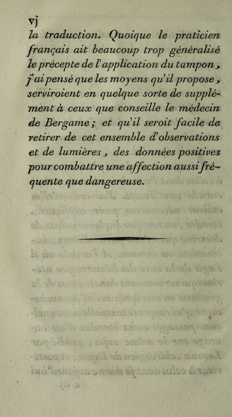 V) la traduction. Quoique le praticien français ait beaucoup trop généralisé le précepte de Vapplication du tampon * j ai pensé que les moyens quii propose y serviraient en quelque sorte de supplé- ment à ceux que conseille le médecin de Bergame; et quii seroit facile de retirer de cet ensemble d'observations et de lumièresdes données positives pour combattre une affection aussi fré- quente que dangereuse.