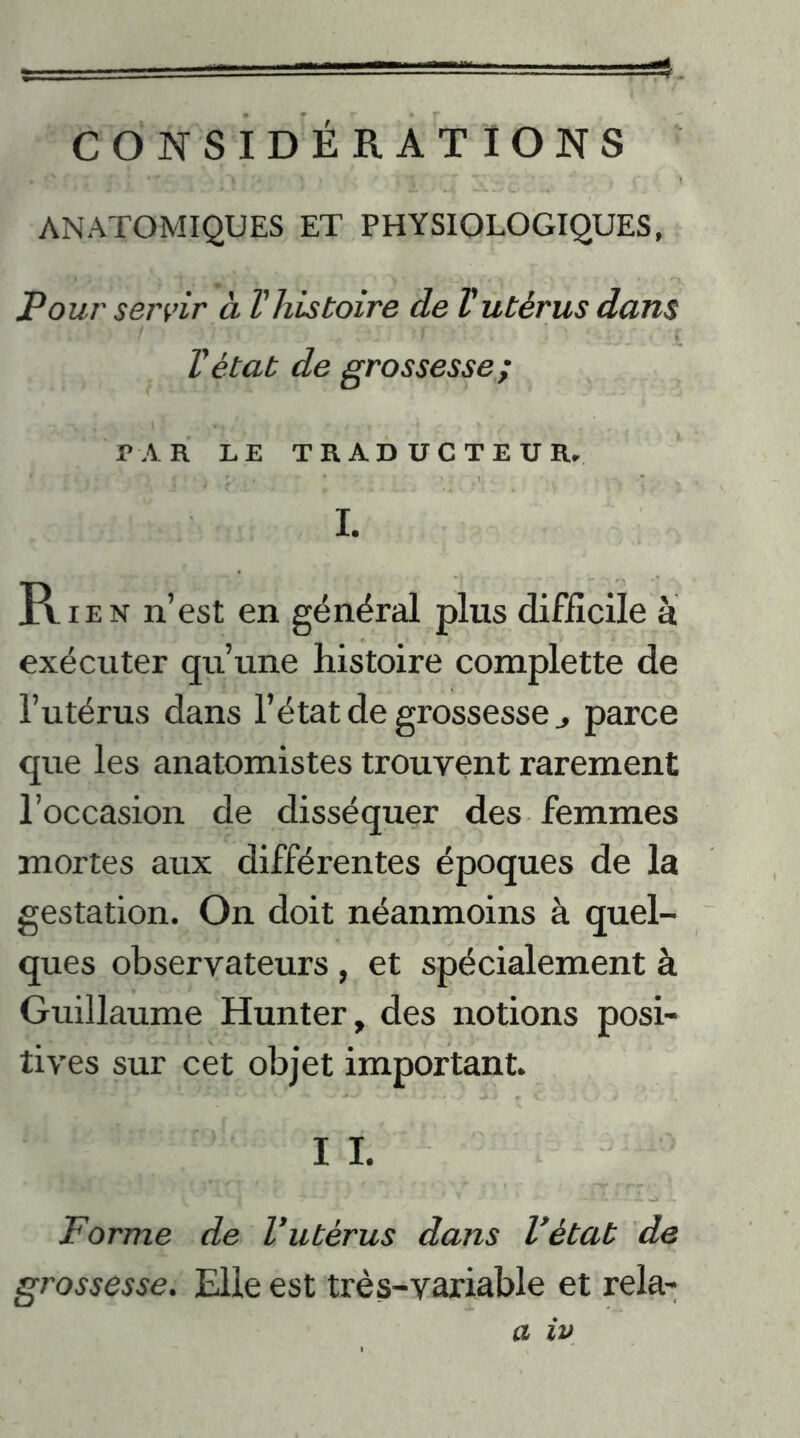 CONSIDÉRÂT IONS * O ( ' J . 5 ) > ' » , \  'i ANATOMIQUES ET PHYSIOLOGIQUES, Pour servir à l'histoire de Vutérus dans l'état de grossesse; PAR LE TRADUCTEUR. I. Rien n’est en général plus difficile à exécuter qu’une histoire compiette de l’utérus dans l’état de grossesse parce que les anatomistes trouvent rarement l’occasion de disséquer des femmes mortes aux différentes époques de la gestation. On doit néanmoins à quel- ques observateurs, et spécialement à Guillaume Hunter, des notions posi- tives sur cet objet important. I I. Forme de l’utérus dans l’état de grossesse. Elle est très-variable et rela- a iv