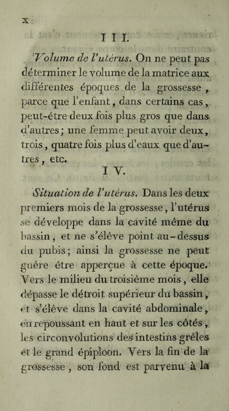 111. 'Volume de Vutérus. On ne peut pas déterminer le volume de la matrice aux différentes époques de la grossesse , parce que l’enfant, dans certains cas , peut-être deux fois plus gros que dans d’autres ; une femme peut avoir deux, trois, quatre fois plus d’eaux que d’au- tres , etc. i y. iSituation de l’utérus. Dans les deux premiers mois de la grossesse, l’utérus se développe dans la cavité même du bassin, et ne s’élève point au-dessus du pubis; ainsi la grossesse ne peut guère être apperçue à cette époque. Vers le milieu du troisième mois, elle dépasse le détroit supérieur du bassin, et s’élève dans la cavité abdominale, en repoussant en haut et sur les côtés , les circonvolutions des intestins grêles et le grand épiploon. Vers la fin de la grossesse , son fond est parvenu à la