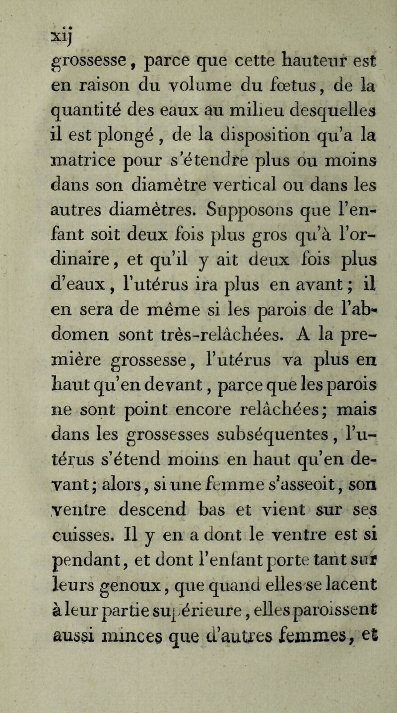 grossesse, parce que cette hauteur est en raison du volume du fœtus, de la quantité des eaux au milieu desquelles il est plongé, de la disposition qu’a la matrice pour s’étendre plus ou moins dans son diamètre vertical ou dans les autres diamètres. Supposons que l’en- fant soit deux fois plus gros qu’à l’or- dinaire, et qu’il y ait deux fois plus d’eaux, l’utérus ira plus en avant ; il en sera de même si les parois de l’ab- domen sont très-relâchées. A la pre- mière grossesse, l’utérus va plus en haut qu’en devant, parce que les parois ne sont point encore relâchées; mais dans les grossesses subséquentes, l’u- térus s’étend moins en haut qu’en de- vant ; alors, si une femme s’asseoit, son ventre descend bas et vient sur ses cuisses. Il y en a dont le ventre est si pendant, et dont l’enlant porte tant sut leurs genoux, que quand elles se lacent à leur partie supérieure, elles paraissent aussi minces que d’autres femmes, et