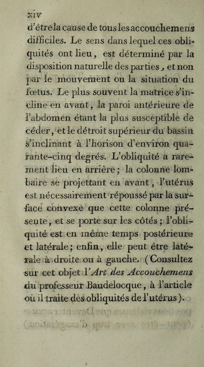 d’être la cause de tous les accouchemens difficiles. Le sens dans lequel ces obli- quités ont lieu, est déterminé par la disposition naturelle des parties et non par le mouvement ou la situation du fœtus. Le plus souvent la matrice s’in- cline en avant, la paroi antérieure de l’abdomen étant la plus susceptible de céder, et le détroit supérieur du bassin s’inclinant à l’horison d’environ qua- rante-cinq degrés. L’obliquité a rare- ment lieu en arrière ; la colonne lom- baire se promettant en avant, l’utérus est nécessairement répoussé par la sur- face .convexe que cette colonne pré- sente , et se porte sur les côtés ; l’obli- quité est en même temps postérieure et latérale; enfin, elle peut être laté- rale à droite ou à gauche. (Consultez sur cet objet Y Art des Accouchemens du professeur Baudelocque, à l’article où il traite des obliquités de l’utérus ).