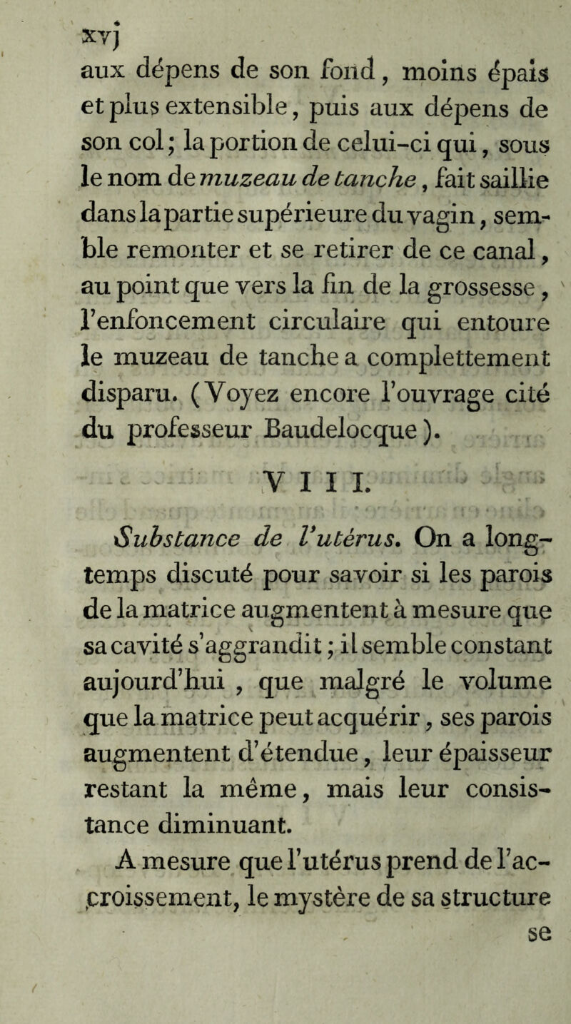 xvj aux dépens de son fond, moins épais et plus extensible, puis aux dépens de son col ; la portion de celui-ci qui, sous le nom de muzeau de tanche, fait saillie dans la partie supéi’ieure du vagin, sem- ble remonter et se retirer de ce canal, au point que vers la lin de la grossesse, l’enfoncement circulaire qui entoure le muzeau de tanche a complettement disparu. (Voyez encore l’ouvrage cité du professeur Baudelocque ). VIII. Substance de l’utérus. On a long- temps discuté pour savoir si les parois de la matrice augmentent à mesure que sa cavité s’aggrandit ; il semble constant aujourd’hui , que malgré le volume que la matrice peut acquérir, ses parois augmentent d’étendue, leur épaisseur restant la même, mais leur consis- tance diminuant. A mesure que l’utérus prend de l’ac- proissement, le mystère de sa structure se