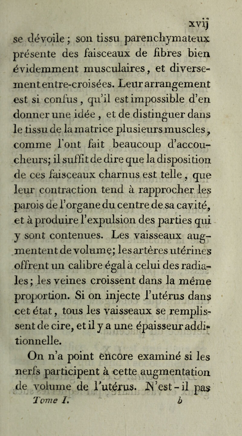 XVlj se dévoile ; son tissu parenchymateux présente des faisceaux de libres bien évidemment musculaires, et diverse- ment entre-croisées. Leur arrangement est si confus, qu’il est impossible d’en donner une idée , et de distinguer dans le tissu de la matrice plusieurs muscles, comme l’ont fait beaucoup d’accou- cheurs; il suffit de dire que la disposition de ces faisceaux charnus est telle, que leur contraction tend à rapprocher les parois de l’organe du centre de sa cavité, et à produire l’expulsion des parties qui y sont contenues. Les vaisseaux aug- mentent de volume; les artères utérines offrent un calibre égala celui des radia- les ; les veines croissent dans la même proportion. Si on injecte l’utérus dans cet état, tous les vaisseaux se remplis- sent de cire, et il y a une épaisseur addi- tionnelle. On n’a point encore examiné si les nerfs participent à cette augmentation de volume de rutérus. JN’est - il pas Tome I. b