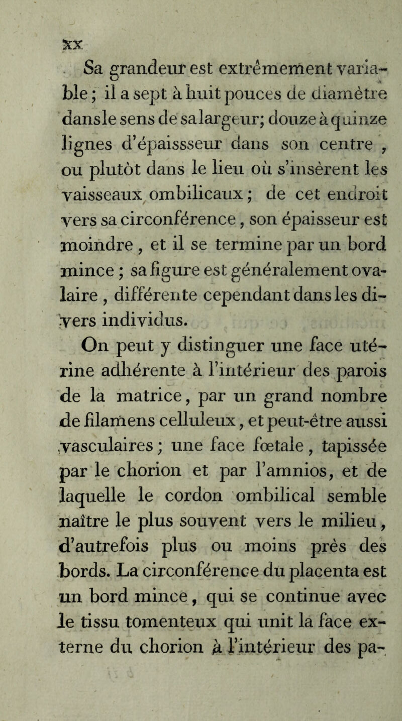 Sa grandeur est extrêmement varia- ble ; il a sept à huit pouces de diamètre dansle sens de salargeur; douze à quinze lignes d’épaissseur dans son centre , ou plutôt dans le lieu où s’insèrent les vaisseaux ombilicaux ; de cet endroit vers sa circonférence, son épaisseur est moindre , et il se termine par un bord mince ; sa figure est généralement ova- laire , différente cependant dans les di- vers individus. On peut y distinguer une face uté- rine adhérente à l’intérieur des parois de la matrice, par un grand nombre de filamens celluleux, et peut-être aussi vasculaires ; une face fœtale, tapissée par le chorion et par l’amnios, et de laquelle le cordon ombilical semble naître le plus souvent vers le milieu, d’autrefois plus ou moins près des bords. La circonférence du placenta est un bord mince, qui se continue avec le tissu tomenteux qui unit la face ex- terne du chorion à l’intérieur des pa-