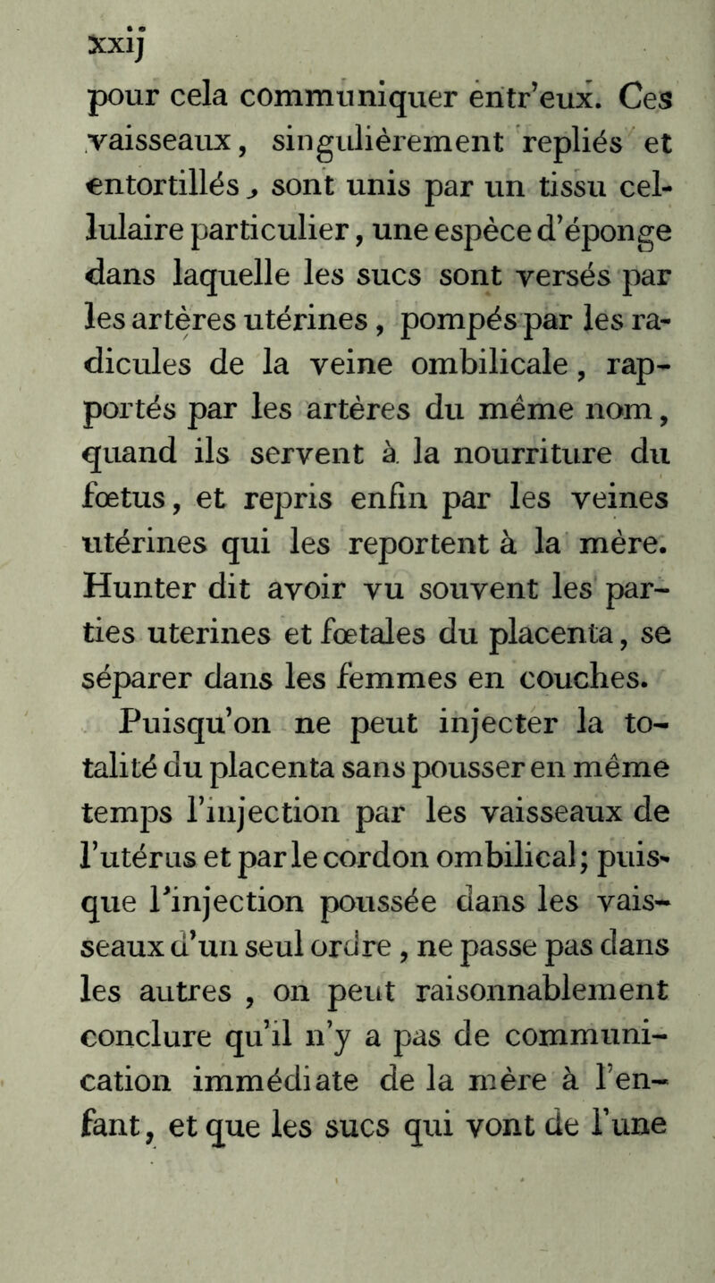 pour cela communiquer entr’eux. Ces vaisseaux, singulièrement repliés et entortillés sont unis par un tissu cel- lulaire particulier, une espèce d’éponge dans laquelle les sucs sont versés par les artères utérines, pompés par les ra- dicules de la veine ombilicale, rap- portés par les artères du même nom, quand ils servent à. la nourriture du fœtus, et repris enfin par les veines utérines qui les reportent à la mère. Hunter dit avoir vu souvent les par- ties utérines et fœtales du placenta, se séparer dans les femmes en couches. Puisqu’on ne peut injecter la to- talité du placenta sans pousser en même temps l’injection par les vaisseaux de l’utérus et parle cordon ombilical; puis- que l’injection poussée dans les vais- seaux d’un seul ordre, ne passe pas dans les autres , on peut raisonnablement conclure qu’il n’y a pas de communi- cation immédiate de la mère à l’en- fant, et que les sucs qui vont de l’une