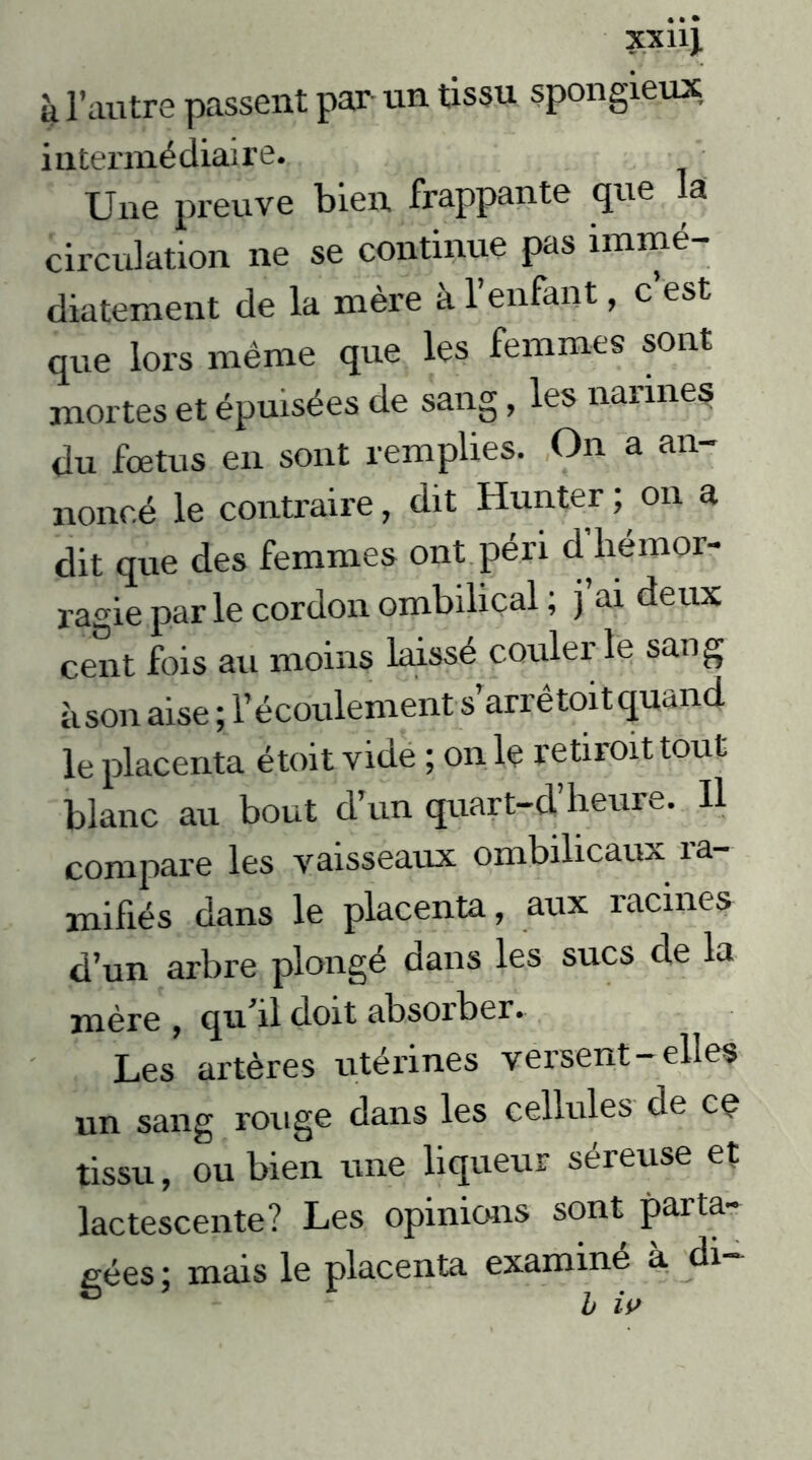 XX11}. k l’autre passent par un tissu spongieux, intermédiaire. Une preuve bien frappante que la circulation ne se continue pas immé- diatement de la mère à l’enfant, c’est que lors même que les femmes sont mortes et épuisées de sang, les narines du fœtus en sont remplies. On a an- noncé le contraire, dit Hunter; on a dit que des femmes ont péri d’hémor- ragie par le cordon ombilical ; j ai deux cent fois au moins laissé couler le sang à son aise ; l’écoulement s’arrê toit quand le placenta étoit vide ; on le retiroit tout blanc au bout d’un quart-d’heure. Il compare les vaisseaux ombilicaux 1a- mifiés dans le placenta, aux racines d’un arbre plongé dans les sucs de la mère , qu’il doit absorber. Les artères utérines versent-elles un sang rouge dans les cellules de ce tissu, ou bien une liqueur séreuse et lactescente? Les opinions sont parta- gées ; mais le placenta examiné à di- b iv