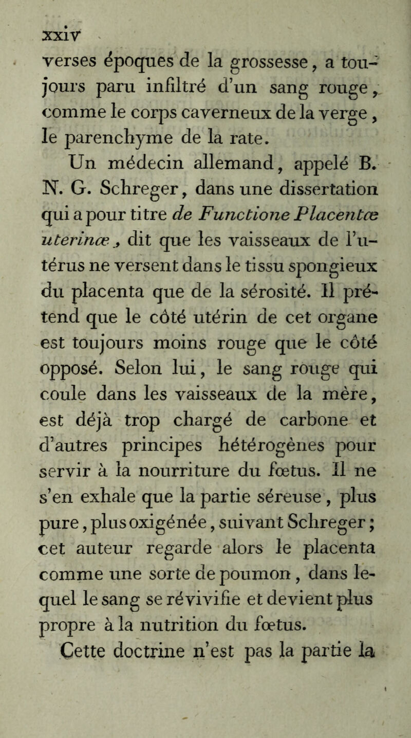 verses époques de la grossesse, a tou- jours paru infiltré d’un sang rouge, comme le corps caverneux de la verge , le parenchyme de la rate. Un médecin allemand, appelé B. N. G. Schreger, dans une dissertation qui a pour titre de Functione Placenta: uterina?dit que les vaisseaux de l’u- térus ne versent dans le tissu spongieux du placenta que de la sérosité. Il pré- tend que le côté utérin de cet organe est toujours moins rouge que le côté opposé. Selon lui, le sang rouge qui coule dans les vaisseaux de la mère, est déjà trop chargé de carbone et d’autres principes hétérogènes pour servir à la nourriture du fœtus. Il ne s’en exhale que la partie séreuse , plus pure, plnsoxigénée, suivant Schreger ; cet auteur regarde alors le placenta comme une sorte de poumon, dans le- quel le sang se ré vivifie et devient plus propre à la nutrition du fœtus. Cette doctrine n’est pas la partie la