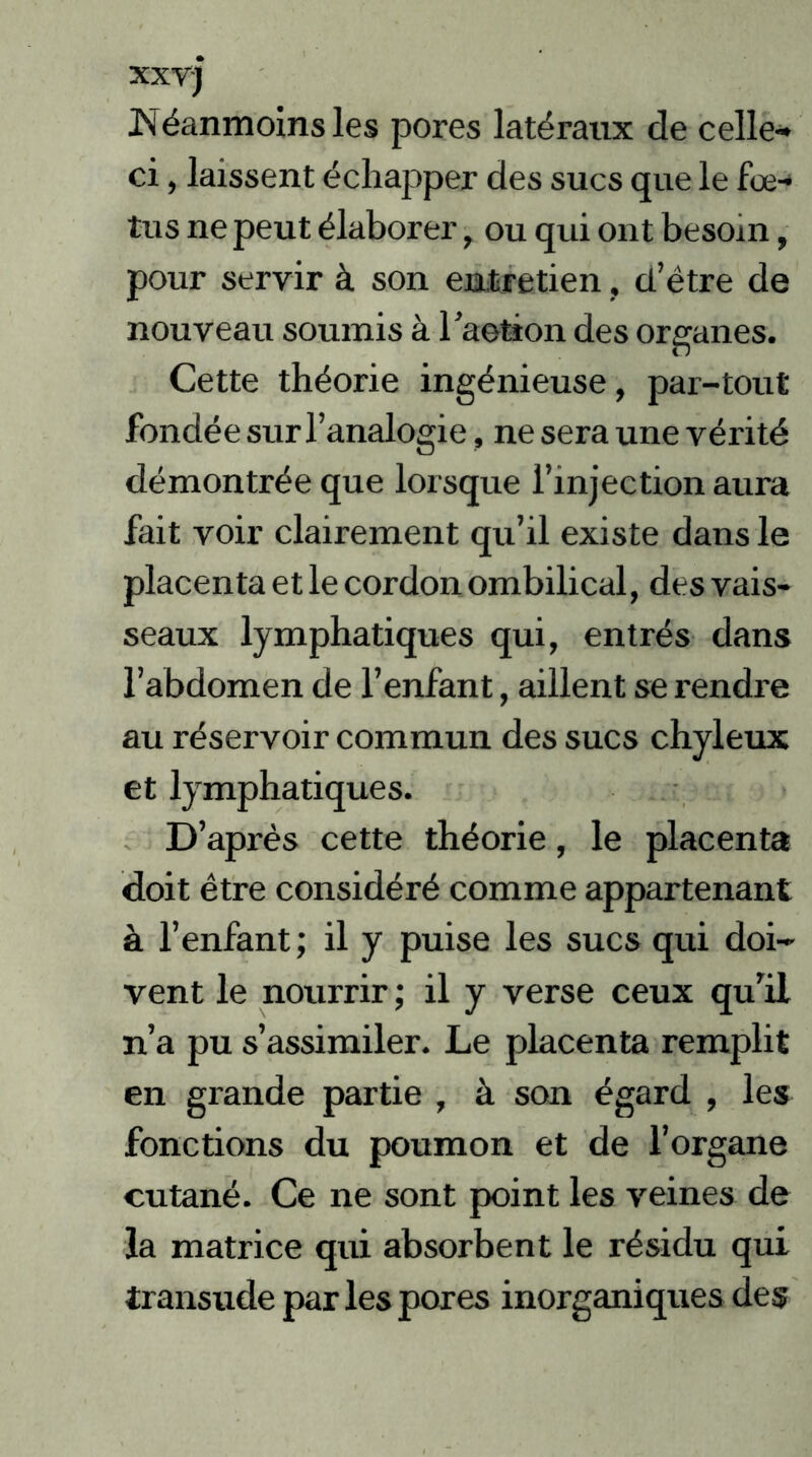 xxvj Néanmoins les pores latéraux de celle» ci, laissent échapper des sucs que le fœ- tus ne peut élaborer, ou qui ont besoin, pour servir à son entretien, d’être de nouveau soumis à l’aetion des organes. Cette théorie ingénieuse, par-tout fondée sur l’analogie, ne sera une vérité démontrée que lorsque l’injection aura fait voir clairement qu’il existe dans le placenta et le cordon ombilical, des vais- seaux lymphatiques qui, entrés dans l’abdomen de l’enfant, aillent se rendre au réservoir commun des sucs chyleux et lymphatiques. D’après cette théorie, le placenta doit être considéré comme appartenant à l’enfant ; il y puise les sucs qui doi- vent le nourrir ; il y verse ceux qu’il n’a pu s’assimiler. Le placenta remplit en grande partie , à son égard , les fonctions du poumon et de l’organe cutané. Ce ne sont point les veines de la matrice qui absorbent le résidu qui transude par les pores inorganiques des