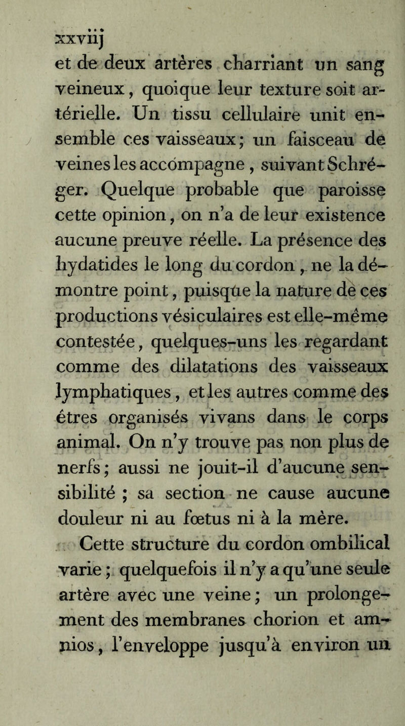 xxvnj et de deux artères charriant un sang yeineux, quoique leur texture soit ar- térielle. Un tissu cellulaire unit en- semble ces vaisseaux ; un faisceau de veines les accompagne , suivant Schré- ger. Quelque probable que paroisse cette opinion, on n’a de leur existence aucune preuve réelle. La présence des hydatides le long du cordon ne la dé- montre point, puisque la nature de ces productions vésiculaires est elle-même contestée, quelques-uns les regardant comme des dilatations des vaisseaux lymphatiques, et les autres comme des êtres organisés vivans dans le corps animal. On n’y trouve pas non plus de nerfs ; aussi ne jouit-il d’aucune sen- sibilité ; sa section ne cause aucune douleur ni au fœtus ni à la mère. Cette structure du cordon ombilical varie ; quelquefois il n’y a qu’une seule artère avec une veine ; un prolonge- ment des membranes chorion et am- nios, l’enveloppe jusqu’à environ un