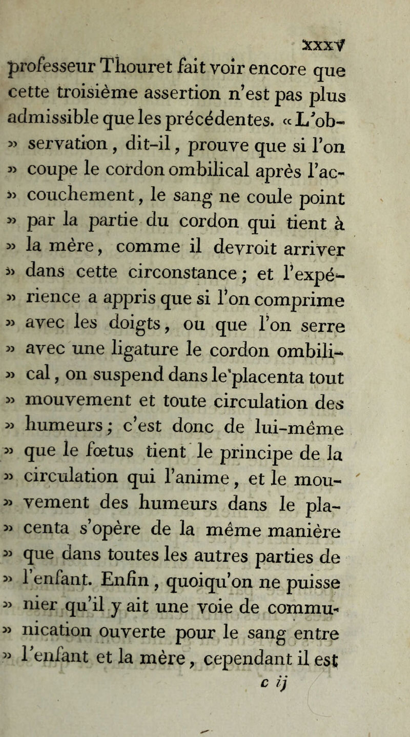 professeur Thouret fait voir encore que cette troisième assertion n’est pas plus admissible que les précédentes. « L’ob- » servation, dit-il, prouve que si l’on » coupe le cordon ombilical après l’ac- » couchement, le sang ne coule point » par la partie du cordon qui tient à » la mère, comme il devroit arriver dans cette circonstance; et l’expé- « rience a appris que si l’on comprime » avec les doigts, ou que l’on serre » avec une ligature le cordon ombili- » cal, on suspend dans le’placenta tout » mouvement et toute circulation des » humeurs ; c’est donc de lui-même » que le fœtus tient le principe de la » circulation qui l’anime, et le mou- » vement des humeurs dans le pia- » centa s’opère de la même manière » que dans toutes les autres parties de » l’enfant. Enfin , quoiqu’on ne puisse « nier qu’il y ait une voie de commu- » nication ouverte pour le sang entre » l’enfant et la mère, cependant il est