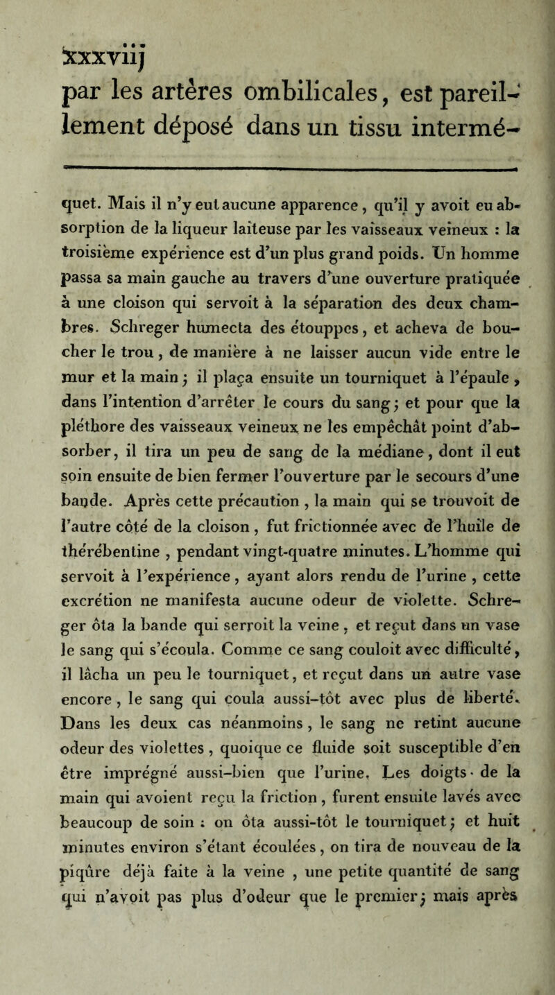 Xxxviij par les artères ombilicales, est pareil- lement déposé dans un tissu intermé- quet. Mais il n’y eut aucune apparence, qu’il y avoit eu ab- sorption de la liqueur laiteuse par les vaisseaux veineux : la troisième expérience est d’un plus grand poids. Un homme passa sa main gauche au travers d’une ouverture pratiquée à une cloison qui servoit à la séparation des deux cham- bres. Schreger humecta des étouppes, et acheva de bou- cher le trou, de manière à ne laisser aucun vide entre le mur et la main j il plaça ensuite un tourniquet à l’épaule , dans l’intention d’arrêter le cours du sang; et pour que la pléthore des vaisseaux veineux ne les empêchât point d’ab- sorber, il tira un peu de sang de la médiane, dont il eut soin ensuite de bien fermer l’ouverture par le secours d’une baijde. Après cette précaution , la main qui se trouvoit de l’autre coté de la cloison , fut frictionnée avec de l’huile de thérébentine , pendant vingt-quatre minutes. L’homme qui servoit à l’expérience, ayant alors rendu de l’urine , cette excrétion ne manifesta aucune odeur de violette. Schre- ger ôta la bande qui serroit la veine , et reçut dans un vase le sang qui s’écoula. Comme ce sang couloit avec difficulté, il lâcha un peu le tourniquet, et reçut dans un autre vase encore, le sang qui coula aussi-tôt avec plus de liberté. Dans les deux cas néanmoins , le sang ne retint aucune odeur des violettes , quoique ce fluide soit susceptible d’en être imprégné aussi-bien que l’urine. Les doigts - de la main qui avoient reçu la friction , furent ensuite lavés avec beaucoup de soin : on ôta aussi-tôt le tourniquet j et huit minutes environ s’étant écoulées, on tira de nouveau de la piqûre déjà faite à la veine , une petite quantité de sang qui n’avoit pas plus d’odeur que le premier j mais après