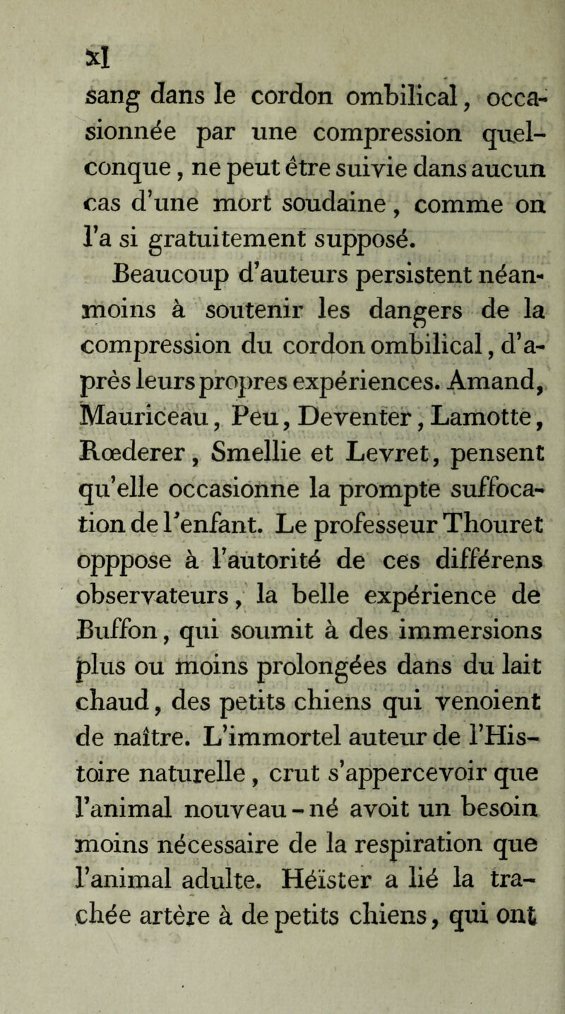 XI sang dans le cordon ombilical, occa- sionnée par une compression quel- conque , ne peut être suivie dans aucun cas d’une mort soudaine, comme on l’a si gratuitement supposé. Beaucoup d’auteurs persistent néan- moins à soutenir les dangers de la compression du cordon ombilical, d’a- près leurs propres expériences. Amand, Mauriceau, Peu, Deventer, Lamotte, Rœderer, Smellie et Levret, pensent qu’elle occasionne la prompte suffoca- tion de l’enfant. Le professeur Thouret opppose à l’autorité de ces différens observateurs, la belle expérience de Buffon, qui soumit à des immersions plus ou moins prolongées dans du lait chaud, des petits chiens qui venoient de naître. L’immortel auteur de l’His- toire naturelle, crut s’appercevoir que l’animal nouveau - né avoit un besoin moins nécessaire de la respiration que l’animal adulte. Héïster a lié la tra- chée artère à de petits chiens, qui ont